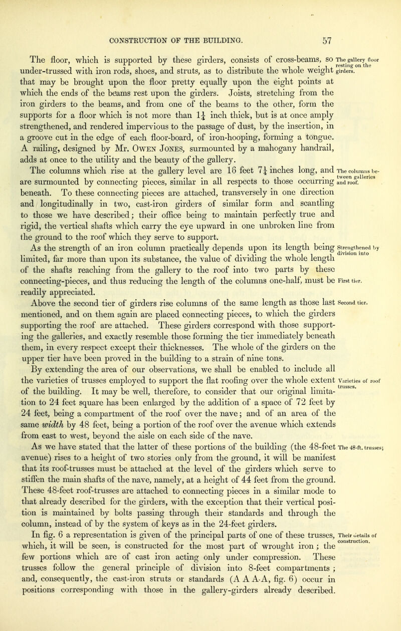 The floor, which is supported by these girders, consists of cross-beams, so The gaiiery^door under-trussed with iron rods, shoes, and struts, as to distribute the whole weight girders, that may be brought upon the floor pretty equally upon the eight points at which the ends of the beams rest upon the girders. Joists, stretching from the iron girders to the beams, and from one of the beams to the other, form the supports for a floor which is not more than IJ inch thick, but is at once amply strengthened, and rendered impervious to the passage of dust, by the insertion, in a groove cut in the edge of each floor-board, of iron-hooping, forming a tongue. A railing, designed by Mr. OwEN JONES, surmounted by a mahogany handrail, adds at once to the utility and the beauty of the gallery. The columns which rise at the gallery level are 18 feet 7finches long, and The columns be- are surmounted by connecting pieces, similar in all respects to those occurring and roof^ ^^^ , beneath. To these connecting pieces are attached, transversely in one direction and longitudinally in two, cast-iron girders of similar form and scantling to those we have described; their office being to maintain perfectly true and rigid, the vertical shafts which carry the eye upward in one unbroken line from the ground to the roof which they serve to support. As the strength of an iron column practically depends upon its length being strengthened by 1- ' -I n 1 • 1 p T • T 1 111 1 division into limited, far more than upon its substance, the value ot dividing the whole length of the shafts reaching from the gallery to the roof into two parts by these connecting-pieces, and thus reducing the length of the columns one-half, must be First tier, readily appreciated. Above the second tier of girders rise columns of the same length as those last Second tier, mentioned, and on them again are placed connecting pieces, to which the girders supporting the roof are attached. These girders correspond with those support- ing the galleries, and exactly resemble those forming the tier immediately beneath them, in every respect except their thicknesses. The whole of the girders on the upper tier have been proved in the building to a strain of nine tons. By extending the area of our observations, we shall be enabled to include all the varieties of trusses employed to support the flat roofing over the whole extent Varieties of roof of the building. It may be well, therefore, to consider that our original limita- tion to 24 feet square has been enlarged by the addition of a space of 72 feet by 24 feet, being a compartment of the roof over the nave; and of an area of the same width by 48 feet, being a portion of the roof over the avenue which extends from east to west, beyond the aisle on each side of the nave. As we have stated that the latter of these portions of the building (the 48-feet The 48-ft. trusses; avenue) rises to a height of two stories only from the ground, it will be manifest that its roof-trusses must be attached at the level of the girders which serve to stiffen the main shafts of the nave, namely, at a height of 44 feet from the ground. These 48-feet roof-trusses are attached to comiecting pieces in a similar mode to that already described for the girders, with the exception that their vertical posi- tion is maintained by bolts passing through their standards and through the column, instead of by the system of keys as in the 24-feet girders. In fig. 6 a representation is given of the principal parts of one of these trusses. Their uetaiis of which, it will be seen, is constructed for the most part of wrought iron ; the few portions which are of cast iron acting only under compression. These trusses follow the general principle of division into 8-feet compartments ; and, consequently, the cast-iron struts or standards (A AAA, fig. 6) occur in positions corresponding with those in the gallery-girders already described.