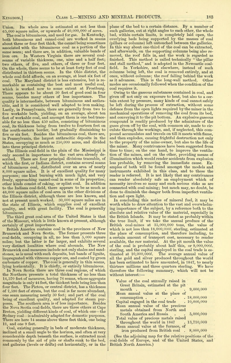 Union. Its whole area is estimated at not less than 65,000 square miles, or upwards of 40,000,000 of acres. The coal is bituminous, and used for gas. In Kentucky, both bituminous and cannel-coal are worked in seams about three or four feet thick, the cannel being sometimes associated with the bituminous coal as a portion of the same seam; and there are, in addition, valuable bands of iron ore. In Western Virginia there are several coal- seams of variable thickness, one, nine and a half feet; two others, of five, and others, of three or four feet. On the whole, there seems to be at least forty feet of coal distributed in thirteen seams. In the Ohio district, the whole coal-field affords, on an average, at least six feet of coal. The Maryland district is less extensive, but is re- markable as containing the best and most useful coal, which is worked now to some extent at Frostburg. There appears to be about 30 feet of good coal in four seams, besides many others of less importance. The quality is intermediate, between bituminous and anthra- citic, and it is considered well adapted to iron making. Lastly, in Pennsylvania, there are generally from two to five workable beds, yielding, on an average, about ten feet of workable coal, and amongst them is one bed trace- able for no less than 450 miles, consisting of bituminous coal, its thickness being from twelve to fourteen feet on the south-eastern border, but gradually diminishing to five or six feet. Besides the bituminous coal, there are, in Pennsylvania, the largest anthracitic deposits in the States, occupying as much as 250,000 acres, and divided into three principal districts. The Illinois coal-field in the plain of the Mississippi is only second in importance to the vast area already de- scribed. There are four principal divisions traceable, of which the first, or Indiana district, contains several seams of bituminous coal, distributed over an area of nearly 8,000 square miles. It is of excellent quality for many purposes; one kind burning with much light, and very freely, approaching cannel-coal in some of its properties; other kinds consist of caking, or splint coal. In addition to the Indiana coal-field, there appears to be as much as 48,000 square miles of coal-area in the other divisions of the Illinois district, although these are less known, and not at present much worked. 30,000 square miles are in the state of Illinois, which supplies coal of excellent quality, and with great facility. The coal is generally bituminous. The third great coal-area of the United States is that of the Missouri, which is little known at present, although certainly of great importance. British America contains coal in the provinces of New Brunswick and Nova Scotia. The former presents three coal-fields, occupying in all, no less than 5,000 square miles; but the latter is far larger, and exhibits several very distinct localities where coal abounds. The New Brunswick coal-measures include not only shales and sand- stones, as is usual with such deposits, but bands of lignite, impregnated with vitreous copper ore, and coated by green carbonate of copper. The coal is generally in thin seams, lying horizontally. It is chiefly, or entirely bituminous. In Nova Scotia there are three coal regions, of which the Northern presents a total thickness of no less than 14,570 feet of measures, having 76 seams, whose aggregate magnitude is only 44 feet, the thickest beds being less than four feet. The Pictou, or central district, has a thickness of 7,590 feet of strata, but the coal is far more abimdant, one seam measuring nearly 30 feet; and part of the coal being of excellent quality, and adapted for steam pur- poses. The southern area is of less importance. Besides the Nova Scotia coal-fields, there are three others at Cape Breton, yielding different kinds of coal, of which one—the Sydney coal—is admirably adapted for domestic purposes. There are here 14 seams above three feet thick, one being 11, and one 9 feet. Coal, existing generally in beds of moderate thickness, inclined at a small angle to the horizon, and often at very considerable depth beneath the surface, is extracted most commonly by the aid of pits or shafts sunk to the bed, and galleries (levels or drifts) cut horizontally, or in the plane of the bed to a certain distance. By a number of such galleries, cut at right angles to each other, the whole bed, within certain limits, is completely laid open, the overlying beds being supported by the masses of coal (pillars or columns) left untouched between the galleries. In this way about one-third of the coal can be extracted, and afterwards, on the supporting columns being also re- moved, the roof falls in, and the work is regarded as finished. This method is called technically the pillar and stall method, and is adopted in the Newcastle coal- field. In Yorkshire, and elsewhere, instead of such columns being left, the coal is removed entirely, and at once, without columns; the roof falling behind the work as it advances. This is the long-wall method. Other modes are occasionally followed when the condition of the coal requires it. Owing to the gaseous substances contained in coal, and given off not only on exposure to heat, but also to a cer- tain extent by pressure, many kinds of coal cannot safely be left during the process of extraction, without some defence from the open lights required by the miner in the mechanical operations of removing the coal from its bed, and conveying it to the pit bottom. An explosive gaseous compound is readily produced by the admixture of the gases given off by the coal, with common air, made to cir- culate through the workings, and, if neglected, this com- pound accumulates and travels on till it meets with flame, and then explodes, causing frightful destruction not only to the property of the mine-owner, but also to the life of the miner. Many contrivances have been suggested from time to time; on the one hand, to improve the ventila- tion of the mines, and on the other, providing means of illumination which would render accidents from explosion less probable, by removing the immediate cause. Ex- amples of both will be found amongst the models and instruments exhibited in this class, and to these the reader is referred. It is not likely that any contrivances can render absolutely safe an employment which of necessity involves so many and such serious risks as are connected with coal-mining; but much may, no doubt, be done to diminish the danger both from imperfect ventila- tion and open light. In concluding this notice of mineral fuel, it may be worth while to draw attention to the vast and overwhelm- ing importance of the subject, by a reference both to the absolute and relative value of the material, especially in the British Islands. It may be stated as probably within the true limit, if we take the annual produce of the British coal-mines at 35,000,000 tons, the value of which is not less than 18,000,000/. sterling, estimated at the place of consumption, and therefore including, to a certain amount of transport cost, necessary to render available, the raw material. At the pit mouth the value of the coal is probably about half this, or 9,000,000/. sterling, and the capital employed in the coal trade is es- timated at 10,000,000/. The average annual value of all the gold and silver produced throughout the world has been estimated to have amounted, in 1847, to nearly thirteen millions and three quarters sterling. We have therefore the following summary, which will not be without interest:— Value of the coal annually raised in £. Great Britain, estimated at the pit ■ mouth 9,000,000 Mean annual value at the place of consumption 18,000,000 Capital engaged in the coal trade . 10,000,000 Mean annual value of the precious metals obtained from North and South America and Russia . . 5,000,000 Total value of precious metals raised throughout the world in 1847 . 13,710,000 Mean annual value at the furnace, of iron produced from British coal . 8,000,000 (See the adjoining map for the relative positions of the coal-fields of Europe, and of the United States, and British North America.)