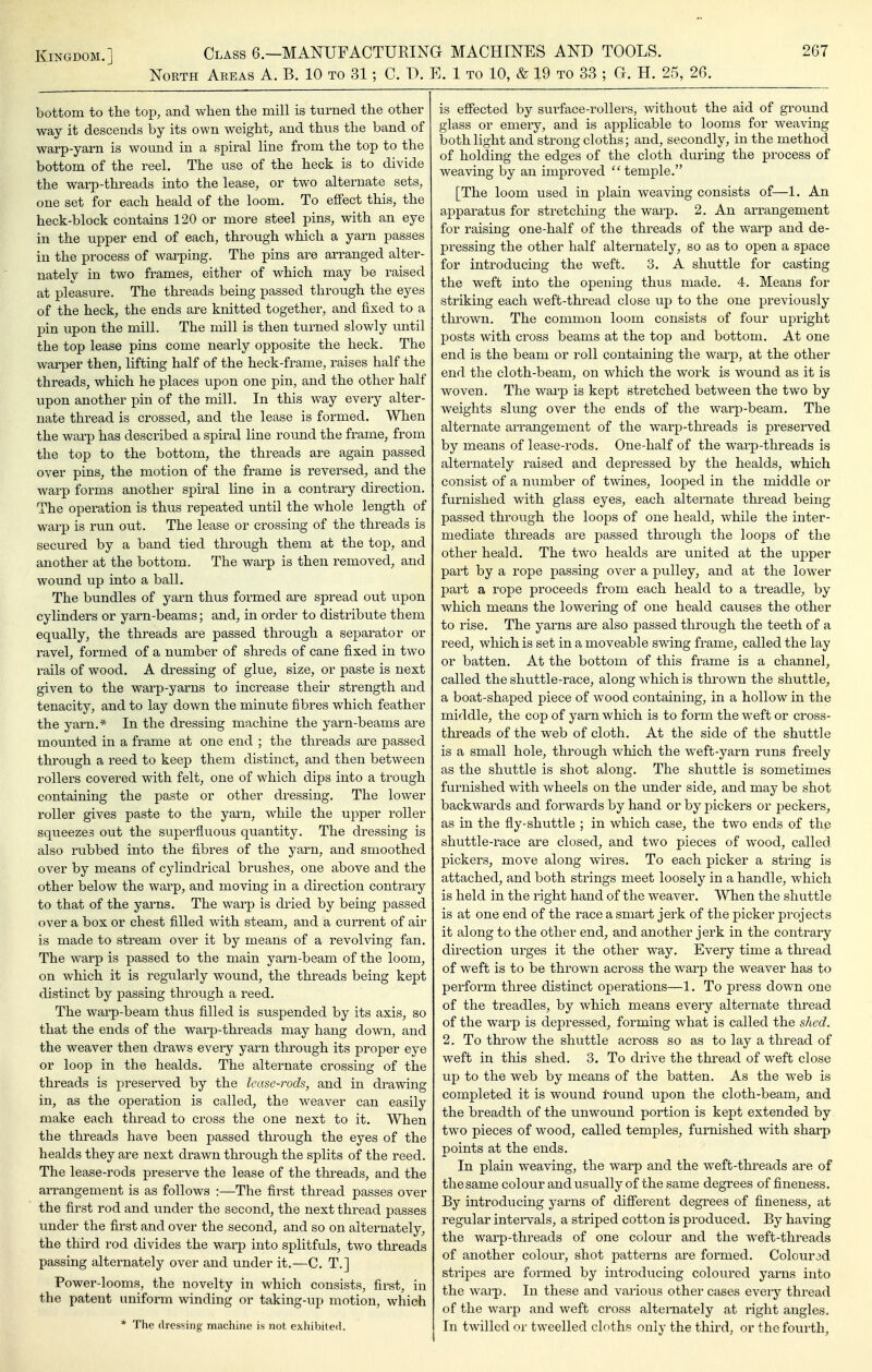North Areas A. B. 10 to 31; C. T). E. 1 to 10, & 19 to 33 ; G. H. 25, 26. bottom to the top, and when the mill is turned the other way it descends by its own weight, and thus the band of warp-yarn is wound in a spiral line from the top to the bottom of the reel. The use of the heck is to divide the warp-threads into the lease, or two alternate sets, one set for each heald of the loom. To effect this, the heck-block contains 120 or more steel pins, with an eye in the upper end of each, through which a yarn passes in the process of warping. The pins are arranged alter- nately in two frames, either of which may be raised at pleasure. The threads being passed through the eyes of the heck, the ends are knitted together, and fixed to a pin upon the mill. The mill is then turned slowly until the top lease pins come nearly opposite the heck. The warper then, lifting half of the heck-frame, raises half the threads, which he places upon one pin, and the other half upon another pin of the mill. In this way every alter- nate thread is crossed, and the lease is formed. When the warp has described a spiral line round the frame, from the top to the bottom, the threads are again passed over pins, the motion of the frame is reversed, and the warp forms another spiral line in a contrary direction. The operation is thus repeated until the whole length of warp is run out. The lease or crossing of the threads is secured by a band tied through them at the top, and another at the bottom. The warp is then removed, and wound up into a ball. The bundles of yarn thus formed are spread out upon cylinders or yarn-beams; and, in order to distribute them equally, the threads are passed through a separator or ravel, formed of a number of shreds of cane fixed in two i-ails of wood. A dressing of glue, size, or paste is next given to the warp-yarns to increase their strength and tenacity, and to lay down the minute fibres which feather the yarn.* In the dressing machine the yarn-beams are mounted in a frame at one end ; the threads are passed through a reed to keep them distinct, and then between rollers covered with felt, one of which dips into a trough containing the paste or other dressing. The lower roller gives paste to the yarn, while the upper roller squeezes out the superfluous quantity. The dressing is also rubbed into the fibres of the yarn, and smoothed over by means of cylindrical brushes, one above and the other below the warp, and moving in a direction contrary to that of the yarns. The warp is dried by being passed over a box or chest filled with steam, and a current of air is made to stream over it by means of a revolving fan. The warp is passed to the main yarn-beam of the loom, on which it is regularly wound, the threads being kept distinct by passing through a reed. The warp-beam thus filled is suspended by its axis, so that the ends of the warp-threads may hang down, and the weaver then draws every yarn through its proper eye or loop in the healds. The alternate crossing of the threads is preserved by the lease-rods, and in drawing in, as the operation is called, the weaver can easily make each thread to cross the one next to it. When the threads have been passed through the eyes of the healds they are next drawn through the splits of the reed. The lease-rods preserve the lease of the threads, and the arrangement is as follows :—The first thread passes over the first rod and under the second, the next thread passes under the first and over the second, and so on alternately, the third rod divides the warp into splitfuls, two threads passing alternately over and under it.—C. T.] Power-looms, the novelty in which consists, first, in the patent uniform winding or taking-up motion, which * The dressing machine is not exhibited. is effected by surface-rollers, without the aid of ground glass or emery, and is applicable to looms for weaving both light and strong cloths; and, secondly, in the method of holding the edges of the cloth during the process of weaving by an improved  temple. [The loom used in plain weaving consists of—1. An apparatus for stretching the warp. 2. An arrangement for raising one-half of the threads of the warp and de- pressing the other half alternately, so as to open a space for introducing the weft. 3. A shuttle for casting the weft into the opening thus made. 4. Means for striking each weft-thread close up to the one previously thrown. The common loom consists of four upright posts with cross beams at the top and bottom. At one end is the beam or roll containing the warp, at the other end the cloth-beam, on which the work is wound as it is woven. The warp is kept stretched between the two by weights slung over the ends of the warp-beam. The alternate arrangement of the warp-threads is preserved by means of lease-rods. One-half of the warp-threads is alternately raised and depressed by the healds, which consist of a number of twines, looped in the middle or furnished with glass eyes, each alternate thread being passed through the loops of one heald, while the inter- mediate threads are passed through the loops of the other heald. The two healds are united at the upper part by a rope passing over a pulley, and at the lower part a rope proceeds from each heald to a treadle, by which means the lowering of one heald causes the other to rise. The yarns are also passed through the teeth of a reed, which is set in a moveable swing frame, called the lay or batten. At the bottom of this frame is a channel, called the shuttle-race, along which is thrown the shuttle, a boat-shaped piece of wood containing, in a hollow in the middle, the cop of yarn which is to form the weft or cross- threads of the web of cloth. At the side of the shuttle is a small hole, through which the weft-yarn runs freely as the shuttle is shot along. The shuttle is sometimes furnished with wheels on the under side, and may be shot backwards and forwards by hand or by pickers or j)eckers, as in the fly-shuttle ; in which case, the two ends of the shuttle-race are closed, and two pieces of wood, called pickers, move along wires. To each picker a string is attached, and both strings meet loosely in a handle, which is held in the right hand of the weaver. When the shuttle is at one end of the race a smart jerk of the picker projects it along to the other end, and another jerk in the contrary direction urges it the other way. Every time a thread of weft is to be thrown across the warp the weaver has to perform three distinct operations—1. To press down one of the treadles, by which means every alternate thread of the warp is depressed, forming what is called the shed. 2. To throw the shuttle across so as to lay a thread of weft in this shed. 3. To drive the thread of weft close up to the web by means of the batten. As the web is completed it is wound round upon the cloth-beam, and the breadth of the unwound portion is kept extended by two pieces of wood, called temples, furnished with sharp points at the ends. In plain weaving, the warp and the weft-thi^eads are of thesame colour and usually of the same degrees of fineness. By introducing yarns of different degrees of fineness, at regular intervals, a striped cotton is produced. By having the warp-threads of one colour and the weft-threads of another colour, shot patterns are formed. Colourad stripes are formed by introducing coloured yarns into the warp. In these and various other cd&es every thread of the warp and weft cross alternately at right angles. In twilled or tweelled cloths only the third, or the fourth,
