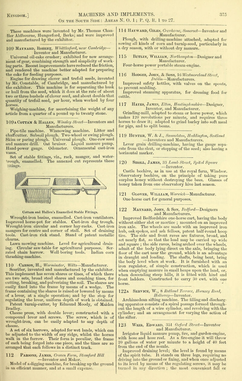 On the South Side : Areas N. 0. 1; P. Q. P. 1 to 27. These machines were 'invented by Mr. Thomas Chan- dler Aldbourne, Hungerford, Berks; and were improved uid manufactured by the exhibitor, 109 Maynard, Robert, Whittlesford, near Cambridge— Inventor and Manufacturer. Universal oil-cake crusher; exhibited for new arrange- iiient of gear, combining strength and simplicity of work- ing parts. Eecent improvements have reduced the friction, and rendered the machine better adapted for preparing the cake for feeding purposes. Engine for drawing clover and trefoil seeds, invented by Mr. Constable, of Cambridge, and manufactured by the exhibitor. This machine is for separating the husk or hull from the seed, which it does at the rate of about two or three bushels of clover seed, and about double that quantity of trefoil seed, per hour, when worked by four horses. Weighing-machine, for ascertaining the weight of any Article from a quarter of a pound up to twenty stone, 109aCottam & Hallen, Winsleij Street—Inventors and Manvifacturers. Pipe-tile machine. Winnowing machine. Litter and chaff cutter. Subsoil plough. Two-wheel or swing plough. Skim or paring plough. Universal plough. One-row seed and manure drill. Oat bruiser. Liquid manure pump. Hand-power gauge. Odometer, Ornamental cast-iron vases. Set of stable fittings, viz., rack, manger, and water- vrough, enamelled. The annexed cut represents these ittings. Cottam and Hallen's Enamelled Stable Fittings, Wrought-iron basins, enamelled. Cast-iron ventilators. Improved horse-pot for stables. Cast-iron dog trough. Wrought-iron circular and corner hay-racks. Cast-iron mangers for centre and corner of stall. Set of draining tools. Cast-iron rick stand. Stand of patent metallic churns. Lawn mowing machine. Level for agricultural drain- ing. Circular saw-table for agricultural purposes. Ser- rated chain harrow. Well-boring tools. Indian corn thrashing-machine, 110 Carson, H,, Warminster, Wilts—Manufacturer. Scarifier, invented and manufactured by the exhibitor. This implement has seven shares or tines, of which there are two sets, broad steel shares and couching tines, for cutting, breaking, and pulverizing the soil. The shares are easily fixed into the frame by means of a wedge. The frame containing the shares is raised or lowered by means of a lever, at a single operation; and by the stop for regulating the lever, uniform depth of work is obtained. Patent turnip-cutter, by Edmund Moody, of Maiden Bradley. Cheese press, with double lever; constructed with a compound lever and screws. The screw, which is of wrought-iron, can be easily adapted to any depth of cheese. A set of six haiTows, adapted for wet lands, which can be adjusted to the width of any ridge, whilst the horses walk in the furrow. Their form is peculiar, the frame of each being forged into one piece, and the tines are so arranged that each follows in a distinct track. 112 Parsons, James, Craven Farm, Stamford Hill —Inventor and Maker. Model of a digging-machine, for breaking up the ground in an efficient manner, and at a small expense. 114 Hay WARD, Giles, Greiokeme, Somerset—Inventor and . Manufacturer. Plough, with drilling-machine attached, adapted for sowing all kinds of corn and turnip-seed, particularly in a dry season, with or without dry manure,. 115 BuTLiN, William, Northampton—Designer and Manufacturer. Four-horse power portable steam-engine. 116 Hodges, John, & Sons, 1Q Westmoreland Street, JJahli}i—Manufacturers, Improved safety kettles, with valves on the spouts, to prevent scalding. Improved steaming apparatus, for dressing food for cattle. 117 Hayes, James, Elton, Ilantinf/donshire—Designer, Inventor, and Manufacturer, Grinding-mill, adapted to steam or horse power, which makes 120 revolutions per minute, and requires three horses to draw it; adapted to grind barley into soft meal for pigs, and to split beans. 119 Hunter, W, & J,, Samnehton, Haddington, Scotland —Inventors and Manufacturers, Lever grain drilling-machine, having the gauge sepa- rate from the shut, or stopping of the seed; also having a lioiizontal marker. 120 SnoLL, James, 33 Lamb Street, Sjntal Square —Inventor. Castle beehive, as in use at the royal farm, Windsor. Observatory beehive, on the principle of taking pure surplus honey without destroying the bees. Glasses of honey taken from one observatory hive last season. 121 Glover, William, Warwick—Manufacturer. One-horse cart for general purposes. 122 Maynard, John, & Son, Bedford—Designers and Manufacturers. Improved Bedfordshire one-horse cart, having the body without either slot or mortice ; mounted on an improved iron axle. The wheels are made with an improved iron hub, oak spokes, and ash felloes, patent half-round hoop tire. The side and front raves are fixtures, broad, and set nearly flat, so that the load may be carried up wide and square ; the side raves, being arched over the wheels, admit of the body lying direct on the axle, bringing the floor of the cart near the ground, which is an advantage in draught and loading. The shafts, being bent, bring the body level when at work.. It is furnished with an iron regulator, of simple construction, which is used when emptying manure in small heaps upon the land, or, when descending steep hills, it is fitted with hind and front ladders. Constructed to carry 30 cwt. with one horse. 122a. Service, W., 8 Rutland Terrace, Hornsey Road, Holloioaij—^Inventor, Archimedean sifting machine. The filling and discharg- ing apparatus consists of a spiral passage formed through- out the length of a wire cylinder, and revolving with the cylinder; and an arrangement for varying the action of the sifter, 123 Weir, Edward, 351 Oxford Street—Inventor and Manufacturer, Irrigator liquid manure pump, fire, and garden-engine, with hose and hose reel. As a fire-engine it will throw 20 gallons of water per minute to a height of 40 feet from the end of the nozzle. Improved di-aining level; the level is found by means of the spirit tube. It stands on three legs, requiring no driving into the ground or fixing, and when once adjusted to its level by means of the regulating screws, it may be turned in any direction ; the most convenient fall or