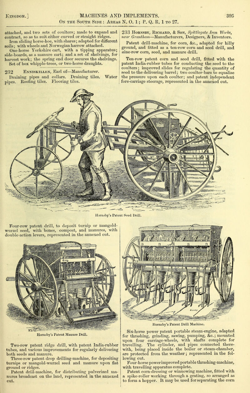 On the South Side : Areas N. 0. 1; P. Q. E. 1 to 27. attached, and two sets of coulters; made to expand and contract, so as to suit either curved or straight ridges. Iron sliding horse-hoe, with shares; adapted for different soils; with wheels and Norwegian harrow attached. One-horse Yorkshire cart, with a tipping apparatus; side-boards, as a manure cart; and a set of shelvings, for harvest work; the spring end door secures the shelvings. Set of box whipple-trees, or two-horse draughts. 232 Enniskillen, Earl of—Maniifacturer. Draining pipes and collars. Draining tiles. Water pipes. Roofing tiles. Flooring tiles. 233 HoRNSBY, Richard, & Son, Sjnttlegate Iron Works, near Grantham—Manufacturers, Designei'S, & Inventors. Patent drill-machine, for corn, &c,, adapted for hilly ground, and fitted as a ten-row corn and seed drill, and j nine-row corn, seed, and manure drill. Ten-row patent corn and seed drill, fitted with the patent India-rubber tubes for conducting the seed to the coulters ; improved slides for regulating the quantity of seed to the delivering barrel; two coulter-bars to equalise ! the pressure upon each coulter; and patent independent j fore-carriage steerage, represented in the annexed cut. Hornsby's Patent Seed Drill, Four-row patent drill, to deposit turnip or mangold- wurzel seed, with bones, compost, and manures, with double-action levers, represented in the annexed cut. Hornsby's Patent Manure Drill. Two-row patent ridge drill, with patent India-rubber tubes, and various improvements for regularly delivering both seeds and manure. Three-row patent drop drilling-machine, for depositing turnips or mangold-wurzel seed and manure upon flat ground or ridges. Patent drill-machine, for distributing pulverized ma- nures broadcast on the land, represented in the annexed cut. Hornsby's Patent Drill Machine. Six-horse power patent portable steam-engine, adapted for thrashing, grinding, sawing, pumping, &c,; mounted upon four carriage-wheels, with shafts complete for travelling. The cylinder, and pipes connected there- with, being placed inside the boiler or steam-chamber, are protected from the weather; represented in the fol- lowing cut. Four-horse powerimproved portable thrashing-machine, with travelling apparatus complete. Patent corn-dressing or winnowing machine, fitted with a spike-roller working thro\xgh a grating, so arranged as to form a hopper. It may be used for separ-ating the corn I