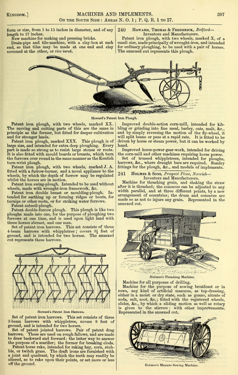 On the South Side : Areas N. 0. 1; P. Q. R. 1 to 27. form or size, from 1 to 15 inches in diameter, and of any length to 27 inches. New machine for making and pressing bricks. Drain-pipe and tile-machine, with a clay-box at each end, so that tiles may be made at one end and clay screened at the other, or vice versa. 240 Howard, Thomas & Frederick, Bedford— Inventors and Manufacturers. Patent iron plough, with two wheels, marked X, of a small size, made principally of wrought-iron, and intended for ordinary ploughing, to be used with a pair of horses. The annexed cut represents this plough. Howard's Patent Iron Plough. Patent iron plough, with two wheels, marked XX. The moving and cutting parts of this are the same in principle as the former, but fitted for deeper cultivation and for stronger lands. Patent iron plough, marked XXX. This plough is of large size, and intended for extra deep ploughing. Every part is made so strong as to resist large stones or roots. It is also fitted with mould boards or breasts, which turn the furrows over round in the same manner as the Kentish turn-wrist plough. Patent iron plough, with two wheels, marked J. A. fitted with a furrow-turner, and a novel appliance to the wheels, by which the depth of furrow may be regulated whilst the horses are in motion. Patent iron swing-plough. Intended to be used without wheels, made with wrought-iron framework, &c. Patent iron double breast or moulding-plough. In- tended for earthing up or forming ridges or bouts, for turnips or other roots, or for striking water furrows. Patent subsoil-plough. Patent double-furrow plough. This plough is like two ploughs made into one, for the purpose of ploughing two furrows at one time, and is used upon light land with three horses abreast, and one man. Set of patent iron harrows. This set consists of three 4-beam harrows with whippletree; covers 9^ feet of ground, and is intended for two horses. The annexed cut represents these harrows. Howard's Patent Iron Harrows. Set of patent iron harrows. This set consists of three 3-beam harrows with whippletree, covers 8 feet of ground, and is intended for two horses. Set of patent jointed harrows. Pair of patent drag harrows. These are used on rough fallows, and are made to draw backward and forward: the latter way to answer the purpose of a scarifier; the former for breaking clods. Patent horse rake, intended for raking hay, corn, stub- ble, or twitch grass. The draft irons are furnished with a joint and quadrant, by which the teeth may readily be altered, so to rake upon their points, or set more or less off the ground. Improved double-action corn-mill, intended for kib- bling or grinding into fine meal, barley, oats, malt, &c,, and by simply reversing the motion of the fly-wheel, it will split beans or peas at a rapid rate. It is fitted to be driven by horse or steam power, but it can be worked by hand. Improved horse-power gear-work, intended for driving the corn-mill and other machines requiring horse power. Set of trussed whippletrees, intended for ploughs, harrows, &c., where draught bars are required. Sundry fittings for the plough, &c., and models of implements. 241 Holmes & Sons, Prospect Place, Norwich— Inventors and Manufacturers. Machine for thrashing grain, and shaking the straw after it is thrashed; the concaves can be adjusted to any width parallel, and at three difi*erent points, by a new arrangement of eccentrics; the drum and concaves are made so as not to injure any grain. Represented in the annexed cut. Holmes's Thrashing Machine. Machine for all purposes of drilling. Machine for the purpose of sowing broa'dcast or in rows, any kind of artificial manures, as top-dressing, either in a moist or dry state, such as guano, nitrate of soda, salt, soot, &c.; fitted with the registered wheels, slides, &c., by which a sliding motion as well as rotary is given to the stirrers : with other improvements. Represented in the annexed cut. Holmes's Manure Sowing- Machine.