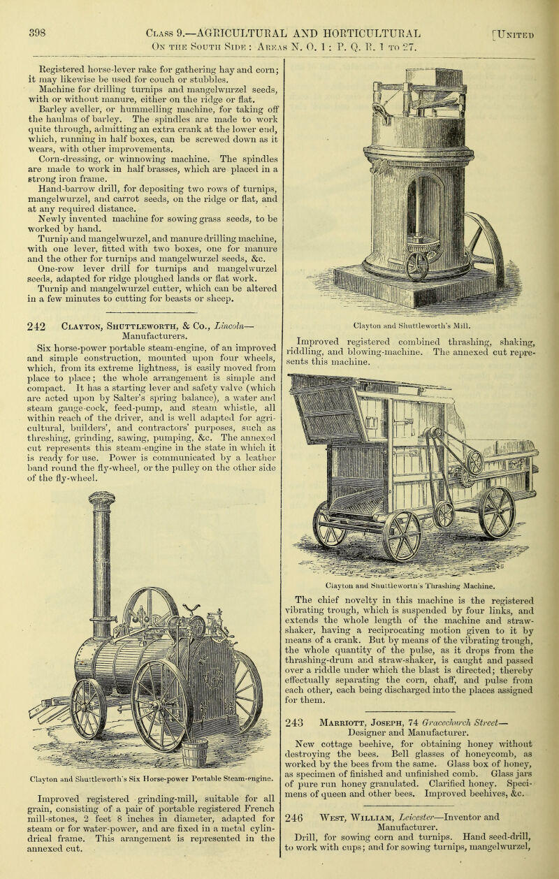 On the South Side : Areas 0. 1 : P. Q. R. 1 to 27. Registered horse-lever rake for gathering hay and corn; it may likewise be used for couch or stubbles. Machine for drilling turnips and mangelwurzel seeds, with or without manure, either on the ridge or flat. Barley aveller, or hummelling machine, for taking off the haulms of barley. The spindles are made to work quite through, admitting an extra crank at the lower end, which, running in half boxes, can be screwed down as it wears, with other improvements. Corn-dressing, or winnowing machine. The spindles are made to work in half brasses, which are placed in a strong iron frame. Hand-barrow drill, for depositing two rows of turnips, mangelwurzel, and carrot seeds, on the ridge or flat, and at any required distance. Newly invented machine for sowing grass seeds, to be worked by hand. Turnip and mangelwvirzel, and manure drilling machine, with one lever, fitted with two boxes, one for manure and the other for turnips and mangelwurzel seeds, &c. One-row lever drill for turnips and mangelwurzel seeds, adapted for ridge ploughed lands or flat work. Turnip and mangelwurzel cutter, which can be altered in a few minutes to cutting for beasts or sheep. 242 Clayton, Shuttleworth, & Co., Lincoln— Manufacturers. Six horse-power portable steam-engine, of an improved and simple construction, mounted upon four wheels, which, from its extreme lightness, is easily moved from place to place ; the whole arrangement is simple and compact. It has a starting lever and safety valve (which ai'e acted upon by Salter's spi-ing balance), a water and steam gauge-cock, feed-pump, and steam whistle, all within reach of the driver, and is well adapted for agri- cultural, builders', and contractors' purposes, such as threshing, grinding, sawing, pumping, &c. The annexed cut represents this steam-engine in the state in which it is ready for use. Power is communicated by a leather band round the flj^^wheel, or the pulley on the other side of the fly-wheel. Clayton and Sliu'.tleworth's Six Horse-power Portable Steam-engine. Improved registered grinding-mill, suitable for all grain, consisting of a pair of portable registered French mill-stones, 2 feet 8 inches in diameter, adapted for steam or for water-power, and are fixed in a metal cylin- drical frame. This arangement is repi-esented in the annexed cut. Clayton and Shuttleworth's Mill. Improved registered combined thrashing, riddling, and blowing-machine. The annexed sents this machine. shaking, cut repre- Clayton and Simttlewortn Machine. The chief novelty in this machine is the registered vibrating trough, which is suspended by four links, and extends the whole length of the machine and straw- shaker, having a reciprocating motion given to it by means of a crank. But by means of the vibrating trough, the whole quantity of the pulse, as it drops from the thrashing-drum and sti^aw-shaker, is caught and passed over a riddle under which the blast is directed; thereby effectually separating the corn, chaff, and pulse from each other, each being discharged into the places assigned for them. 243 Marriott, Joseph, 74 Gmcechnrch Street— Designer and Manufacturer. New cottage beehive, for obtaining honey without destroying the bees. Bell glasses of honej^comb, as worked by the bees from the same. Glass box of honey, as specimen of finished and unfinished comb. Glass jars of pure run honey granulated. Clarified honey. Speci- mens of queen and other bees. Improved beehives, &c. 246 West, William, Leicester—Inventor and Manufacturer, Drill, for sowing corn and tui-nips. Hand seed-drill, to work with cups; and for sowing turnips, mangelwurzel.