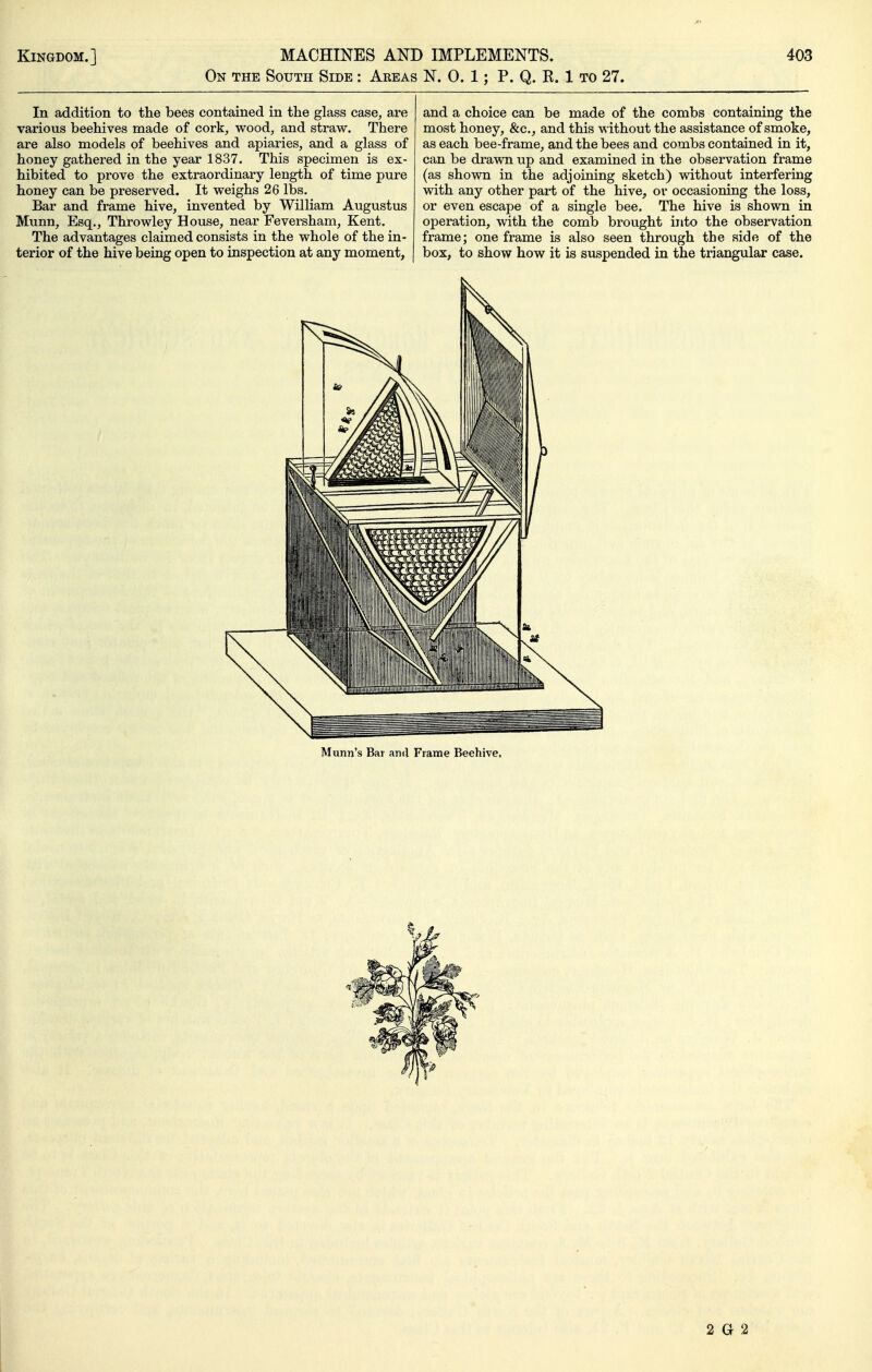 On the South Side : Areas N. 0. 1; P. Q. R. 1 to 27. In addition to the bees contained in the glass case, are various beehives made of cork, wood, and straw. There are also models of beehives and apiaries, and a glass of honey gathered in the year 1837. This specimen is ex- hibited to prove the extraordinary length of time pure honey can be preserved. It weighs 26 lbs. Bar and frame hive, invented by William Augustus Munn, Esq., Throwley House, near Feversham, Kent. The advantages claimed consists in the whole of the in- terior of the hive being open to inspection at any moment, and a choice can be made of the combs containing the most honey, &c., and this without the assistance of smoke, as each bee-frame, and the bees and combs contained in it, can be drawn up and examined in the observation frame (as shown in the adjoining sketch) without interfering with any other part of the hive, or occasioning the loss, or even escape of a single bee. The hive is shown in operation, with the comb brought into the observation frame; one frame is also seen through the side of the box, to show how it is suspended in the triangular case. Munn's Bar and Frame Beehive, 2 G 2