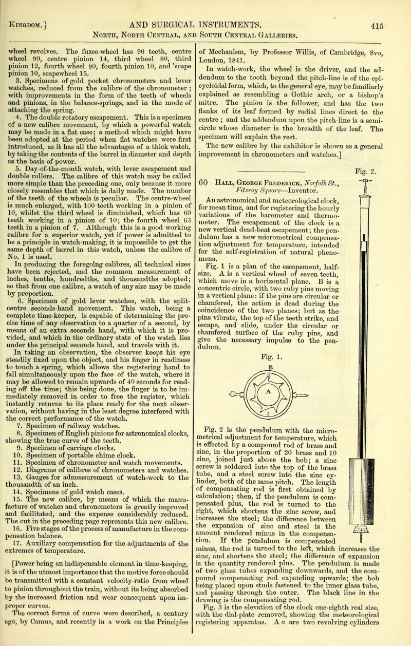 North, North Central, and South Central Galleries. wheel revolves. The fuzee-wheel has 90 teeth, centre wheel 90, centre pinion 14, third wheel 80, third pinion 12, fourth wheel 80, fourth pinion 10, and 'scape pinion 10, scape wheel 15. 3. Specimens of gold pocket chronometers and lever watches, reduced from the calibre of the chronometer ; with improvements in the form of the teeth of wheels and pinions, in the balance-springs, and in the mode of attaching the spring. 4. The double rotatory escapement. This is a specimen of a new calibre movement, by which a powerful watch may be made in a flat case; a method which might have been adopted at the period when flat watches were first introduced, as it has all the advantages of a thick watch, by taking the contents of the barrel in diameter and depth as the basis of power. 5. Day-of-the-month watch, with lever escapement and double rollers. The calibre of this watch may be called more simple than the preceding one, only because it more closely resembles that which is daily made. The number of the teeth of the wheels is peculiar. The centre-wheel is much enlarged, with 100 teeth working in a pinion of 10, whilst the third wheel is diminished, which has 60 teeth working in a pinion of 10; the fourth wheel 63 teeth in a pinion of 7. Although this is a good working calibre for a superior watch, yet if power is admitted to be a principle in watch-making, it is impossible to get the same depth of barrel in this watch, unless the calibre of No. 1 is used. In producing the foregoing calibres, all technical sizes have been rejected, and the common measurement of inches, tenths, hundredths, and thousandths adopted; so that from one calibre, a watch of any size may be made by proportion. 6. Specimen of gold lever watches, with the split- centre seconds-hand movement. This watch, being a complete time-keeper, is capable of determining the pre- cise time of any observation to a quarter of a second, by means of an extra seconds hand, with which it is pro- vided, and which in the ordinary state of the watch lies under the principal seconds hand, and travels with it. In taking an observation, the observer keeps his eye steadily fixed upon the object, and his finger in readiness to touch a spring, which allows the registering hand to fall simultaneously upon the face of the watch, where it may be allowed to remain upwards of 40 seconds for read- ing ofl^ the time; this being done, the finger is to be im- mediately removed in order to free the register, which instantly returns to its place ready for the next obser- vation, without having in the least degree interfered with the correct performance of the watch^ 7. Specimen of railway watches. 8. Specimen of English pinions for astronomical clocks, showing the true curve of the teeth. 9. Specimen of carriage clocks. 10. Specimen of portable chime clock. 11. Specimen of chronometer and watch movements. 12. Diagrams of calibres of chronometers and watches. 13. Gauges for admeasurement of watch-work to the thousandth of an inch. 14. Specimens of gold watch cases. 15. The new calibre, by means of which the manu- facture of watches and chronometers is greatly improved and facilitated, and the expense considerably reduced. The cut in the preceding page represents this new calibre. 16. Five stages of the process of manufacture in the com- pensation balance. 17. Auxiliary compensation for the adjustments of the extremes of temperature. [Power being an indispensable element in time-keeping, it is of the utmost importance that the motive force should be transmitted with a constant velocity-ratio from wheel to pinion throughout the train, without its being absorbed by the increased friction and wear consequent upon im- proper curves. The correct forms of curve were described, a century ago, by Camus, and recently in a work on the Principles of Mechanism, by Professor Willis, of Cambridge, 8vo, London, 1841. In watch-work, the wheel is the driver, and the ad- dendum to the tooth beyond the pitch-line is of the epi- cyeloidal form, which, to the general eye, may be familiarly explained as resembling a Gothic arch, or a bishop's mitre. The pinion is the follower, and has the two flanks of its leaf formed by radial lines direct to the centre ; and the addendum upon the pitch-line is a semi- circle whose diameter is the breadth of the leaf. The specimen will explain the rest. The new calibre by the exhibitor is shown as a general improvement in chronometers and watches,] Fig. 2. 60 Hall, George Frederick, Norfolk St., Fitzroy Square—Inventor. An astronomical and meteorological clock, for mean time, and for registering the hourly variations of the barometer and thermo- meter. The escapement of the clock is a new vertical dead-beat escapement; the pen- dulum has a new micrometrical compensa- tion adjustment for temperature, intended for the self-registration of natural pheno- mena. _ Fig. 1 is a plan of the escapement, half- size. A is a vertical wheel of seven teeth, which move in a horizontal plane. B is a concentric circle, with two ruby pins moving in a vertical plane: if the pins are circular or chamfered, the action is dead during the coincidence of the two planes; but as the pins vibrate, the top of the teeth strike, and escape, and slide, under the circular or chamfered surface of the ruby pins, and give the necessary impulse to the pen- dulum. Fig. 2 is the pendulum with the micro- metrical adjustment for temperature, which is effected by a compound rod of brass and zinc, in the proportion of 20 brass and 10 zinc, joined just above the bob; a zinc screw is soldered into the top of the brass tube, and a steel screw into the zinc cy- linder, both of the same pitch. The length of compensating rod is first obtained by calculation; then, if the pendulum is com- pensated plus, the rod is turned to the right, which shortens the zinc screw, and increases the steel; the difference between the expansion of zinc and steel is the amount rendered minus in the compensa- tion. If the pendulum is compensated minus, the rod is turned to the left, which increases the zinc, and shortens the steel; the difference of expansion is the quantity rendered plus. The pendulum is made of two glass tubes expanding downwards, and the com- pound compensating rod expanding upwards; the bob being placed upon studs fastened to the inner glass tube, and passing through the outer. The black line in the drawing is the compensating rod. Fig. 3 is the elevation of the clock one-eighth real size, with the dial-plate removed, showing the meteorological registering apparatus. A a are two revolving cylinders