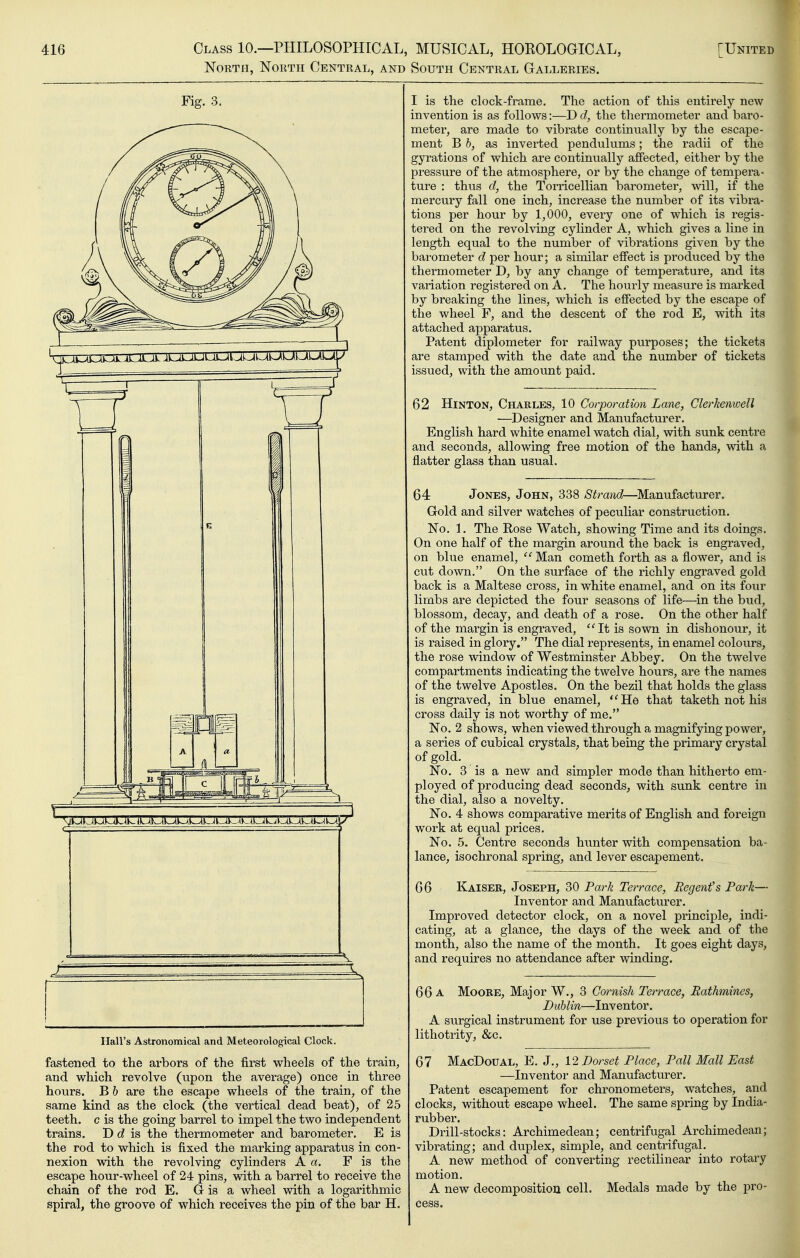 North, North Central, and South Central Galleries. Fig. 3. Hall's Astronomical and Meteorological Clock. fastened to the arbors of the first wheels of the train, and which revolve (upon the average) once in three hours. B b are the escape wheels of the train, of the same kind as the clock (the vertical dead beat), of 25 teeth, c is the going barrel to impel the two independent trains. D is the thermometer and barometer. E is the rod to which is fixed the marking apparatus in con- nexion with the revolving cylinders A a. F is the escape hour-wheel of 24 pins, with a barrel to receive the chain of the rod E. G is a wheel with a logarithmic spiral, the groove of which receives the pin of the bar H. I is the clock-frame. The action of this entirely new invention is as follows:—D d, the thermometer and baro- meter, are made to vibrate continually by the escape- ment B b, as inverted pendulums; the radii of the gyrations of which are continually affected, either by the pressure of the atmosphere, or by the change of tempera- ture : thus d, the Torricellian barometer, will, if the mercury fall one inch, increase the number of its vibra- tions per hour by 1,000, every one of which is regis- tered on the revolving cylinder A, which gives a line in length equal to the number of vibrations given by the barometer d per hour; a similar effect is produced by the thermometer D, by any change of temperature, and its variation registered on A. The hourly measure is marked by breaking the lines, which is effected by the escape of the wheel F, and the descent of the rod E, with its attached apparatus. Patent diplometer for railway purposes; the tickets are stamped with the date and the number of tickets issued, with the amount paid. 62 HiNTON, Charles, 10 Corporation Lane, Clerkenwell —Designer and Manufacturer. English hard white enamel watch dial, with sunk centre and seconds, allowing free motion of the hands, with a flatter glass than usual. 64 Jones, John, 338 Strand—Manufacturer. Gold and silver watches of peculiar construction. No. 1. The Rose Watch, showing Time and its doings. On one half of the margin around the back is engraved, on blue enamel, ^'Man cometh forth as a flower, and is cut down. On the surface of the richly engraved gold back is a Maltese cross, in white enamel, and on its four limbs are depicted the four seasons of life—in the bud, blossom, decay, and death of a rose. On the other half of the margin is engraved, ''It is sown in dishonour, it is raised in glory. The dial represents, in enamel colours, the rose window of Westminster Abbey. On the twelve compartments indicating the twelve hours, are the names of the twelve Apostles. On the bezil that holds the glass is engraved, in blue enamel, *'He that taketh not his cross daily is not worthy of me. No. 2 shows, when viewed through a magnifying power, a series of cubical crystals, that being the primary crystal of gold. No. 3 is a new and simpler mode than hitherto em- ployed of producing dead seconds, with sunk centre in the dial, also a novelty. No. 4 shows comparative merits of English and foreign work at equal prices. No. 5. Centre seconds hunter with compensation ba- lance, isochronal spring, and lever escapement. 66 Kaiser, Joseph, 30 Park Terrace, Regent's Park— Inventor and Manufacturer. Improved detector clock, on a novel principle, indi- cating, at a glance, the days of the week and of the month, also the name of the month. It goes eight days, and requires no attendance after winding. 66 a Moore, Major W., 3 Cornish Terrace, Rathmines, Dublin—Inventor. A surgical instrument for use previous to operation for lithotrity, &c. 67 MacDoual, E. J., V2 Dorset Place, Pall Mall East —Inventor and Manufacturer. Patent escapement for chronometers, watches, and clocks, without escape wheel. The same spring by India- rubber. Drill-stocks: Archimedean; centrifugal Archimedean; vibrating; and duplex, simple, and centrifugal. A new method of converting rectilinear into rotary motion. A new decomposition cell. Medals made by the pro- cess.