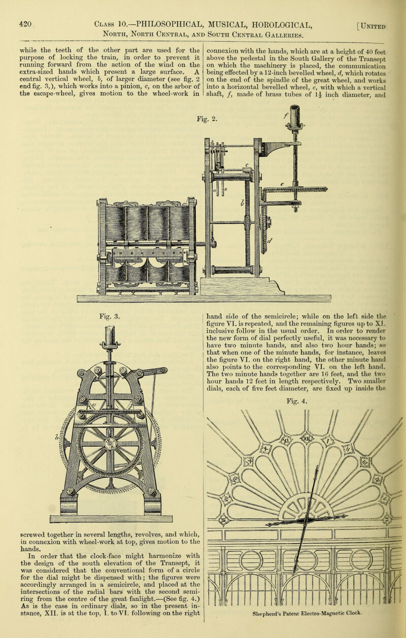 North, North Central, and South Central Galleries. while the teeth of the other part are used for the purpose of locking the train, in order to prevent it running forward from the action of the wind on the extra-sized hands which present a large surface. A central vertical wheel, h, of larger diameter (see fig. 2 end fig. 3,), which works into a pinion, c, on the arbor of the escape-wheel, gives motion to the wheel-work in connexion with the hands, which are at a height of 40 feet above the pedestal in the South Gallery of the Transept on which the machinery is placed, the communication being effected by a 12-inch bevelled wheel, d, which rotates on the end of the spindle of the great wheel, and works into a horizontal bevelled wheel, e, with which a vertical shaft, /, made of brass tubes of Ij inch diameter, and Fig. 3. hand side of the semicircle; while on the left side the figure VI. is repeated, and the remaining figures up to XI. inclusive follow in the usual order. In order to render the new form of dial perfectly useful, it was necessary to have two minute hands, and also two hour hands; so that when one of the minute hands, for instance, leaves the figure VI. on the right hand, the other minute hand also points to the corresponding VI. on the left hand. The two minute hands together are 16 feet, and the two hour hands 12 feet in length respectively. Two smaller dials, each of five feet diameter, are fixed up inside the Fig. 4. screwed together in several lengths, revolves, and which, in connexion with wheel-work at top, gives motion to the hands. In order that the clock-face might harmonize with the design of the south elevation of the Transept, it was considered that the conventional form of a circle for the dial might be dispensed with; the figures were accordingly arranged in a semicircle, and placed at the intersections of the radial bars with the second semi- ring from the centre of the great fanlight.—(See fig. 4.) As is the case in ordinary dials, so in the present in- stance, XII. is at the top, I. to VI. following on the right Shepherd's Patent Electro-Magnetic Clock.