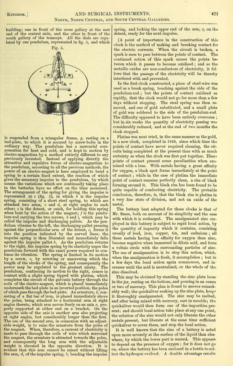 North, North Central, and South Central Galleries. building; one in front of the cross gallery at the east end of the central aisle, and the other in front of the south gallery of the transept. All the dials are regu- lated by one pendulum, represented in fig. 5, Fig. 5. is suspended from a triangular frame, g, resting on a bed-plate, to which it is secured by screw-bolts in the ordinary way. The pendulum has a mercurial com- pensation for heat and cold, and is kept in motion by electro-magnetism by a method entirely different to any previously invented. Instead of applying directly the attractive and repulsive forces of electro-magnetism to the pendulum, according to all the previous methods, the power of an electro-magnet is here employed to bend a spring to a certain fixed extent, the reaction of which gives the necessary impulse to the pendulum, by which means the variations which are continually taking place in the batteries have no effect on the time measured. The arrangement of the spring for giving the impulse is represented at s (fig. 5), in which b is the impulse spring, consisting of a short steel spring, to which are attached two arms, c and d, at right angles to each other; e is the detent, or catch, for holding this spring when bent by the action of the magnet; / is the pendu- lum-rod carrying the two screws, h and i, which may be called the impulse and discharging pallets. As the pen- dulum vibrates to the left, the discharging-pallet pressing against the perpendicular arm of the detent, e, forces it into the position indicated by the curved lines; the impulse spring is thus liberated and immediately falls against the impulse pallet h. As the pendulum returns to the right, the impulse spring by its elasticity urges the pendulum forward with the exact power required to con- tinue its vibration. The spring is limited in its motion by a screw, o, by screwing or imscrewing which the length of the stroke of the spring, and consequently the power may be regulated to the greatest nicety. The pendulum, continuing its motion to the right, comes in contact with a slight spring tipped with platina, which completes the circuit of the galvanic battery through the coils of the electro-magnet, which is placed immediately underneath the bed-plate in an inverted position, the poles of which pass through the bed-plate. An armature, k, con- sisting of a flat bar of iron, is placed immediately above the poles, being attached to a horizontal arm at right angles thereto, which arm moves freely on an axis x, pro- perly supported at either end on a bracket. On the opposite side of the axis is another arm also projecting at right angles, but considerably longer than the first. The use of the second arm, in connexion with an adjust- able weight, is to raise the armature from the poles of the magnet. When, therefore, a current of electricity is made to pass through the coils of wire which surround the magnet, the armature is attracted towards the poles, and consequently the long arm with the adjustable weight is elevated in the opposite direction. It is evident that this arm cannot be raised without lifting the arm, d, of the impulse spring, h, bending the impulse spring, and locking the upper end of the arm, c, on the detent, ready for the next impulse. [A point of importance in the construction of this clock is the method of making and breaking contact for the electric currents. When the circuit is broken, a spark is seen to pass between the points of contact. The continued action of this spark causes the points be. tween which it passes to become oxidised ; and as the metallic oxides are non-conductors of electricity, it fol- lows that the passage of the electricity will be thereby interfered with and prevented. In the first clock constructed, a piece of steel-wire was used as a break spring, touching against the side of the pendulum-rod ; but the points of contact oxidised so rapidly, that the clock would not go for more than a few days without stopping. The steel spring was then re- moved, and one of gold substituted, and a small plate of gold was soldered to the side of the pendulum-rod. The difficulty appeared to have been entirely overcome ; but in six weeks the quantity of electricity passing was considerably reduced, and at the end of two months the clock stopped. Platina was next tried, in the same manner as the gold, in a new clock, completed in 1848, since which time the points of contact have never required cleaning, the cir- cuits being completed at the present time with as much certainty as when the clock was first put together. Thesa points of contact present some peculiarities when exa- mined with a lens. With metals having a great affinity for oxygen, a black spot forms immediately at the point of contact ; while in the case of platina the immediate point of contact remains perfectly clean, a rim of black forming around it. This black rim has been found to be quite capable of conducting electricity. The probable conclusion, therefore, is, that the black rim is platina in a very fine state of division, and not an oxide of the metal. The battery best adapted for these clocks is that of Mr. Smee, both on account of its simplicity and the ease with which it is recharged. The amalgamated zinc em- ployed in this battery is subject to rapid local action, by the quantity of impurity which it contains, consisting usually of lead, iron, copper, tin, and cadmium ; all these metals having less affinity for oxygen than zinc, become negative when immersed in dilute acid, and form a voltaic circle with the surrounding particles of zinc. The use of amalgamation is to stop this action, which, when the amalgamation is fresh, it accomplishes ; but in a few days the local action again commences, and in- creases until the acid is neutralised, or the whole of the zinc dissolved. This may be obviated by standing the zino plate loose in the jar, resting on the bottom, and pouring in an ounce or two of mercury. This plan is found to answer remark- ably well; the quicksilver soaking up the zinc plate, keep? it thoroughly amalgamated. The zinc may be melted, and after being mixed with mercury, cast in moulds; the quicksilver would then form one of the impurities pre- sent : and should local action take place at any one point, the solution of the zinc would not only liberate the other metals present, but liberate at the same time sufficient quicksilver to cover them, and stop the local action. It is well known that the zinc of a battery is acted upon more severely at the surface of the liquid than else- where, by which the lower part is wasted. This appears to depend on the presence of oxygen ; for it does not go on, where the battery has been enclosed in a bottle to col- lect the hydrogen evolved. A double advantage results