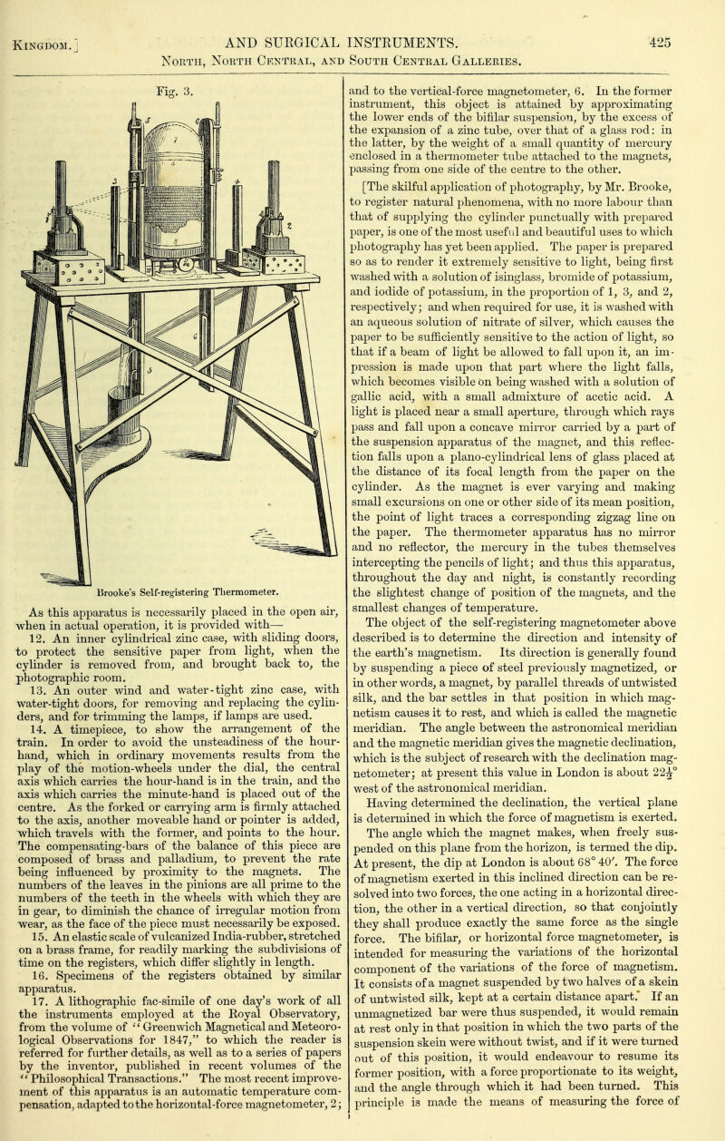 North, North Central, and South Central Galleries. '425 Fig. 3. Brooke's Self-registering Thermometer. As this apparatus is necessarily placed in the open air, when in actual operation, it is provided with— 12. An inner cylindrical zinc case, with sliding doors, to protect the sensitive paper from light, when the cylinder is removed from, and brought back to, the photographic room. 13. An outer wind and water-tight zinc case, with water-tight doors, for removing and replacing the cylin- ders, and for trimming the lamps, if lamps are used. 14. A timepiece, to show the arrangement of the train. In order to avoid the unsteadiness of the hour- hand, which in ordinary movements results from the play of the motion-wheels under the dial, the central axis which carries the hour-hand is in the train, and the axis which carries the minute-hand is placed out of the centre. As the forked or carrying arm is firmly attached to the axis, another moveable hand or pointer is added, which travels with the former, and points to the hour. The compensating-bars of the balance of this piece are composed of brass and palladium, to prevent the rate heing influenced by proximity to the magnets. Tlie numbers of the leaves in the pinions are all prime to the numbers of the teeth in the wheels with which they are in gear, to diminish the chance of irregular motion from wear, as the face of the piece must necessarily be exposed. 15. An elastic scale of vulcanized India-rubber, stretched on a brass frame, for readily marking the subdivisions of time on the registers, which differ slightly in length. 16. Specimens of the registers obtained by similar apparatus. 17. A lithographic fac-simile of one day's work of all the instruments employed at the Royal Observatory, from the volume of •'' Greenwich Magnetical and Meteoro- logical Observations for 1847, to which the reader is referred for further details, as well as to a series of papers by the inventor, published in recent volumes of the  Philosophical Transactions. The most recent improve- ment of this apparatus is an automatic temperature com- pensation, adapted to the horizontal-force magnetometer, 2; and to the vertical-force magnetometer, 6. In the former instrument, this object is attained by approximating the lower ends of the bifilar suspension, by the excess of the expansion of a zinc tube, over that of a glass rod: in the latter, by the weight of a small quantity of mercury enclosed in a thermometer tube attached to the magnets, passing from one side of the centre to the other. [The skilful application of photography, by Mr. Brooke, to register natural phenomena, with no more labour than that of supplying the cylinder punctually with prepared paper, is one of the most useful and beautiful uses to which photography has yet been applied. The paper is prepared so as to render it extremely sensitive to light, being first washed with a solution of isinglass, bromide of potassium, and iodide of potassium, in the proportion of 1, 3, and 2, respectively; and when required for use, it is washed with an aqueous solution of nitrate of silver, which causes the paper to be sufficiently sensitive to the action of light, so that if a beam of light be allowed to fall upon it, an im- pression is made upon that part where the light falls, which becomes visible on being washed with a solution of gallic acid, with a small admixture of acetic acid. A light is placed near a small aperture, through which rays pass and fall upon a concave mirror carried by a part of the suspension apparatus of the magnet, and this reflec- tion falls upon a piano-cylindrical lens of glass placed at the distance of its focal length from the paper on the cylinder. As the magnet is ever varying and making small excursions on one or other side of its mean position, the point of light traces a corresponding zigzag line on the paper. The thermometer apparatus has no mirror and no reflector, the mercury in the tubes themselves intercepting the pencils of light; and thus this apparatus, throughout the day and night, is constantly recording the slightest change of position of the magnets, and the smallest changes of temperature. The object of the self-registering magnetometer above described is to determine the direction and intensity of the earth's magnetism. Its direction is generally found by suspending a piece of steel previously magnetized, or in other words, a magnet, by parallel threads of untwisted silk, and the bar settles in that position in which mag- netism causes it to rest, and which is called the magnetic meridian. The angle between the astronomical meridian and the magnetic meridian gives the magnetic declination, which is the subject of research with the declination mag- netometer; at present this value in London is about 22^° west of the astronomical meridian. Having determined the declination, the vertical plane is determined in which the force of magnetism is exerted. The angle which the magnet makes, when freely sus- pended on this plane from the horizon, is termed the dip. At present, the dip at London is about 68° 40'. The force of magnetism exerted in this inclined direction can be re- solved into two forces, the one acting in a horizontal direc- tion, the other in a vertical direction, so that conjointly they shall produce exactly the same force as the single force. The bifilar, or horizontal force magnetometer, is intended for measuring the variations of the horizontal component of the variations of the force of magnetism. It consists of a magnet suspended by two halves of a skein of untwisted silk, kept at a certain distance apart. If an unmagnetized bar were thus suspended, it would remain at rest only in that position in which the two parts of the suspension skein were without twist, and if it were turned out of this position, it would endeavour to resume its former position, with a force proportionate to its weight, and the angle through which it had been turned. This principle is made the means of measuring the force of