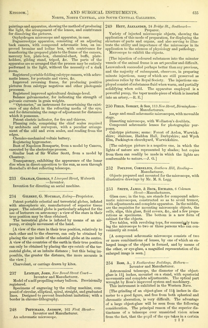 North, North Central, and South Central Galleries, paintings and apparatus, showing the method of producing the light, the arrangement of the lenses, and contrivance for dissolving the pictures. Oxyhydrogen microscope and apparatus, in case. Daguerreotype apparatus, consisting of an adjusting back camera, with compound achromatic lens, an im- proved bromine and iodine box, with contrivance for transferring the prepared plate to the frame of the camera, mercury box, plate-box, chemical-chest, buffs, plate- holders, gilding stand, tripod, &c. The parts of the apparatus are so arranged that the process may be entirely performed in the light, without the necessity of a dark room. Registered j^ortable folding calotype camera, with achro- matic lenses, for portraits and views, &c. Improved reversing frame, for producing positive pictures from calotype negatives and other photogenic processes. Registered improved agricultural drainage-level. Balance galvanometer, for indicating the strength of galvanic currents in grain weights.  Optometer, an instrument for ascertaining the exist- ence of any defect in the refracting media of the eye, and for determining the range of adjustment for distances which it possesses. Patent electric indicator, for fire and thieves. Planning rule, comprising the chief scales required by architects and surveyors, with a peculiar arrange- ment of the odd and even scales, and reading from the edges. Chemico-mechanical voltaic battery. Registering hygrometer. Bust of Napoleon Bonaparte, from a model by Canova, executed by the electrotype process. Similar bust of Sir Walter Scott, from a model by Chantrey. Transparency, exhibiting the appearance of the lunar disc when in direct opposition to the sun, as seen through Herschel's 40-feet reflecting telescope. 233 Graham, George, 8 Liverpool Street, Walworth —Inventor. Invention for directing an aerial machine. 234: Gilbert, G. Moubray, Ealing—Proprietor, Patent portable celestial and terrestrial globes, inflated with atmospheric air, manufactured of superior tissue paper. The celestial globe is particularly adapted for the use of lecturers on astronomy: a view of the stars in their true position may be thus obtained. The terrestrial globe is inflated by means of an air- pump, or simple movement of the hand. [A view of the stars in their true position, relatively to each other and to the observer, can only be obtained by placing the eye inside of the celestial globe at its centre, A view of the countries of the earth in their true position can only be obtained by placing the eye outside of the ter- restrial globe, at an infinite distance ; but this being im- possible, the greater the distance, the more accurate is. the view.] Charvolant, or carriage drawn by kites. 237 Luntley, John, New Broad Street Court— Inventor and Manufacturer. Model of a self-propelling rotary balloon. Provisionally registered. Specimens of engraving by the ruling machine, com- posed of circular, elliptical, spiral, straight, and graduated lines. Designed to prevent fraudulent imitation; with a border in chromo-lithography. 248 Pritchard, Andrew, 162 Fleet Street— Inventor and Manufacturer. An achromatic microscope. 249 Hett, Alexander, 24 Bridge St., Southwark— Preparer. Variety of injected microscopic objects, showing the application of this mode of preparation, for disj)laying the structure of parts and organs, and also serving to illus- trate the utility and importance of the microscope in its application to the sciences of physiology and pathology. Microscope to exhibit the objects. [The injection of coloured substances into the minuter vessels of the animal frame is an art peculiar and diflicult. Leuwenhoek succeeded perhaps better than any previous, and the majorit}^ of subsequent, observers, in preparing minute injections, many of which are still preserved as precious relics by the Royal Society. The injections em- ployed consist of substances fluid when warm, and partially solidifying when cold. The apparatus employed is a powerful pump, the taper nozzle-piece of which is inserted into an artery.—R. E.J 250 Field, Robert, & Son, 113 New Street, Birmingham- - Manufacturers, Large and small achromatic microscopes, with moveable stage. Dissecting microscope, mth Wollaston's doublets. Compound achromatic lenses for photographic pur- poses. Calotype pictures; scene: Forest of Arden, Warwick- shire; staircase, Haddon Hall, Derbyshire; and Wych Elm, Packington churchyard, Warwickshire. [The calotype picture is a negative one, in which the lights of nature are represented by shades; but copies from them can readily be made in which the lights are conformable to nature.—J. G.] 252 PouLTON, Cornelius, Southern Hill, Beading— Manufacturer. Objects prepared and mounted for the microscope, with illustrative drawings by Mr. M. S. Legg. 253 Smith, James, & Beck, Richard, 6 Coleman Street—Manufacturers. Glass case; in the top, are stands for compound achro- matic microscopes, constructed so as to avoid tremor, with adjustments and complete apparatus. In the middle, are the requisites for mounting microscopic objects, the cells, slips, thin glass, fluid covers, &c,, and a few prepa- rations as specimens. The bottom is a new form o£ cabinet for the objects. Two tables, with revolving to^^s, for successi^ly turn- ing the microscope to two or three persons who can con- veniently sit round, [A compound achromatic microscope consists of two or more combinations of lenses, by one of which an en- larged image of the object is formed, and by means of the other, or eye-glass, a magnified representation of the enlarged image is seen,] 254 Ross, A,, 2 Feather stone Buildings, Holborn— Inventor and Manufacturer. Astronomical telescope, the diameter of the object- glass is \\\ inches, mounted on a stand, with equatorial movements and complete adjustments. The optical part wrought by Ross's improved system and machinery. This instrument is exhibited in the Western Nave, [The grinding of an object-glass of 11^ inches in dia- meter to a good figm-e, and free from both spherical and chromatic aberration, is veiy diflicult. The advantage of a large object-glass will be seen from the following consideration. The principal reason of the superior dis- tinctness of a telescope over unassisted vision arises from the fact, that the pupil of the eye takes in a certain 2 12