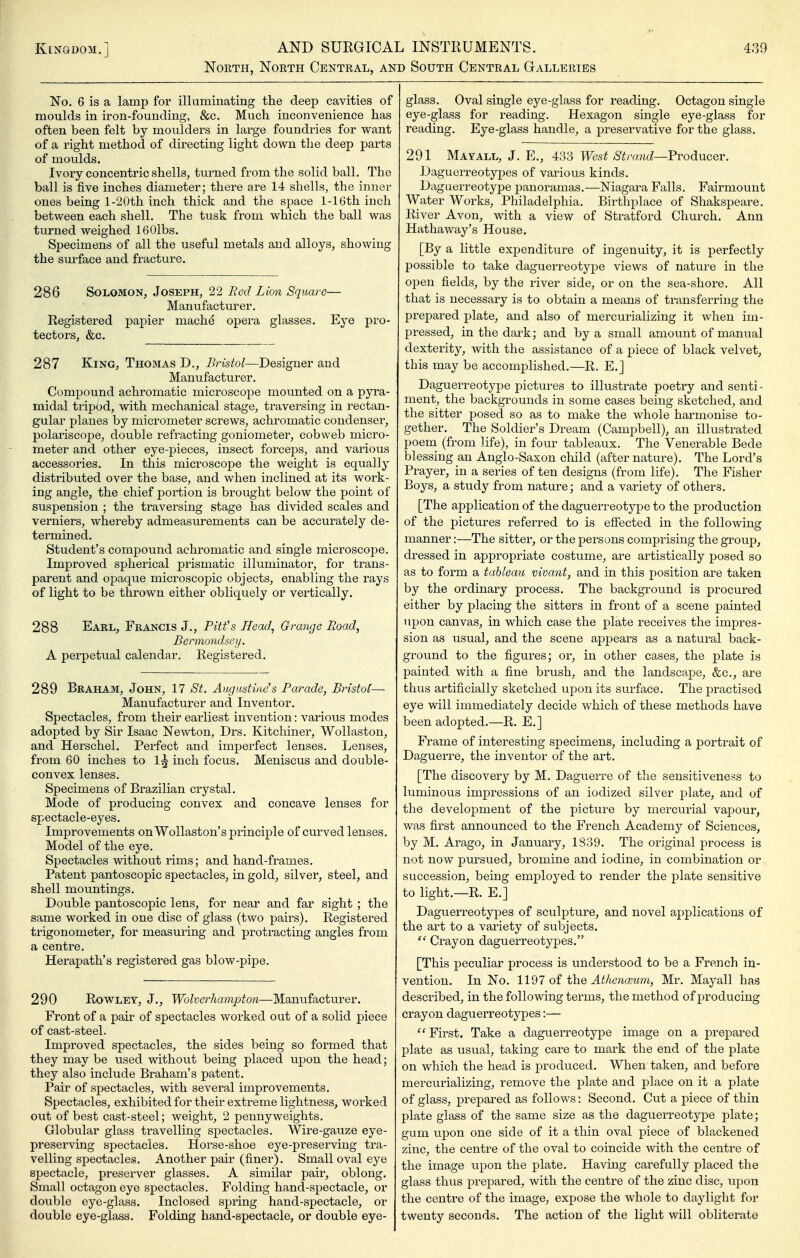 North, North Central, and South Central Galleries No. 6 is a lamp for illuminating the deep cavities of moulds in iron-founding, &c. Much inconvenience has often been felt by moulders in large foundries for want of a right method of directing light down the deep parts of moulds. Ivory concentric shells, turned from the solid ball. The ball is five inches diameter; there are 14 shells, the inner ones being l-20th inch thick and the space 1-16th inch between each shell. The tusk from which the ball was turned weighed IBOlbs. Specimens of all the useful metals and alloys, showing the surface and fracture. 286 Solomon, Joseph, 22 Red Lion Squm^e— Manufacturer. Registered papier mache opera glasses. Eye pro- tectors, &c. 287 King, Thomas D,, Bristol—Designer and Manufacturer. Compound achromatic microscope mounted on a pyra- midal tripod, with mechanical stage, traversing in rectan- gular planes by micrometer screws, achromatic condenser, polariscope, double refracting goniometer, cobweb micro- meter and other eye-pieces, insect forceps, and various accessories. In this microscope the weight is equally distributed over the base, and when inclined at its work- ing angle, the chief portion is brought below the point of suspension ; the traversing stage has divided scales and verniers, whereby admeasurements can be accurately de- termined. Student's compound achromatic and single microscope. Improved spherical prismatic illuminator, for trans- parent and opaque microscopic objects, enabling the rays of light to be thrown either obliquely or vertically. 288 Earl, Francis J., Pitfs Head, Grange Road, Berrnondsey. A perpetual calendar. Registered. 289 Braham, John, 17 St. Augustine's Parade, Bristol— Manufacturer and Inventor. Spectacles, from their earliest invention: various modes adopted by Sir Isaac Newton, Drs. Kitchiner, Wollaston, and Herschel. Perfect and imperfect lenses. Lenses, from 60 inches to 1^ inch focus. Meniscus and double- convex lenses. Specimens of Brazilian crystal. Mode of producing convex and concave lenses for spectacle-eyes. Improvements on Wollaston's principle of curved lenses. Model of the eye. Spectacles without rims; and hand-frames. Patent pantoscopic spectacles, in gold, silver, steel, and shell mountings. Double pantoscopic lens, for near and far sight ; the same worked in one disc of glass (two pairs). Registered trigonometer, for measuring and protracting angles from a centre. Herapath's registered gas blow-pipe. 290 Rowley, J., Wofoer7ia?7ipio/z—Manufacturer. Front of a pair of spectacles worked out of a solid piece of cast-steel. Improved spectacles, the sides being so formed that they may be used without being placed upon the head; they also include Braham's patent. Pair of spectacles, with several improvements. Spectacles, exhibited for their extreme lightness, worked out of best cast-steel; weight, 2 pennyweights. Globular glass travelling spectacles. Wire-gauze eye- preserving spectacles. Hoi'se-shoe eye-preserving tra- velling spectacles. Another pair (finer). Small oval eye spectacle, preserver glasses. A similar pair, oblong. Small octagon eye spectacles. Folding hand-spectacle, or double eye-glass. Inclosed spring hand-spectacle, or double eye-glass. Folding hand-spectacle, or double eye- glass. Oval single eye-glass for reading. Octagon single eye-glass for reading. Hexagon single eye-glass for reading. Eye-glass handle, a preservative for the glass, 291 Mayall, J. E., 433 West Strand—FrodiUCQV. Daguerreotypes of various kinds. Daguerreotype j)anoramas.—Niagara Falls. Fairmount Water Works, Philadelphia. Birthplace of Shakspeare. River Avon, with a view of Stratford Church. Ann Hathaway's House. [By a little expenditure of ingenuity, it is perfectly possible to take daguerreotype views of nature in the open fields, by the river side, or on the sea-shore. All that is necessary is to obtain a means of transferring the prepared plate, and also of mercurializing it when im- pressed, in the dark; and by a small amount of manual dexterity, with the assistance of a piece of black velvet, this may be accomplished.—R. E.] Daguerreotype pictures to illustrate poetry and senti- ment, the backgrounds in some cases behig sketched, and the sitter posed so as to make the whole harmonise to- gether. The Soldier's Dream (Campbell), an illustrated poem (from life), in four tableaux. The Venerable Bede blessing an Anglo-Saxon child (after nature). The Lord's Prayer, in a series of ten designs (from life). The Fisher Boys, a study from nature; and a variety of others. [The application of the daguerreotype to the production of the pictures referred to is effected in the following manner:—The sitter, or the persons comprising the group, dressed in appropriate costume, are artistically posed so as to form a tableau vivant, and in this position are taken by the ordinary process. The background is procured either by placing the sitters in front of a scene painted upon canvas, in which case the plate receives the impres- sion as usual, and the scene appears as a natural back- ground to the figures; or, in other cases, the plate is painted with a fine brush, and the landscape, &c., are thus artificially sketched upon its surface. The practised eye will immediately decide which of these methods have been adopted.—R. E.] Frame of interesting specimens, including a j)ortrait of Daguerre, the inventor of the art. [The discovery by M. Daguerre of the sensitiveness to luminous impressions of an iodized silver plate, and of the development of the picture by mercurial vapour, was first announced to the French Academy of Sciences, by M. Arago, in January, 1839. The original jorocess is not now pursued, bromine and iodine, in combination or succession, being employed to render the plate sensitive to light.—R. E.] Daguerreotypes of sculpture, and novel applications of the art to a variety of subjects.  Crayon daguerreotypes. [This peculiar process is understood to be a French in- vention. In No. 1197 o£ the Athenaeum, Mr. Mayall has desci'ibed, in the following terms, the method of producing crayon daguerreotypes:— ''First. Take a daguerreotype image on a prepared plate as usual, taking care to mark the end of the plate on which the head is produced. When taken, and before mercurializing, remove the plate and place on it a plate of glass, prepared as follows: Second. Cut a piece of thin plate glass of the same size as the daguerreotype plate; gum upon one side of it a thin oval piece of blackened zinc, the centre of the oval to coincide with the centre of the image upon the plate. Having carefully placed the glass thus prepared, with the centi-e of the zinc disc, upon the centre of the image, expose the whole to daylight for twenty seconds. The action of the light will obliterate