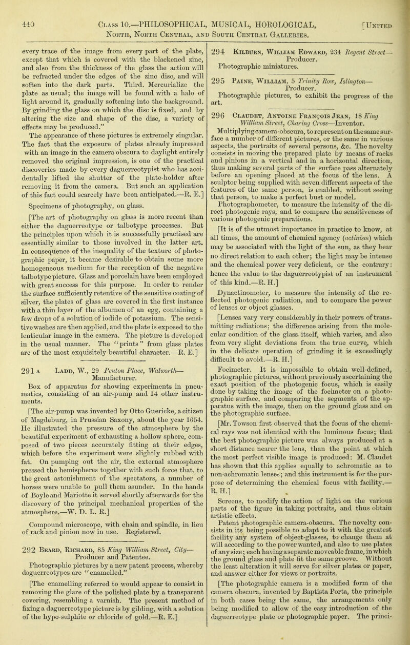 North, North Central, and South Central Galleries. every trace of the image from every part of the plafce, except that which is covered with the blackened zinc, and also from the thickness of the glass the action will be refracted under the edges of the zinc disc, and will soften into the dark parts. Third. Mercurialize the plate as usual; the image will be found with a halo of light around it, gradually softening into the background. By grinding the glass on which the disc is fixed, and by altering the size and shape of the disc, a variety of effects may be produced, The appearance of these pictures is extremely singular. The fact that the exposure of plates already impressed with an image in the camera obscura to daylight entirely removed the original impression, is one of the practical discoveries made by every daguerreotypist who has acci- dentally lifted the shutter of the plate-holder after removing it from the camera. But such an application of this fact could scarcely have been anticipated.—R. E.] Specimens of photography, on glass. [The art of photography on glass is more recent than either the daguerreotype or talbotype processes. But the principles upon which it is successfully practised are essentially similar to those involved in the latter art. In consequence of the inequality of the texture of photo- graphic paper, it became desirable to obtain some more homogeneous medium for the reception of the negative talbotype picture. Glass and porcelain have been employed with great success for this purpose. In order to render the surface sufficiently retentive of the sensitive coating of silver, the plates of glass are covered in the first instance with a thin layer of the albumen of an egg, containing a few drops of a solution of iodide of potassium. The sensi- tive washes are then applied, and the plate is exposed to the lenticular image in the camera. The picture is developed in the usual manner. The 'Sprints from glass plates are of the most exquisitely beautiful character.—R. E,] 291a Ladd, W., 29 Penton Place, Walworth— Manufacturer. Box of apparatus for showing experiments in pneu- matics, consisting of an air-pump and 14 other instru- ments. [The air-pump was invented by Otto Guericke, a citizen of Magdeburg, in Prussian Saxony, about the year 1654. He illustrated the pressure of the atmosphere by the beautiful experiment of exhausting a hollow sphere, com- posed of two pieces accurately fitting at their edges, which before the experiment were slightly rubbed with fat. On pumping out the air, tha external atmosphere pressed the hemispheres together with such force that, to the great astonishment of the spectators, a number of horses were unable to pull them asunder. In the hands of Boyle and Mariotte it served shortly afterwards for the discovery of the principal mechanical properties of the atmosphere.—W. D. L. R.] Compound microscope, with chain and spindle, in lieu of rack and pinion now in use. Registered. 292 Beard, Richard, 85 King William Street^ City— Producer and Patentee. Photographic pictures by a new patent process, whereby daguerreotypes are enamelled. [The enamelling referred to would appear to consist in removing the glare of the polished plate by a transparent covering, resembling a varnish. The present method of fixing a daguerreotype picture is by gilding, with a solution of the hypo sulphite or chloride of gold.—R. E.] 294 KiLBURN, William Edward, 234 Regent Street— Producer. Photogi'aphic miniatures. 295 Paine, William, 5 Trinitg Row, Islington— Producer. Photographic pictures, to exhibit the progress of the art. 296 Claudet, Antoine Francois Jean, 1^ King William Street, Charing Cross—Inventor. Multiplying camera-obscura, to represent on the same sur- face a number of different pictures, or the same in various aspects, the portraits of several persons, &c. The novelty consists in moving the prepared plate by means of racks and pinions in a vertical and in a hoiizontal direction, thus making several parts of the surface pass alternately before an opening placed at the focus of the lens, A sculptor being supplied with seven difierent aspects of the features of the same person, is enabled, without seeing that person, to make a perfect bust or model. Photographometer, to measure the intensity of the di- rect photogenic rays, and to compare the sensitiveness of various photogenic preparations. [It is of the utmost importance in practice to know, at all times, the amount of chemical agency (actinism) which may be associated with the light of the sun, as they bear no direct relation to each other; the light may be intense and the chemical power very deficient, or the contrary: hence the value to the daguerreotypist of an instrument of this kind.—R. H.] Dynactinometer, to measure the intensity of the re- flected photogenic radiation, and to compare the power of lenses or object glasses, [Lenses vary very considerably in their powers of trans- mitting radiations: the difference arising from the mole- cular condition of the glass itself, which varies, and also from very slight deviations from the true curve^ which in the delicate operation of grinding it is exceedingly difficult to avoid.—R. H.] Focimeter. It is impossible to obtain well-defined, photographic pictures, without previously ascertaining the exact position of the photogenic focus, which is easily done by taking the image of the focimeter on a photo- graphic surface, and comparing the segments of the ap- paratus with the image, then on the ground glass and on the photographic surface. [Mr. Towson first observed that the focus of the chemi- cal rays was not identical with the luminous focus; that the best photographic picture was always produced at a short distance nearer the lens, than the point at which the most perfect visible image is produced: M. Claudet has shown that this applies equally to achromatic as to non-achromatic lense»; and this instrument is for the pur- pose of determining the chemical focus with facility.— R. H.] Screens, to modify the action of light on the various parts of the figure in taking portraits, and thus obtain artistic effects. Patent photographic camera-obscura. The novelty con- sists in its being possible to adapt to it with the greatest facility any system of object-glasses, to change them at will according to the power wanted, and also to use plates of any size; each having a separate moveable frame, in which the ground glass and plate fit the same groove. Without the least alteration it will serve for silver plates or paper, and answer either for views or portraits. [The photographic camera is a modified form of the camera obscura, invented by Baptista Porta, the principle in both cases being the same, the arrangements only being modified to allow of the easy introduction of the daguerreotype plate or photographic paper. The princi-