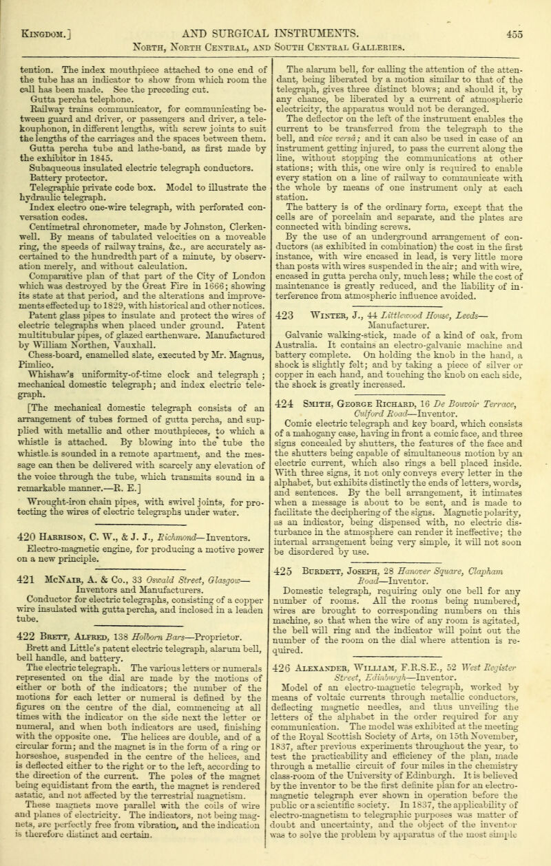 XoRTH, North Ce:?^teal, a^t) South Central Galleries. tention. The index mouthpiece attached to one end of the tube has an indicatoi' to show from which room the call has been made. See the preceding cut. Gutta percha telephone. Railway trains communicator, for communicating be- tween guard and driver, or pjassengers and diiver, a tele- kouphonon, in different lengths, with screw joints to suit the lengths of the caiiiages and the spaces between them. Gutta percha tube and lathe-band; as first made by the exhibitor in 1845. Subaqueous insulated electiic telegraph conductors. Batteiy protector. Telegi-aphic private code bos. Model to illustrate the hydraulic telegi-aph. Index electro one-wire telegraph, with perforated con- versation codes. Centimetral chronometer, made by Johnston, Clerken- well. By means of tabulated velocities on a moveable ling, the speeds of railway trains, &:c., are accurately as- ceitained to the himdredth part of a minute, by obseiw- ati'-'U merely, and without calculation. Comparative plan of that part of the City of London which was destroyed by the Great Fire in 1666; showing its state at that period, and the alterations and improve- ments effectedup to 1829, with historical and other notices. Patent glass pipes to insulate and protect the wires of electric telegraphs when placed under ground. Patent multitubular pipes, of glazed earthenwai'e. Manufactured by William ZSorthen, Tauxhall. Chess-board, enamelled slate, executed by ^Ix. Magnus, Pimlico. Whishavr's uniformity-of-time clock and telegraph ; mechanical domestic telegraph; and index electric tele- graph. [The mechanical domestic telegraph consists of an aiTangement of tubes formed of gutta percha, and sup- phed with metallic and other mouthpieces, to which a whistle is attached. By blowing into the* tube the whistle, is sounded in a remote apartment, and the mes- sage can then be delivered with scarcely any elevation of the voice through the tu.be, which ti'ansniits sotmd in a remarkable manner.—E. E.] Wrought-iron chain pipes, with swivel joints, for pro- tecting the wires of electric telegraphs under water. 420 Harrison. C. W., & J. J., Eichmond—Invemors. Electro-magnetic engine, for producing a motive power on a new principle. 421 McXaib, a. & Co., 33 OsicaM Street, Glasgoic— Inventors and ilanufactui-ers. Conductor for electric telegraphs, consisting of a copper wii-e insulated with guttapercha, and inclosed in a leaden tube. 422 Brett, Ajlfred, 138 HoVyjra 5ars—R-oprietor. Brett and Little's patent electric telegraph, alarum bell, bell handle, and battery. The electric telegraph. The various lettere or numerals represented on the dial are made by the motions of either or both of the indicators; the nimiber of the motions for each letter or numeral is defined by the figures on the centre of the dial, conunencing at all times with the indicator on the side next the letter or numeral, and when both in<iicators are used, firushing with the opposite one. The helices ai'e double, and of a ch'cular foi-m; and the magnet is in the fonn of a ling or horseshoe, suspended in the centre of the helices, and is deflected either to the right or to the left, according to the direction of the current. The poles of the magnet being equidistant from the earth, the magnet is rendered astatic, and not affected by the ten-estrial magnetism. These magnets move parallel with the coils of wire and planes of electricity. The indicators, not being mag- nets, are periectly free from vibration, and the indication is therefore distinct and certain. The alarum bell, for calling the attention of the atten- dant, being liberated by a motion sirnilai' to that of the telegi-aph, gives thi-ee distinct blows; and should it, by any chance, be liberated by a cixr^'ent of atmospheric electricity, the apparatus would not be deranged. The deflector on the left of the instrument enables the cmrent to be transfeired fi-om the telegraph to the bell, and vice versa; and it can also be used in case of an instrument getting injured, to pass the cuirent along the line, without stopping the communications at other stations; with this, one wii-e only is requked to enable every station on a line of railway to commimicate with the whole by means of one instrument only at each station. The battery is of the ordinaiy form, except that the cells are of porcelain and sepai-ate, and the plates ai'e connected with binding screws. By the use of an undergi'ound an^angement of con- ductors (as exhibited in combination) the cost in the first instance, with wh-e encased in lead, is vei-y little more than posts with vtii'es suspended in the air; and with wu-e, enca.sed in gutta percha only, much less; while the cost of maintenance is gi^eatly reduced, and the liability of in- terference fi'om atmospheric influence avoided. 423 Winter, J., 44 Littkicood Roiise, Leeds— Manufacturer. Galvanic walking-stick, made of a kind of oak, from Australia. It contains an electro-galvanic machine and batteiy complete. On holding the knob in the hand, a shock is slightly felt; and by taking a piece of silver or copper in each hand, and touching the knob on each side, the shock is gi^eatly incres^sed. 424 S?iiTH. George PlIChard, 16 Bouvoir Terrace, Cv/.jyrd li: :• '].—Inventor, Comic electric telegi-aph and key board, which consists of a mahogany case, having in fi'ont a comic face, and three signs concea.led by shutters, the features of the face and the shutters being capable of simultaneous motion by an electric current, which also rings a bell placed inside. With thi'ee signs, it not only conveys eveiy letter in the alphabet, but exhibits distinctly the ends of letters, words, and sentences. By the bell airangement, it intimates when a message is about to be sent, and is made to facilitate the deciphering of the signs. Magnetic polai-ity, as an indicator, being dispensed with, no electric dis- tuihance in the atmosphere can render it ineffective; the internal an-^angement being veiy simple, it will not soon be disordered by use. 425 BuRDETT, Joseph, 28 Hanover Square, Clo:phara B:.'/].—Inventor. Domestic telegi^aph, requiiing only one bell for any number of rooms. All the rooms being numbered, wii'es are brought to coiresponding numbers on this machine, so that when the wire of any room is agitated, the bell will ring and the indicator will point out the number of the room on the dial where attention is re- quired. 426 Alexander, Wtt.tja^i, F.E.S.E., 52 ^yest Be^jister Street, Ediu burgh—Inventor. Model of an electro-magnetic telegraph, worked by means of voltaic currents thi'ough metallic conductors, deflecting magnetic needles, and thus unveiling the letters of the alphabet in the order requh-ed for any communication. The model was exhibited at the meeting of the Pioyal Scottish Society of Ai-ts, on 15th Xovember, 1837, after previous expeilments thi'oughout the year, to test the practicability and efficiency of the plan, made through a metallic cii'cuit of four miles in the chemistry class-room of the University of Edinbui-gh. It is beheved by the inventor to be the first definite plan for an electro- magnetic telegraph ever shown in operation before the pubhc or a scientiffc society. In 1637, the applicability of electro-magnetism to telegraphic purposes was matter of doubt and unceitainty, and the object of the invent*)r was to solve the problem by appai-attLs of the most sini|'le