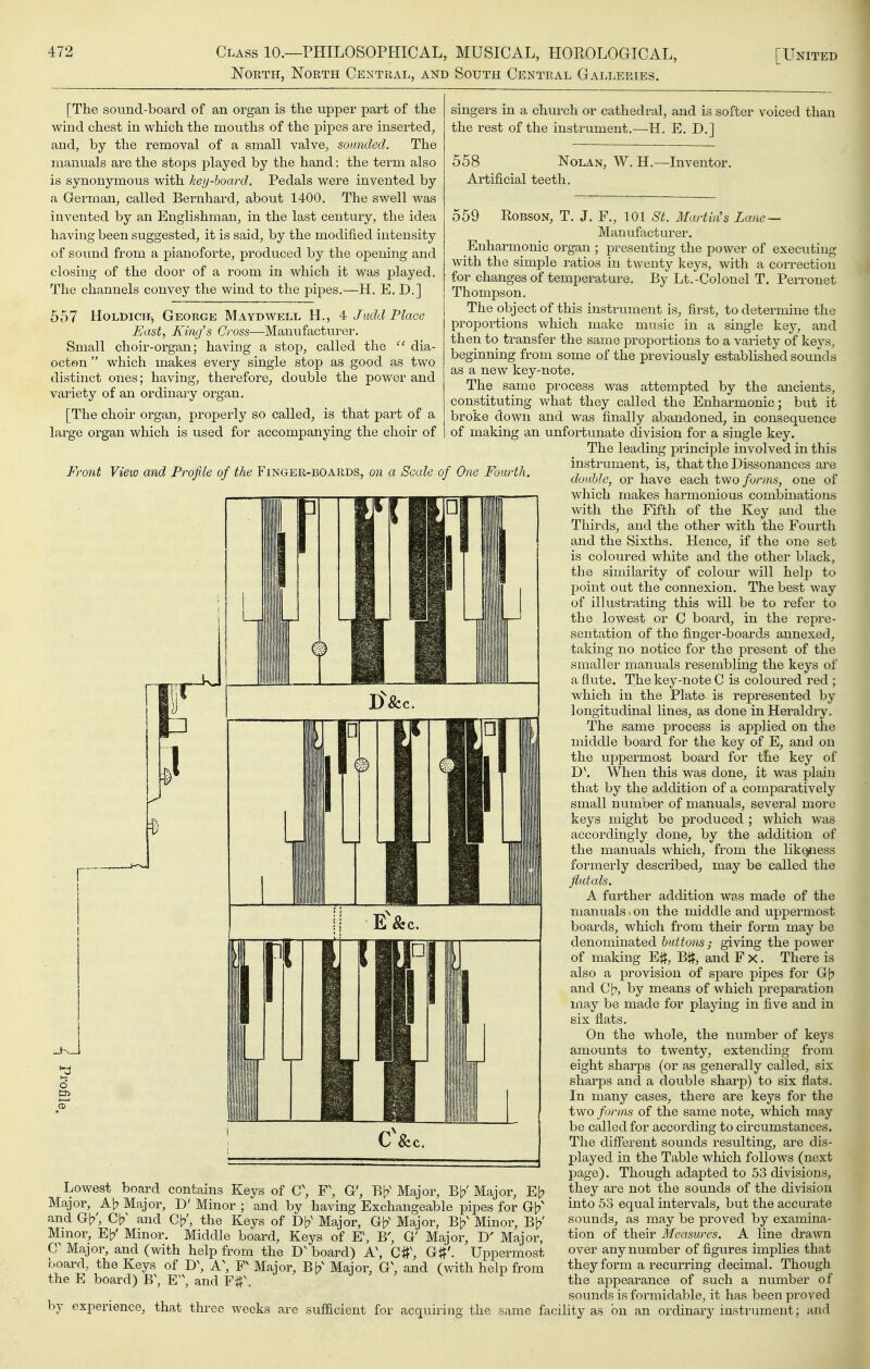 NOETH, NOETH Ce^nITEAL, AND SoUTH CENTRAL GaLLEEIES. 558 Nolan, Artificial teeth. [The sound-board of an organ is the upper part of the wind chest in which the mouths of the pipes are inserted, and, by the removal of a small valve, sounded. The manuals are the stops played by the hand: the term also is synonymous with key-hoard. Pedals were invented by a German, called Bernhard, about 1400. The swell was invented by an Englishman, in the last century, the idea having been suggested, it is said, by the modified intensity of sound from a pianoforte, produced by the opening and closing of the door of a room in which it was played. The channels convey the wind to the pipes.—H. E. D.] 557 Holdich, George Maydwell H., 4 J add Place East, Kmj's Cross—Manufactui'er. Small choir-organ; having a stop, called the  dia- octon which makes every single stop as good as two distinct ones; having, therefore, double the power and variety of an ordinary organ. [The choir organ, properly so called, is that part of a large organ which is used for accompanying the choir of Fro7it View and Profile of the Fingee-boards, on a Scale of One Fourth. singers in a church or cathedral, and is softer voiced than the rest of the instrument.—H. E. D.l W. H.—Inventor. Lowest board contains Keys of G\ F\ G', Bb^ Major, Bb'Major, Eb Major, Ab Major, D' Minor ; and by having Exchangeable pipes for Gb' and Gb', Cb^ and Cb', the Keys of Db' Major, Gb^ Major, Bb' Minor, Bb' Mmor, Eb' Minor. Middle board. Keys of E\ B', G' Major, D' Major, G Major, and (with help from the board) A\ C#\ G#'. Uppermost board, the Keys of D\ A\ F Major, Bb' Major, G\ and (with help from the E board) B\ K\ and ^ ^ 559 RoBSON, T. J. F., 101 St. Martin's Lane — Manufacturer. Enharmonic organ ; presenting the power of executing with the simple ratios in twenty keys, with a correction for changes of temperature. By Lt.-Colonel T. PeiTonet Thompson. The object of this instrument is, first, to determine the proportions which make music in a single key, and then to transfer the same proportions to a variety of keys, beginning from some of the previously established sounds as a new key-note. The same process was attempted by the ancients, constituting what they called the Enharmonic; but it broke down and was finally abandoned, in consequence of making an unfortunate division for a single key. The leading principle involved in this instrument, is, that the Dissonances are double, or have each two forms, one of which makes harmonious combinations with the Fifth of the Key and the Thirds, and the other with the Fourth and the Sixths. Hence, if the one set is coloured white and the other black, the similarity of colour will help to point out the connexion. The best way of illustrating this will be to refer to the lowest or C board, in the repre- sentation of the finger-boards annexed, taking no notice for the present of the smaller manuals resembling the keys of a flute. The key-note C is coloured red ; which in the Plate is represented by longitudinal lines, as done in Heraldiy. The same process is applied on the middle board for the key of E, and on the uppermost board for the key of D\ When this was done, it was plain that by the addition of a comparatively small number of manuals, several more keys might be prodviced ; which was accordingly done, by the addition of the manuals which, from the lik^ess formerly described, may be called the Jiutals. A further addition was made of the manuals on the middle and uppermost boards, which from their form may be denominated buttons; giving the power of making E#, Bit, and F x. There is also a provision of spare pipes for Gb and Cb, by means of which preparation may be made for playing in five and in six fiats. On the whole, the number of keys amounts to twenty, extending from eight sharps (or as generally called, six sharps and a double sharp) to six flats. In many cases, there are keys for the two forms of the same note, which may be called for according to circumstances. The different sounds resulting, are dis- played in the Table which follows (next page). Though adapted to 53 divisions, they are not the sounds of the division into 53 equal intervals, but the accurate sounds, as may be proved by examina- tion of their Measures. A line drawn over any number of figures implies that they form a recurring decimal. Though the appearance of such a number of sounds is formidable, it has been proved by experience, that three weeks are sufficient for acquiriTig the same facility as on an ordinary instrument; and