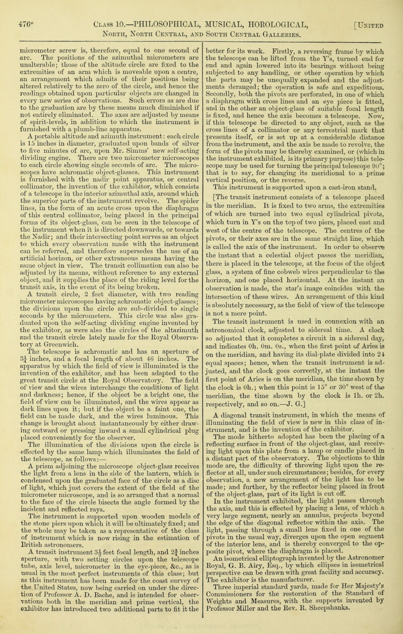 476* Class 10.—PHILOSOPHICAL, North, Noeth Central, and MUSICAL, HOEOLOGICAL, South Central Galleries. [United micrometer screw is^ therefore, equal to one second of arc. The positions of the azimiithal micrometers are unalterable; those of the altitude circle are fixed to the extremities of an arm which is moveable upon a centre, an arrangement which admits of their positions being altered relatively to the zero of the circle, and hence the readings obtained upon particular objects are changed in every new series of observations. Such errors as are due to the graduation are by these means much diminished if not entirely eliminated. The axes are adjusted by means of spirit-levels, in addition to which the instrument is furnished with a plumb-line apparatus. A portable altitude and azimuth instrument: each circle is 15 inches in diameter, graduated upon bands of silver to five minutes of arc, upon Mr. Simms' new self-acting dividing engine. There are two micrometer microscopes to each cii'cle showing single seconds of arc. The micro- scopes have achromatic object-glasses. This instrument is furnished with the nadir point apparatus, or central collimator, the invention of the exhibitor, which consists of a telescope in the interior azimuthal axis, around which the superior parts of the instrument revolve. The spider lines, in the form of an acute cross upon the diaphragm of this central collimator, being placed in the principal forms of its object-glass, can be seen in the telescope of the instrument when it is directed downwards, or towards the iSTadir; and their intersecting point serves as an object to which every observation made with the instrument can be referred, and therefore supersedes the use of an artificial horizon, or other extraneous means having the same object in view. The transit collimation can also be adjusted by its means, without reference to any external object, and it supplies the place of the riding level for the transit axis, in the event of its being broken. A transit circle, 2 feet diameter, with two reading micrometer microscopes having achromatic object-glasses; the divisions upon the circle are sub-divided to single seconds by the micrometers. This circle was also gra- duated upon the self-acting dividing engine invented by the exhibitor, as were also the circles of the altazimuth and the transit circle lately made for the Royal Observa- tory at Greenwich. The telescope is achromatic and has an aperture of 3j inches, and a focal length of about 46 inches. The apparatus by which the field of view is illuminated is the invention of the exhibitor, and has been adapted to the great transit circle at the Royal Observatory. The field of view and the wires interchange the conditions of light and darkness; hence, if the object be a bright one, the field of view can be illuminated, and the wires appear as dark lines upon it; but if the object be a faint one, the field can be made dark, and the wires luminous. This change is brought about instantaneously by either draw- ing outward or pressing inward a small cylindrical plug placed conveniently for the observer. The illumination of the divisions upon the circle is effected by the same lamp which illuminates the field of the telescope, as follows :— A prism acljoining the microscope object-glass receives the light from a lens in the side of the lantern, which is condensed upon the graduated face of the circle as a disc of light, which just covers the extent of the field of the micrometer microscope, and is so arranged that a normal to the face of the circle bisects the angle formed by the incident and reflected rays. The instrument is supported upon wooden models of the stone piers upon which it will be ultimately fixed; and the whole may be taken as a representative of the class of instrument which is now rising in the estimation of British astronomers. A transit instrument 3^ feet focal length, and 2f inches aperture, with two setting circles upon the telescope tube, axis level, micrometer in the eye-piece, &c., as is usual in the most perfect instruments of this class; but as this instrument has been made for the, coast survey of the. United States, now being carried on under the direc- tion of Professor A. D. Bache, and is intended for obser- vations both in the meridian and prime vertical, the exhibitor has introduced two additional parts to fit it the better for its work. Firstly, a reversing frame by which the telescope can be lifted from the Y's, turned end for end and again lowered into its bearings without being subjected to any handling, or other operation by which the parts may be unequally expanded and the adjust- ments deranged; the operation is safe and expeditious. Secondly, both the pivots are perforated, in one of which a diaphragm with cross lines and an eye piece is fitted, and in the other an obj ect-glass of suitable focal length is fixed, and hence the axis becomes a telescope. Now, if this telescope be directed to any object, such as the cross lines of a collimator or any terrestrial mark that presents itself, or is set up at a considerable distance from the instrument, and the axis be made to revolve, the form of the pivots may be thereby examined, or (which in the instrument exhibited, is its primary purpose) this tele- scope may be used for turning the principal telescope 9t)°; that is to say, for changing its meridional to a jorime vertical position, or the reverse. This instrument is supported upon a cast-iron stand, [The transit instrument consists of a telescope placed in the meridian. It is fixed to two arms, the extremities of which are turned into two equal cylindrical pivots, which turn in Y's on the top of two piers, placed east and west of the centre of the telescope. The centres of the pivots, or their axes are in the same straight line, which is called the axis of the instrument. In order to obser\'e the instant that a celestial object passes the meridian, there is placed in the telescope, at the focus of the object glass, a system of fine cobweb wires perpendicular to the horizon, and one placed horizontal. At the instant an observation is made, the star's image coincides with the intersection of these wires. An arrangement of this kind is absolutely necessary, as the field of view of the telescope is not a mere point. The transit instrument is used in connexion v^dth an astronomical clock, adjusted to sidereal time. A clock so adjusted that it completes a circuit in a sidereal day, and indicates Oh. Om. Os., when the first point of Aries is on the meridian, and having its dial-plate divided into 2 4 equal spaces; hence, when the transit instrument is ad- justed, and the clock goes correctly, at the instant tlte first point of Aries is on the meridian, the time shown by the clock is Oh.; when this point is 15° or 30° west of the meridian, the time shown by the clock is Ih. or 2h. respectively, and so on.—J. G.] A diagonal transit instrument, in which the means of illuminating the field of view is new in this class of in- strument, and is the invention of the exhibitor. The mode hitherto adopted has been the placing of a reflecting surface in front of the object-glass, and receiv- ing light upon this plate from a lamp or candle placed in a distant part of the observatory. The objections to this mode are, the difiiculty of throwing light upon the re- flector at all, under such circumstances; besides, for every observation, a new arrangement of the light has to be made; and further, by the reflector being placed in front of the object-glass, part of its light is cut ofi. In the instrument exhibited, the light passes through the axis, and this is effected by placing a lens, of which a very large segment, nearly an annulus, projects beyond the edge of the diagonal reflector within the axis. The light, passing through a small lens fixed in one of the pivots in the usual way, diverges upon the open segment of the interior lens, and is thereby converged to the op- posite pivot, where the diaphragm is placed. An isometrical elliptograph invented by the Astronomer Royal, G. B. Airy, Esq., by which ellipses in isometrical perspective can be drawn with great facility and accuracy. The exhibitor is the manufacturer. Three imperial standard yards, made for Her Majesty's Commissioners for the restoration of the Standard of Weights and Measures, with the supports invented by Professor Miller and the Rev. R. Sheepshanks.