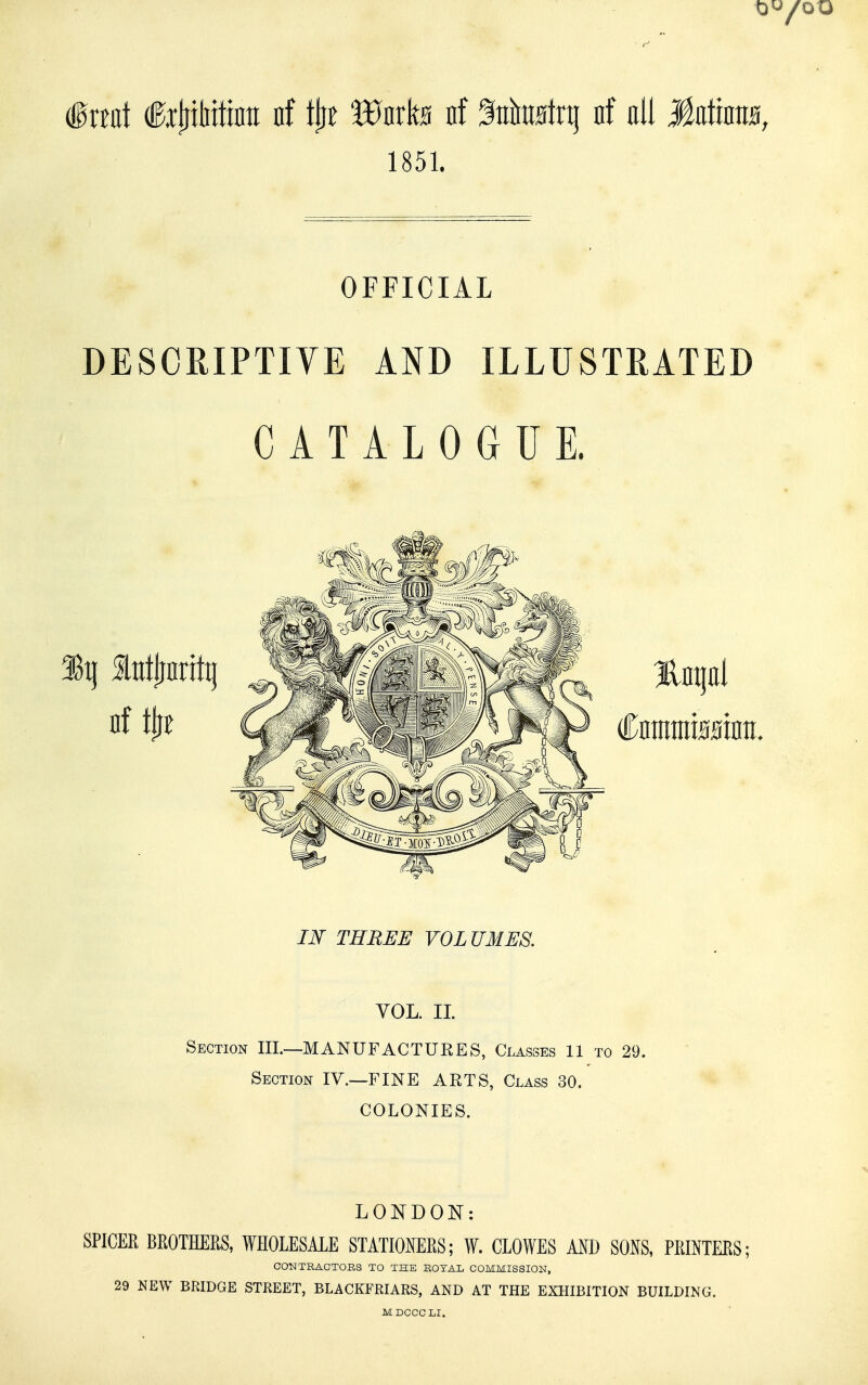 §xml f xtiihitinti nf i^t Wnh nf ^ntetq nf oil MsAms, 1851. OFFICIAL DESCRIPTIVE AND ILLUSTRATED CATALOGUE. IN THREE VOLUMES. YOL. IL Section III.—MANUFACTURES, Classes 11 to 29. Section IV.—FINE ARTS, Class 30. COLONIES. LONDON: SPICER BROTHERS, WHOLESALE STATIONERS; W. CLOWES AND SONS, PRINTERS; CONTRACTORS TO THE ROTAL COMMISSION, 29 NEW BRIDGE STREET, BLACKFRIARS, AND AT THE EXHIBITION BUILDING.