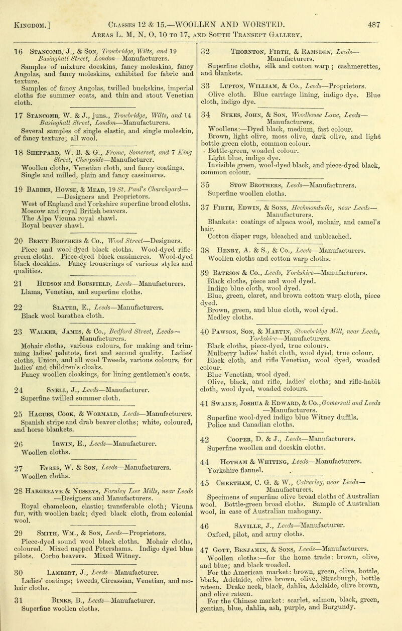 Areas L. M. N. 0. 10 to 17, and South Teansept Gtallery. 16 Stancomb, J., & Son, Trowhridije, Wilts, and 19 Basbvjhall Street, London—Manufacturers. Samples of raixture doeskins, fancy moleskins, fancy- Angolas, and fancy moleskins, exhibited for fabric and texture. Samples of fancy Angolas, twilled buckskins, imperial cloths for summer coats, and thin and stout Venetian cloth. 17 Stancomb, W. & J., juns., Trowbridge, Wilts, and 14 Basinghall Street, London-—-Manufacturers. Several samples of single elastic, and single moleskin, of fancy texture; all wool. 18 Sheppard, W. B. & G., Frome, Somerset, and 7 King Street, Cher(pside—Manufacturer. Woollen cloths, Venetian cloth, and fancy coatings. Single and milled, plain and fancy cassimeres. 19 Barber, Howse, & Mead, 19 St. Paul's Churchyard— —Designers and Proprietors. West of England and Yorkshire superfine broadcloths. Moscow and royal British beavers. The Alpa Vicuna royal shawl. Royal beaver shawl. 20 Brett Brothers & Co., Wood Street—Designers. Piece and wool-dyed black cloths. Wool-dyed rifle- green cloths. Piece-dyed black cassimeres. Wool-dyed black doeskins. Fancy trouserings of various styles and qualities. 21 Hudson and Bousfield, Leeds—Manufacturers. Llama, Venetian, and superfine cloths. 22 Slater, E., Leeds—Manufacturers. Black wool barathea cloth. 23 Walker, James, & Co., Bedford Street, Leeds— Manufacturers. Mohair cloths, various colours, for making and trim- ming ladies' paletots, first and second quality. Ladies' cloths, Union, and all wool Tweeds, various colours, for ladies' and children's cloaks. Fancy woollen cloakings, for lining gentlemen's coats. 24 Snell, J., Leeds—Manufacturer. Superfine twilled summer cloth. 25 Hagues, Cook, & Wormald, Leeds—Manufacturers. Spanish stripe and drab beaver cloths; white, coloured, and horse blankets. 20 Irwin, E., Leeds—Manufacturer. AVooUen cloths. 27 Eyres, W. & Son, Leeds—Manufacturers. Woollen cloths. 28 Hargreave & NussEYS, Farnley Loio Mills, near Leeds —Designers and Manufacturers. Royal chameleon, elastic; transferable cloth; Vicuna fur, with woollen back; dyed black cloth, from colonial wool. 29 Smith, Wm., & Son, Leeds—Proprietors. Piece-dyed sound wool black cloths. Mohair cloths, coloured. Mixed napped Petershams. Indigo dyed blue pilots. Corbo beavers. Mixed Witney. 30 Lambert, J., Leeds—Manufacturer. Ladies' coatings; tweeds, Circassian, Venetian, and mo- hair cloths. 31 Binks, B., L^eeds—Manufacturer. Superfine woollen cloths. 32 Thornton, Firth, & Rasisden, Leeds— Manufacturers. Superfine cloths, silk and cotton warp ; cashmerettes, and blankets. 33 Lupton, William, & Co., L^eeds—Proprietors. Olive cloth. Blue carriage lining, indigo dye. Blue cloth, indigo dye. 34 Sykes, John, & Son, Wcodhouse Lane, Leeds— Manufacturers. Woollens:—Dyed black, medium, fast colour. Brown, light olive, moss olive, dark olive, and light bottle-green cloth, common colour. Bottle-green, woaded colour. Light blue, indigo dye. Invisible green, wool-dyed black, and piece-dyed black, common colour. 35 Stow Brothers, Leeds—Manufacturers. Superfine woollen cloths. 37 Firth, Edwin, & Sons, Heckmondwike, near Leeds—• Manufacturers. Blankets: coatings of alpaca wool, mohair, and camel's hair. Cotton diaper rugs, bleached and unbleached. 38 Henry, A. & S., & Co., Leeds—Manufacturers. Woollen cloths and cotton warp cloths. 39 Bateson & Co., Leeds, Yorkshire—Manufacturers. Black cloths, piece and wool dyed. Indigo blue cloth, wool dyed. Blue, green, claret, and browm cotton warp cloth^ piece dyed. Brown, green, and blue cloth, wool dyed. Medley cloths, 40 Pawson, Son, & Martin, Stonebridge 3fill, near L^eeds, Yorksh ire—Manufacturers. Black cloths, piece-dyed, ti-ue colours. Mulberry ladies' habit cloth, wool dyed, true colour. Black cloth, and rifle Venetian, wool dyed, woaded colour. Blue Venetian, wool dyed. Olive, black, and rifle, ladies' cloths; and rifle-habit cloth, wool dyed, woaded colours. 41 SwAiNE, Joshua & Edward, k Co., GomersaU and Leeds —Manufact ur ers. Superfine wool-dyed indigo blue Witney dufiils. Police and Canadian cloths. 42 Cooper, D. & J., Leeds—Manufacturers. Superfine woollen and doeskin cloths. 44 HoTHAM & Whiting, Leeds—Manufacturers. Yorkshire flannel. 45 Cheetham, C. G. & W., Calverley, near Leeds— Manufacturers. Specimens of superfine olive broad cloths of Australian wool. Bottle-green broad cloths. Sample of Australian wool, in case of Australian mahogany. 46 Saville, J., Leeds—^Manufacturer. Oxford, pilot, and army cloths. 47 GoTT, Benjamin, & Sons, Zeec/s—Manufacturers. Woollen cloths:—for the home trade: brown, olive, and blue; and black woaded. For the American market: brown, green, olive, bottle, black, Adelaide, olive brown, olive, Strasburgh, bottle rateen. Drake neck, black, dahlia, Adelaide, olive brown, and olive rateen. For the Chinese market: scarlet, salmon, black, green, gentian, blue, dahlia, ash, purple, aiid Burgundy.