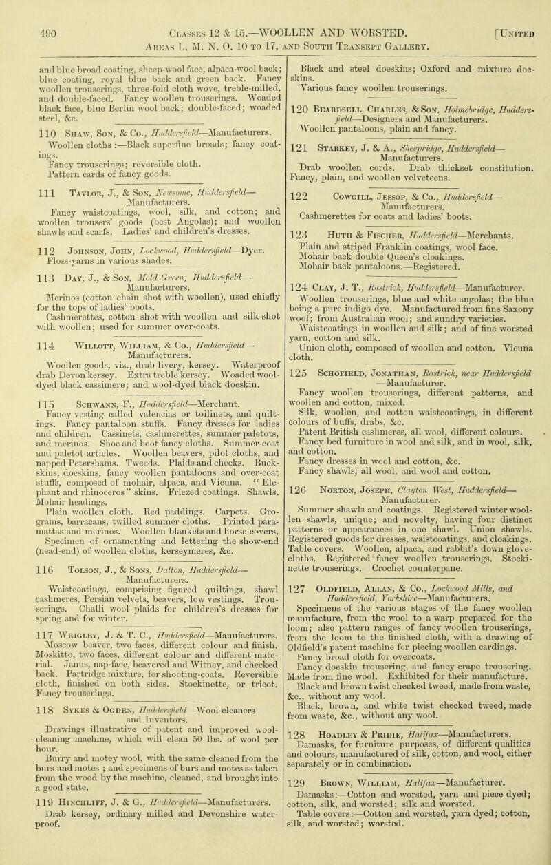 Areas L. M. N. 0. 10 to 17, and South Teaxsept Gallery. and blue broad coating, sheep-wool face, alpaca-AVOol back; blue coating, royal blue back and green back. Fancy- woollen trouserings, three-fold cloth wove, treble-milled, and double-faced. Fancy woollen trousei'ings. Woaded black face, blue Berlin wool back; double-faced; woaded steel, &c. 110 Shaw, Son, & Co., ///«/J6'ys/7e/c7—Manufacturers. Woollen cloths :—Black superfine broads; fancy coat- ings. Fancy trouserings; reversible cloth. Pattern cards of fancy goods. 111 Taylor, J., & Son, Newsome, Huddersfield— Manufacturers. Fancy waistcoatings, wool, silk, and cotton; and woollen trousers' goods (best Angolas); and woollen shawls and scarfs. Ladies' and children's dresses. 112 Johnson, John, Lockwood, Huddersfield—Dyer. Floss-yarns in various shades. 113 Day, J., & Son, Mold Green, Huddersfield— Manufacturers. Merinos (cotton chain shot with woollen), used chiefly for the tops of ladies' boots. Cashmerettes, cotton shot with woollen and silk shot with woollen; used for summer over-coats. 114 WiLLOTT, William, & Co., Huddersfield— Manufacturers. Woollen goods, viz., drab livery, kersey. Waterproof drab Devon kersey. Extra treble kersey. Woaded wool- dyed black cassimere; and wool-dyed black doeskin. 115 Schwann, F., Huddersfield—Merchant, Fancy vesting called valencias or toilinets, and quilt- ings. Fancy pantaloon stuffs. Fancy dresses for ladies and children. Cassinets, cashmerettes, summer paletots, and merinos. Shoe and boot fancy cloths. Summer-coat and paletot articles. Woollen beavers, pilot cloths, and napped Petershams. Tweeds. Plaids and checks. Buck- skins, doeskins, fancy woollen pantaloons and over-coat stuffs, composed of mohair, alpaca, and Vicuna. ^' Ele - j)hant and rhinoceros  skins. Friezed coatings. Shawls. Mohair headings. Plain woollen cloth. Red paddings. Carpets. Gro- grams, barracans, twilled summer cloths. Printed para- mattas and merinos. Woollen blankets and horse-covers. Specimen of ornamenting and lettering the show-end (nead-end) of woollen cloths, kerseymeres, &c. 116 Tolson, J,, & Sons, Dalton, Huddersfield— Mamifacturers. Waistcoatings, comprising figured quiltings, shawl cashmeres, Persian velvets, beavers, low vestings. Trou- serings. Challi wool plaids for children's dresses for spring and for winter. 117 Wrigley, J. & T. C, ////c^cfers/re^c/—Manufacturers. Moscow beaver, two faces, different colour and finish. Moskitto, two faces, different colour and different mate- rial. Janus, nap-face, beavered and Witney, and checked back. Partridge mixture, for shooting-coats. Reversible cloth, finished on both sides. Stockinette, or tricot. Fancy trouserings. 118 Sykes & Ogden, Huddersfield—Wool-cleaners and Inventors. Drawings illustrative of patent and improved wool- cleaning machine, which will clean 50 lbs. of wool per hour. Burry and motey wool, with the same cleaned from the burs and motes ; and specimens of burs and motes as taken from the wood by the machine, cleaned, and brought into a good state. 119 HiNCHLiFF, J. & G., Huddersfield—Manufacturers. Drab kersey, ordinary milled and Devonshire water- proof. Black and steel doeskins; Oxford and mixture doe- skins. Various fancy woollen trouserings. 120 Beardsell, Charles, &Son, Holmehridge, Hudders- field—-Designers and Manufacturers. Woollen pantaloons, plain and fancy. 121 Starkey, J. & A., Sheepridge, Huddersfield— Manufacturers. Drab woollen cords. Drab thickset constitution. Fancy, plain, and woollen velveteens. 122 Cowgill, Jessop, & Co., Huddersfield— Manufacturers. Cashmerettes for coats and ladies' boots. 123 HuTH & Fischer, Huddersfield—Merchants. Plain and striped Franklin coatings, wool face. Mohair back double Queen's cloakings. Mohair back pantaloons.—Registered. 124 Clay, J. T., Rastrick, Huddersfield—Manufacturer, Woollen trouserings, blue and white angolas; the blue being a pure indigo dye. Manufactured from fine Saxony wool; from Australian wool; and sundry varieties, Waistcoatings in woollen and silk; and of fine worsted yarn, cotton and silk. Union cloth, composed of woollen and cotton. Vicuna cloth. 125 Schofield, Jonathan, Rastrick, near Huddersfield —Manufacturer, Fancy woollen trouserings, different patterns, and woollen and cotton, mixed. Silk, woollen, and cotton waistcoatings, in different colours of buffs, drabs, &c. Patent British cashmeres, all wool, different colours. Fancy bed furniture in wool and silk, and in wool, silk, and cotton. Fancy dresses in wool and cotton, &c. Fancy shawls, all wool, and wool and cotton. 126 Norton, Joseph, Clayto7i West, Huddersfield— Manufacturer. Summer shawls and coatings. Registered winter wool- len shawls, unique; and novelty, having four distinct patterns or appearances in one shawl. Union shawls. Registered goods for dresses, waistcoatings, and cloakings. Table covers. Woollen, alpaca, and rabbit's down glove- cloths. Registered fancy woollen trouserings. Stocki- nette trouserings. Crochet counterpane. 127 Oldfield, Allan, & Co., Lockwood Mills, and Huddersfield, rci/'fe/uVe—-Manufacturers. Specimens of the various stages of the fancy woollen manufacture, from the wool to a warp prepared for the loom; also pattern ranges of fancy woollen trouserings, from the loom to the finished cloth, with a drawing of Oldfield's patent machine for piecing woollen cardings. Fancy broad cloth for overcoats. Fancy doeskin trousering, and fancy crape trousering. Made from fine wool. Exhibited for their manufacture. Black and brown twist checked tweed, made from waste, &c., without any wool. Black, brown, and white twist checked tweed, made from waste, &c., without any wool. 128 HoADLEY & Pridie, Halifax—Manufacturers. Damasks, for furniture purposes, of different qualities and colours, manufactured of silk, cotton, and wool, either separately or in combination. 129 Brown, William, Halifax—Manufacturer. Damasks:—Cotton and worsted, yarn and piece dyed; cotton, silk, and worsted; silk and worsted. Table covers:—Cotton and worsted, yarn dyed; cotton, silk, and worsted; worsted.