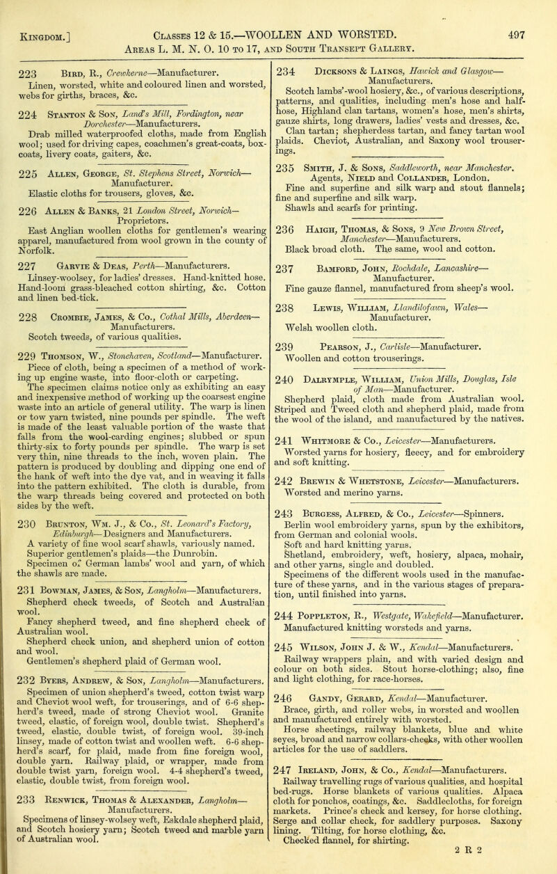 Akeas L. M. N. 0. 10 TO 17, AND South Teansept Oalleey. 223 Bird, R., Crewkeme—Manufacturer. Linen, worsted, white and coloured linen and worsted, webs for girths, braces, &c. 224 Stanton & Son, Land's Mill, Fordington, near Dorchester—Manufacturers. Drab milled waterproofed cloths, made from English wool; used for driving capes, coachmen's great-coats, box- coats, livery coats, gaiters, &c. 225 Allen, George, St. Stephens Street, Norwich— Manufacturer. Elastic cloths for trousers, gloves, &c. 226 Allen & Banks, 21 London Street, Norwich— Proprietors. East Anglian woollen cloths for gentlemen's wearing apparel, manufactured from wool grown in the county of Norfolk. 227 G-ARViE & Deas, Perth—Manufacturers. Linsey-woolsey, for ladies'dresses. Hand-knitted hose. Hand-loom grass-bleached cotton shirting, &c. Cotton and linen bed-tick. 228 Crombie, James, & Co., Cothal Mills, Aberdeen— Manufacturers, Scotch tweeds, of various qualities. 229 Thomson, W., Stonehaven, Scotland—Manufactm-er. Piece of cloth, being a specimen of a method of work- ing up engine waste, into floor-cloth or carpeting. The specimen claims notice only as exhibiting an easy and inexpensive method of working up the coarsest engine waste into an article of general utility. The warp is linen or tow yarn twisted, nine pounds per spindle. The weft is made of the least vahiable portion of the waste that falls from the wool-carding engines; slubbed or spun thirty-six to forty pounds per spindle. The warp is set very thin, nine threads to the inch, woven plain. The pattern is produced by doubling and dipping one end of the hank of weft into the dye vat, and in weaving it falls into the pattern exhibited. The cloth is durable, from the warp threads being covered and protected on both sides by the weft. 230 Brunton, Wm, J., & Co., St. Leonard's Factory, Edinburgh—De&igners, and Manufacturers, A variety of fine wool scarf shawls, variously named. Superior gentlemen's plaids—^the Dunrobin. Specimen or German lambs' wool and yarn, of which the shawls are made. 231 Bowman, James, & Son, Langholm—Manufacturers. Shepherd check tweeds, of Scotch and Australian wool. Fancy shepherd tweed, and fine shepherd check of Australian wool. Shepherd check union, and shepherd union of cotton and wool. Gentlemen's shepherd plaid of German wool. 232 Byers, Andrew, & Son, Langholm—Manufacturers. Specimen of union shepherd's tweed, cotton twist warp and Cheviot wool weft, for trouserings, and of 6-6 shep- herd's tweed, made of strong Cheviot wool. Granite tweed, elastic, of foreign wool, double twist. Shepherd's tweed, elastic, double twist, of foreign wool. 39-inch linsey, made of cotton twist and woollen weft. 6-6 shep- herd's scarf, for plaid, made from fine foreign wool, double yarn. Railway plaid, or wrapper, made from double twist yam, foreign wool. 4-4 shepherd's tweed, elastic, double twist, from foreign wool. 233 Renwick, Thomas & Alexander, Langholm— Manufacturers. Specimens of linsey-wolsey weft, Eskdale shepherd plaid, and Scotch hosiery yarn; Scotch tweed and marble yarn of Australian wool. 234 DiCKSONS & Laings, Hawick and Glasgow— Manufacturers. Scotch lambs'-wool hosiery, &c., of various descriptions, patterns, and qualities, including men's hose and half- hose. Highland clan tartans, women's hose, men's shirts, gauze shirts, long drawers, ladies' vests and dresses, &c. Clan tartan; shepherdess tartan, and fancy tartan wool plaids. Cheviot, Australian, and Saxony wool trouser- ings. 235 Smith, J. & Sons, Saddleworth, near Manchester, Agents, NiELD and Collander, London. Fine and superfine and silk warp and stout flannels; fine and superfine and silk warp. Shawls and scarfs for printing. 236 Haigh, Thomas, & Sons, 9 New Brown Street, Manchester—Manufacturers. Black broad cloth. The same, wool and cotton. 237 Bamford, John, Rochdale, Lancashire— Manufacturer. Fine gauze flannel, manufactured from sheep's wool. 238 Lewis, William, Llandilofawn, Wales— Manufacturer. Welsh woollen cloth. 239 Pearson, J., Carlisle—Manufacturer. Woollen and cotton trouserings. 240 Dalrymple, William, TJyiion Mills, Douglas, Lsle of Man—Manufacturer. Shepherd plaid, cloth made from Australian wool. Striped and Tweed cloth and shepherd plaid, made from the wool of the island, and manufactured by the natives. 241 Whitmore & Co., Leicester—Manufacturers. Worsted yarns for hosiery, fleecy, and for embroidery and soft knitting. 242 Brewin & Whetstone, Leicester—Manufacturers. Worsted and merino yarns. 243 Burgess, Alfred, & Co,, Zetces^er—Spinners. Berlin wool embroidery yarns, spun by the exhibitors, from German and colonial wools. Soft and hard knitting yarns. Shetland, embroidery, weft, hosiery, alpaca, mohair, and other yarns, single and doubled. Specimens of the difierent wools used in the manufac- ture of these yarns, and in the various stages of prepara- tion, until finished into yarns. 244 POPPLETON, R., Westgate, Wakefield—Manufacturer. Manufactm-ed knitting worsteds and yarns. 245 Wilson, John J. & W,, Kendal—Manufacturers. Railway wrappers plain, and with varied design and colour on both sides. Stout horse-clothing; also, fine and light clothing, for race-horses. 246 Gandy, Gerard, ^enc^a/—Manufacturer. Brace, girth, and roller webs, in worsted and woollen and manufactured entirely with worsted. Horse sheetings, railway blankets, blue and white seyes, broad and narrow collars-checks, with other woollen articles for the use of saddlers. 247 Ireland, John, & Co., Kendal—Manufacturers. Railway travelling rugs of various qualities, and hospital bed-rugs. Horse blankets of various qualities. Alpaca cloth for ponchos, coatings, &c. Saddlecloths, for foreign markets. Prince's check and kersey, for horse clothing. Serge and collar check, for saddlery purposes. Saxony lining. Tilting, for horse clothing, &c. Checked flannel, for shirting. 2 R 2