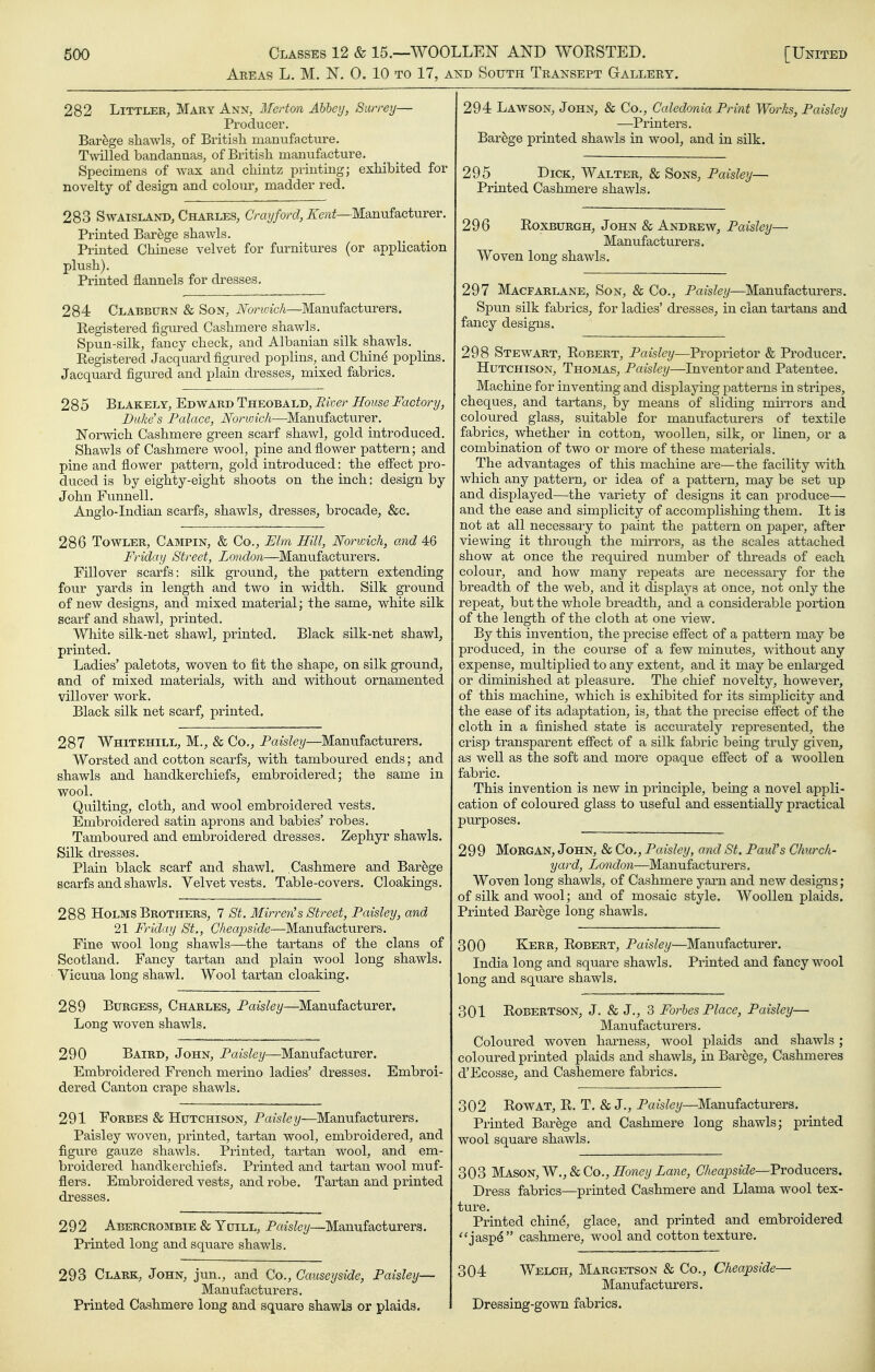 Akeas L. M. N. 0. 10 TO 17, AKD South Transept Gallery. 282 Littler, Mary Ann, Merton Abbey, Surrey— Producer. Barege shawls, of British manufacture, T\Nalled bandannas, of British manufactm-e. Specimens of wax and chintz printing; exhibited for novelty of design and colour, madder red. 283 SwATSLAND, Charles, Cray/ore?, 7ie«^—Manufacturer. Printed Barege shawls. Printed Chinese velvet for furnitures (or application plush). Printed flannels for dresses. 284 Clabburn & Son, Nondch—Manufacturers. Registered figured Cashmere shawls. Spun-silk, fancy check, and Albanian silk shawls. Registered Jacquard figured poplins, and Chine poplins. Jacquard figured and plain dresses, mixed fabrics, 285 BlAKELY, Edward Theobald, Biver House Factory, Duke's Palace, Norwich—Manufacturer. Norwich Cashmere green scarf shawl, gold introduced. Shawls of Cashmere wool, pine and flower pattern; and pine and flower pattern, gold introduced: the effect pro- duced is by eighty-eight shoots on the inch: design by John Funnell, Anglo-Indian scarfs, shawls, dresses, brocade, &c. 286 TowLER, Campin, & Co., Elm Hill, Norwich, and 46 Friday Street, London—Manufacturers. Fillover scarfs: silk ground, the pattern extending four yards in length and two in width. Silk ground of new designs, and mixed material; the same, white silk scarf and shawl, printed. White silk-net shawl, printed. Black silk-net shawl, printed. Ladies' paletots, woven to fit the shape, on silk ground, and of mixed materials, with and without ornamented villover work. Black silk net scarf, printed. 287 Whitehill, M., & Co., Paisley—Manufacturers. Worsted and cotton scarfs, with tamboured ends; and shawls and handkerchiefs, embroidered; the same in wool. Quilting, cloth, and wool embroidered vests. Embroidered satin aprons and babies' robes. Tamboured and embroidered dresses. Zephyr shawls. Silk dresses. Plain black scarf and shawl. Cashmere and Barege scarfs and shawls. Velvet vests. Table-covers. Cloakings. 288 Holms Brothers, 7 St. Mirren's Street, Paisley, and 21 Friday St., Cheapside—Manufacturers. Fine wool long shawls—^the tartans of the clans of Scotland, Fancy tartan and plain wool long shawls. Vicuna long shawl. Wool tartan cloaking. 289 Burgess, Charles, Paisley—Manufacturer. Long woven shawls. 290 Baird, John, Paisley—Manufacturer. Embroidered French merino ladies' dresses. Embroi- dered Canton crape shawls. 291 Forbes & Hutchison, Paisley—Manufacturers. Paisley woven, printed, tartan wool, embroidered, and figure gauze shawls. Printed, tartan wool, and em- broidered handkerchiefs. Printed and tartan wool muf- flers. Embroidered vests, and robe. Tartan and printed dresses. 292 Abercrombie & YuiLL, Paisley—Manufacturers. Printed long and square shawls. 293 Clark, John, jun., and Co., Causeyside, Paisley— Manufacturers. Printed Cashmere long and square shawls or plaids. 294 Lawson, John, & Co., Caledonia Print Works, Paisley —Printers, Barege printed shawls in wool, and in silk. 295 Lick, Walter, & Sons, Paisley— Printed Cashmere shawls. 296 Roxburgh, John & Andrew, Paisley— Manufacturers. Woven long shawls. 297 Macfarlane, Son, & Co., Paisley—Manufacturers. Spun silk fabrics, for ladies' dresses, in clan tartans and fancy designs. 298 Stewart, Robert, Paisley—Proprietor & Producer. Hutchison, Thomas, Paisley—Inventor and Patentee. Machine for inventing and displaying patterns in stripes, cheques, and tartans, by means of sliding mirrors and coloured glass, suitable for manufacturers of textile fabrics, whether in cotton, woollen, silk, or linen, or a combination of two or more of these matei-ials. The advantages of this machine are—the facility with which any pattern, or idea of a pattern, may be set up and displayed—the variety of designs it can produce— and the ease and simplicity of accomplishing them. It is not at all necessary to paint the pattern on paper, after viewing it through the mirrors, as the scales attached show at once the required number of threads of each colour, and how many repeats are necessary for the breadth of the web, and it displays at once, not only the repeat, but the whole breadth, and a considerable portion of the length of the cloth at one view. By this invention, the precise effect of a pattern may be produced, in the course of a few minutes, without any expense, multiplied to any extent, and it may be enlarged or diminished at pleasure. The chief novelty, however, of this machine, which is exhibited for its simplicity and the ease of its adaptation, is, that the precise effect of the cloth in a finished state is accurately represented, the crisp transparent effect of a silk fabric being tru.ly given, as well as the soft and more opaque effect of a woollen fabric. This invention is new in principle, being a novel appli- cation of coloured glass to useful and essentially practical pm-poses. 299 Morgan, John, & Co., Paisley, and St. Paul's Church- yard, London—Manufacturers. Woven long shawls, of Cashmere yarn and new designs; of silk and wool; and of mosaic style. Woollen plaids. Printed Barege long shawls. 300 Kerb, Robert, Paisley—Manufacturer. India long and square shawls. Printed and fancy wool long and sqviare shawls. 301 Robertson, J. & J., 3 Forbes Place, Paisley— Manufacturers. Coloured woven harness, wool plaids and shawls; coloured printed plaids and shawls, in Barege, Cashmeres d'Ecosse, and Cashemere fabrics. 302 Row AT, R. T. & J., Paisley—Manufacturers, Printed Barege and Cashmere long shawls; printed wool square shawls. 303 Mason, W., & Co., ^onei/Zane, (7Aeaj9S«(?e—Producers. Dress fabrics—printed Cashmere and Llama wool tex- ture. Printed chind, glace, and printed and embroidered *'jasp^ cashmere, wool and cotton texture. 304 Welch, Margetson & Co., Cheapside— Manufacturers. Dressing-gown fabrics.