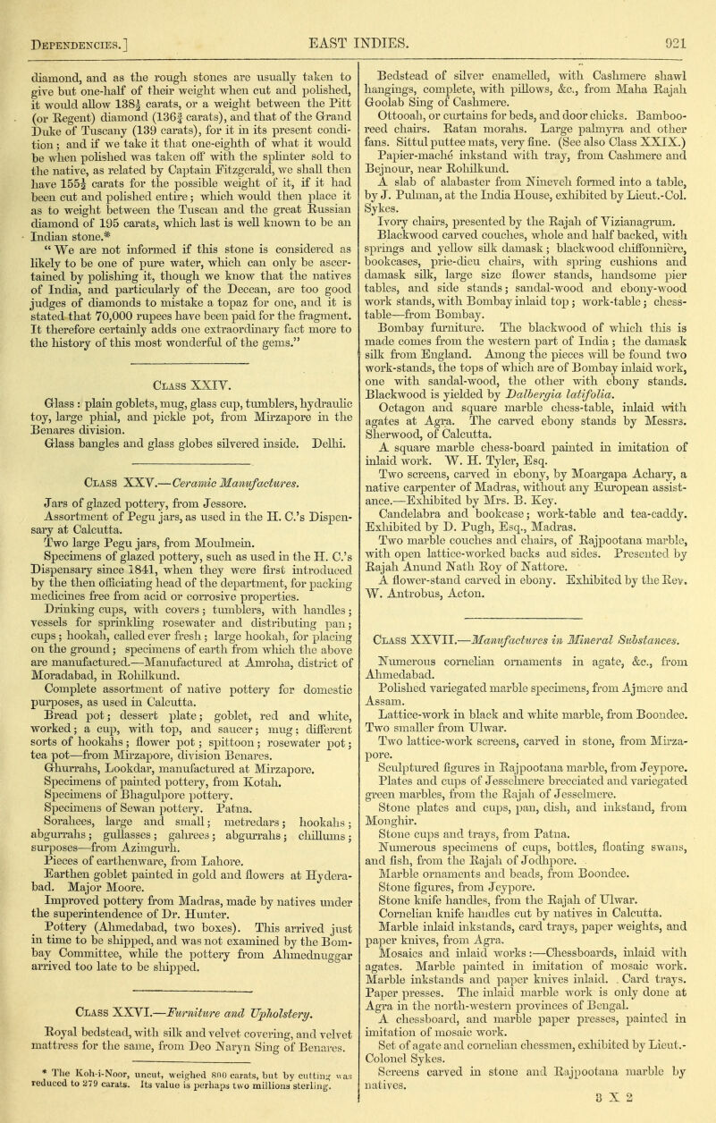 diamond, and as the rough stones are usually taken to give but one-half of their weight when cut and pohshed, it would allow 138J carats, or a weight between the Pitt (or Regent) diamond (136f carats), and that of the Grand Dxxke of Tuscany (139 carats), for it in its present conch- tion; and if we take it that one-eighth of what it would be when pohshed was taken off with the sphnter sold to the native, as related by Captam Fitzgerald, we shall then have 1555 carats for the possible weight of it, if it had been cut and polished entire; which would then place it as to weight between the Tuscan and the great Russian diamond of 195 carats, which last is well known to be an Indian stone.*  We are not informed if this stone is considered as likely to be one of pm-e water, which can only be ascer- tained by pohshing it, though we know that the natives of India, and particularly of the Deccan, are too good judges of diamonds to mistake a topaz for one, and it is stated that 70,000 rupees have been paid for the fragment. It therefore certanily adds one extraordinary fact more to the history of this most wonderfrd of the gems. Class XXIV. Grlass : plain goblets, mug, glass cup, tumblers, hydraulic toy, large phial, and pickle pot, from Mfrzapore in the Benares division. Grlass bangles and glass globes silvered inside. Delhi. Class XXY.—Ceramic Manufactures. Jars of glazed pottery, from Jessore. Assortment of Pegu jars, as used in the H. C.'s Dispen- sary at Calcutta. Two large Pegu jars, from Moulmein. Specimens of glazed pottery, such as used in the H. C.'s Dispensary since 1841, when they were first introduced by the then officiating head of the department, for packing medicines free from acid or corrosive properties. Drinking cups, with covers; tmnblers, with handles; vessels for sprinkhng rosewater and distributing pan; cups ; hookah, caUed ever fr-esh; large hookah, for placing on the ground; specimens of earth fr'om wliich the above are manufactm-ed.—Manufactured at Amroha, district of Moradabad, in Eolulkund. Complete assortment of native pottery for domestic jjurposes, as used in Calcutta. Dread pot; dessert plate; goblet, red and white, worked; a cup, with top, and saucer; mug; dhierent sorts of hookahs ; flower pot; spittoon; rosewater pot; tea pot—from Mirzapore, division Benares, Grhurrahs, Lookdar, manufactured at Mfrzapore. Specimens of painted pottery, fi'om Kotah. Specimens of Bhagulpore pottery. Specimens of Sewan pottery. Patna. Sorahees, large and small; metredars; hookahs; abgurrahs; guUasses; galnees; abgurrahs; chUlums; surposes—^from Azungurh. Pieces of earthenware, from Lahore. Earthen goblet painted in gold and flowers at Hydera- bad. Major Moore. Improved pottery fi-om Madras, made by natives under the superintendence of Dr. Hunter. Pottery (Ahmedabad, two boxes). Tliis arrived just in time to be sliipped, and was not examined by the Bom- bay Committee, while the pottery from Ahmednuggar arrived too late to be sliipped. Class XXYL—Furniture and JJpliolstery, Eoyal bedstead, with sUk and velvet covering, and velvet mattress for the same, from Deo ]Naryn Sing of Benares. * The Koh-i-Noor, uncut, weighed 800 carats, but by cuttm;^ uara reduced to 279 carats. Its value is perhaps two millions sterling. Bedstead of silver enameUed, with Cashmere shawl hangiiigs, complete, with pOlows, &c., from Maha Hajah Groolab Sing of Cashmere. Ottooah, or curtains for beds, and door cliicks. Bamboo- reed chairs, Batan morahs. Large palmyra and other fans. Sittul puttee mats, very fine. (See also Class XXIX.) Papier-mache inkstand with tray, fiom Cashmere a^nd Bejnour, near Roliilkund. A slab of alabaster from Nineveh formed into a table, by J. Pulman, at the India House, exliibited by Lieut.-Col. Sykes. Ivory chairs, presented by the Bajah of Vizianagrum. Blackwood carved couches, whole and half backed, with springs and yellow silk damask; blackwood chifibnniere, bookcases, prie-dieu chairs, with sprmg cushions and damask silk, large size flower stands, handsome pier tables, and side stands; sandal-wood and ebony-wood work stands, with Bombay inlaid top ; work-table; chess- table—from Bombay. Bombay furniture. The blackwood of which tliis is made comes from the western part of India ; the damask silk fr'om England. Among the pieces will be found two work-stands, the tops of which are of Bombay inlaid work, one with sandal-wood, the other with ebony stands. Blackwood is yielded by Dalbergia latifolia. Octagon and square marble chess-table, inlaid with agates at Agra. The carved ebony stands by Messrs. Sherwood, of Calcutta. A square marble chess-board painted in imitation of inlaid work. W. H. Tyler, Esq. Two screens, carved in ebony, by Moargapa Achary, a native carpenter of Madras, without any Em^opean assist- ance.—Exliibited by Mrs. B. Key. Candelabra and bookcase; work-table and tea-caddy. Exliibited by D. Pugh, Esq., Madras. Two marble couches and chairs, of Eajpootana marble, with open lattice-worked backs and sides. Presented by Bajah Anund Nath Roy of JSTattore. A flower-stand carved in ebony. Exhibited by the Bev. W. Antrobus, Acton. Class XXYII.—Manufactures in Mineral Suhstanees. Numerous eornehan ornaments in agate, &o., from Ahmedabad. Polished variegated marble specunens, from Ajmsre and Assam. Lattice-work in black and white marble, fr'om Boondee. Two smaller from Ulwar. Two lattice-work screens, carved in stone, fi-om Mirza- pore. Scidptm-ed figures in Bajpootana marble, from Jeypore. Plates and cups of Jesselmere brecciated and variegated green marbles, from the Rajah of Jesselmere. Stone plates and cups, pan, dish, and inkstand, fi'om Monghir. Stone cups and trays, from Patna. Numerous specimens of cups, bottles, floatmg swans, and fish, from the Rajah of Jodlipore. Marble ornaments and beads, from Boondee. Stone figures, from Jeypore. Stone knife handles, from the Rajah of Ulwar. Cornelian knife handles cut by natives in Calcutta. Marble inlaid inkstands, card trays, paper weights, and paper knives, from Agra. Mosaics and inlaid works:—Chessboards, inlaid with agates. Marble painted in imitation of mosaic work. Marble inkstands and paper knives inlaid. . Card trays. Paper presses. The inlaid marble work is only done at Agra in the north-western provinces of Bengal, A chessboard, and marble paper presses, painted in imitation of mosaic work. Set of agate and cornelian chessmen, exhibited by Lieut.- Colonel Sykes, Screens carved in stone and Eajpootana marble by uativ'es. 0X2