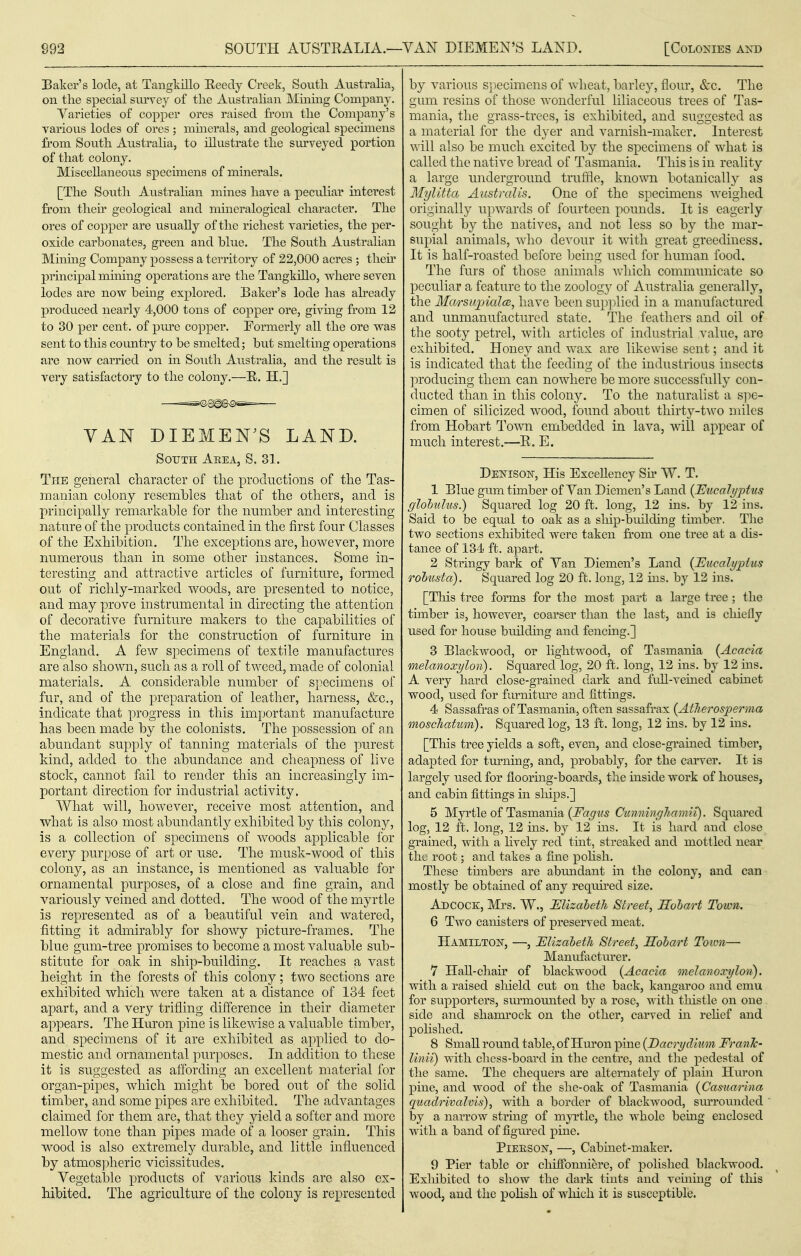 Baker's lode, at Tangkillo Eeecly Creek, South Australia, on the special surrey of the Austrahan Mining Company, Varieties of copper ores raised fi'om the Company's various lodes of ores ; minerals, and geological spechnens from South Australia, to illustrate the sm'veyed portion of that colony. Miscellaneous spechnens of minerals. [The South Australian mines have a peculiar interest from their geological and niineralogical character. The ores of copper are usually of the richest varieties, the per- oxide carbonates, green and blue. The South Australian Minuig Company possess a territory of 22,000 acres ; then' principal mining operations are the Tangkillo, where seven lodes are now being explored. Baker's lode has already produced nearly 4,000 tons of copper ore, givmg fi'om 12 to 30 per cent, of pm'c copper. Formerly all the ore was sent to tliis country to be smelted; but smelting operations are now carried on in South Austraha, and the result is very satisfactory to the colony.—B. H.] VAN DIEMEN^S LAND. SoTJTH Aeea, S. 31. The general character of the productions of the Tas- manian colony resembles that of the others, and is principally remarkable for the number and interesting nature of the products contained in the first four Classes of the Exhibition. The exceptions are, however, more numerous than in some other instances. Some in- teresting and attractive articles of furniture, formed out of richly-marked woods, are presented to notice, and may prove instrumental in directing the attention of decorative furniture makers to the capabilities of the materials for the construction of furniture in England. A few specimens of textile manufactures are also shown, such as a roll of tweed, made of colonial materials. A. considerable number of specimens of fur, and of the preparation of leather, harness, &c., indicate that progress in this important manufacture has been made by the colonists. The possession of an abundant supply of tanning materials of the purest kind, added to the abimdance and cheapness of live stock, cannot fail to render this an increasingly im- portant direction for industrial activity. What will, however, receive most attention, and what is also most abundantly exhibited by this colony, is a collection of specimens of woods applicable for every purpose of art or use. The musk-wood of this colony, as an instance, is mentioned as valuable for ornamental purposes, of a close and fine grain, and variously veined and dotted. The wood of the myrtle is represented as of a beautiful vein and watered, fitting it admirably for showy picture-frames. The blue gum-tree promises to become a most valuable sub- stitute for oak in ship-building. It reaches a vast height in the forests of this colony; two sections are exhibited which were taken at a distance of 134 feet apart, and a very trifling difference in their diameter appears. The Huron pine is likewise a valuable timber, and specimens of it are exhibited as applied to do- mestic and ornamental purposes. In addition to tliese it is suggested as affording an excellent material for organ-pipes, which might be bored out of the solid timber, and some pipes are exhibited. The advantages claimed for them are, that the}^ yield a softer and more mellow tone than pipes made of a looser grain. This wood is also extremely durable, and little influenced by atmos])heric vicissitudes. Vegetable products of various kinds are also ex- hibited. The agriculture of the colony is represented by various s])ecimens of wheat, barley, flour, &c. The gum resins of those wonderful liliaceous trees of Tas- mania, the grass-trees, is exhibited, and suggested as a material for the dyer and varnish-maker. Interest v.'ill also be much excited by the specimens of what is called the native bread of Tasmania. This is in reality a large underground truffle, known botanically as Mylitta Austmlis. One of the specimens weighed originally upwards of fourteen pounds. It is eagerly sought by the natives, and not less so by the mar- supial animals, who devour it with great greediness. It is half-roasted before being used for human food. The furs of those animals which communicate so peculiar a feature to the zoology of Australia generally, the Mcirsupialce, have been sup]^lied in a manufactured and unmanufactured state. The feathers and oil of the sooty petrel, with articles of industrial value, are exhibited. Honey and wax are likewise sent; and it is indicated that the feeding of the industrious insects producing them can nowhere be more successfully con- ducted than in this colony. To the naturalist a sjie- cimen of silicized wood, found about thirty-t^vo miles from Hobart Town embedded in lava, will appear of much interest.—R. E. Denison, His Excellency Sh' W. T, 1 Blue gum timber of Van Diemen's Land {JEucaJyptus globulus?) Squared log 20 ft. long, 12 ins. by 12 ins. Said to be equal to oak as a sliip-builchng timber. The two sections exhibited were taken from one tree at a dis- tance of 134 ft. apart. 2 Stringy bark of Van Diemen's Land {Eucalyptus Tobusta). Squared log 20 ft. long, 12 ins. by 12 ins. [This tree forms for the most part a large tree ; the timber is, however, coarser than the last, and is chiefly used for house builchng and fencing.] 3 Blackwood, or lightwood, of Tasmania {Acacia melanoxylon). Squared log, 20 ft. long, 12 ins. by 12 ms. A very hard close-grained dark and fifll-veined cabinet wood, used for fornitm-e and fittings. 4 Sassafras of Tasmania, often sassafrax {AtJierosperma moschatum). Squared log, 13 ft. long, 12 ins. by 12 ins. [This tree yields a soft, even, and close-grained timber, adapted for tm-ning, and, probably, for the carver. It is largely used for flooring-boards, the inside work of houses, and cabin fittings in sliips.] 5 Myrtle of Tasmania Squared log, 12 ft. long, 12 ins. by 12 ins. It is hard and close gramed, with a hvely red tint, streaked and mottled near the root; and takes a fine pohsh. These timbers are abiuidant in the colony, and can mostly be obtained of any requfred size. Adcock, Mrs. W., Mizaheth Street, Hohart Town. 6 Two canisters of preserved meat. Hamilto^t, —, Ulizaheth Street, Hohart Toion—• Manufacturer. 7 HaU-chafr of blackwood {Acacia melanoxylon). with a raised shield cut on the back, kangaroo and emu for supporters, sm-motuited by a rose, with thistle on one side and shamrock on the other, carved in rchef and polished. 8 SmaU round table, of Huron pine {Dacrydium Frank- linii) with cliess-board in the centre, and the pedestal of the same. The chequers are alternately of plain Huron pine, and wood of the she-oak of Tasmania {Casuarina quadrivalvis), with a border of blackwood, sm^rounded by a narrow string of myrtle, the whole being enclosed with a band of figxired pine. PiEESON, —, Cabinet-maker. 9 Pier table or chiffonniere, of polished blackwood. Exliibited to show the dark tints and reining of this wood, and the pohsli of which it is susceptible.