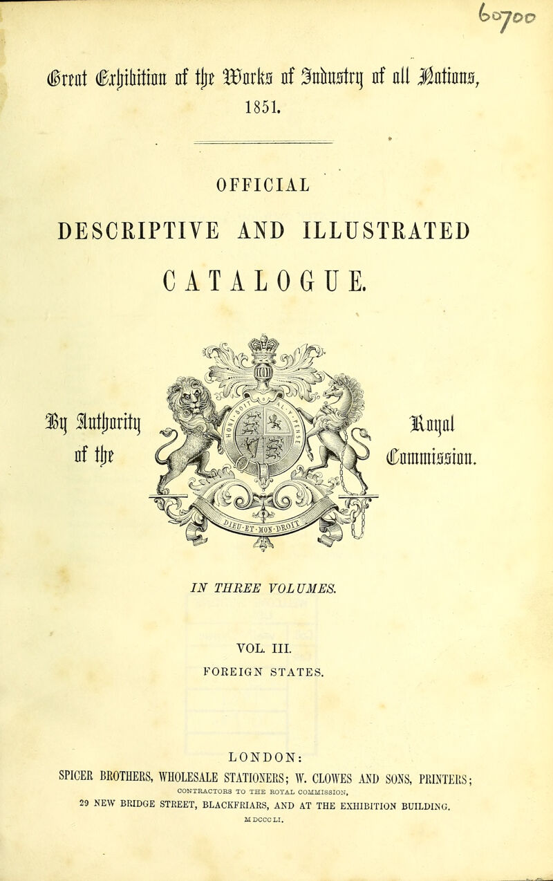 (great fejiiMtiflH nf tjie Wmk nf SnhiMrq nf all J^atinM, 1851. _ » OFFICIAL DESCRIPTIVE AND ILLUSTRATED CATALOGUE. IN THREE VOLUMES. VOL. Ill FOREIGN STATES. LONDON: SPICER BROTHERS, WHOLESALE STATIOMRS; W. CLOWES MD SOi\S, PRLNTERS; OONTRACTOES TO THE HOTAL COMMISSION, 29 NEW BRIDGE STREET, BLACKFRIARS, AND AT THE EXHIBITION BUILDING.