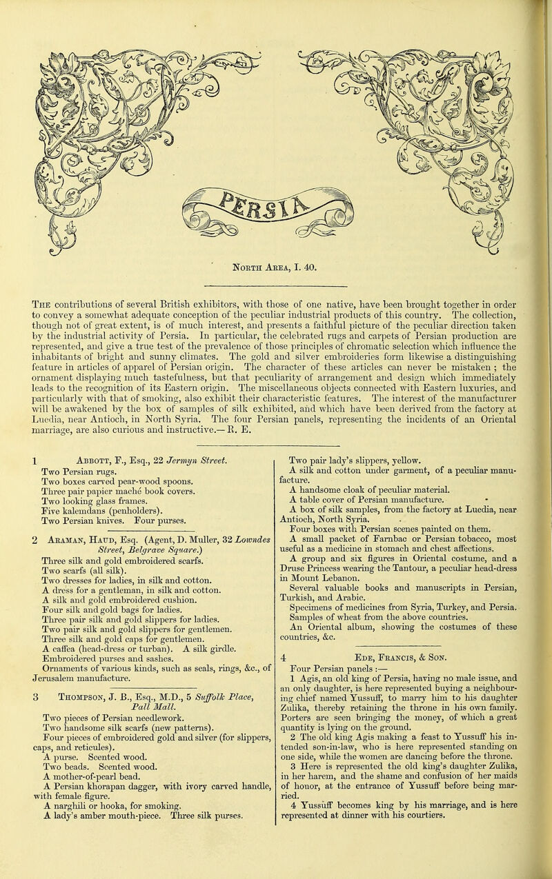 The contributions of several British exhibitors, with those of one native, have been brought together in order to convey a somewhat adequate conception of the peculiar industrial products of this country. The collection, though not of great extent, is of much interest, and presents a faithful picture of the peculiar direction taken by the industrial activity of Persia. In particular, the celebrated rugs and carpets of Persian production are represented, and give a true test of the prevalence of those principles of chromatic selection which influence the inhabitants of bright and sunny climates. The gold and silver embroideries form likewise a distinguishing feature in articles of apparel of Persian origin. The character of these articles can never be mistaken ; the ornament displaying much tastefulness, but that peculiarity of arrangement and design which immediately leads to the recognition of its Eastern origin. The miscellaneous objects connected with Eastern luxuries, and particularly with that of smoking, also exhibit their characteristic features. The interest of the manufacturer will be awakened by the box of samples of silk exhibited, and which have been derived from the factory at Luedia, near Antioch, in North Syria. The four Persian panels, representing the incidents of an Oriental marriage, are also curious and instructive.—E. E. 1 Abbott, F., Esq., 22 Jermyn Street. Two Persian rugs. Two boxes carved pear-wood spoons. Tliree pair papier maclie book covers. Two looking glass frames. Five kalemdans (penholders). Two Persian knives. Four purses. 2 Aeaman, Haud, Esq. (Agent, D. Muller, 32 Lowndes Street, Belgrave Square.) Three silk and gold embroidered scarfs. Two scarfs (all silk). Two dresses for ladies, in silk and cotton. A dress for a gentleman, in silk and cotton. A silk and gold embroidered cushion. Four silk and gold bags for ladies. Three pair silk and gold shppers for ladies. Two pair silk and gold shppers for gentlemen. Three silk and gold caps for gentlemen. A caifea (head-dress or tm-ban). A sUk girdle. Embroidered pm-ses and sashes. Ornaments of various kinds, such as seals, rings, &c., of Jerusalem manufacture. 3 Thompson, J. E., Esq., M.D., 5 SuffolJc Place, Pall Mall. Two pieces of Persian needlework. Two handsome sUk scarfs (new patterns). Four pieces of embroidered gold and silver (for shppers, caps, and reticules). A purse. Scented wood. Two beads. Scented wood. A mother-of-pearl bead. A Persian khorapan dagger, with ivory carved handle, with female figure. A narghih or hooka, for smoking. A lady's amber mouth-piece. Three silk pm-ses. Two pair lady's shppers, yellow. A silk and cotton under garment, of a pecuhar manu- facture. A handsome cloak of peculiar material. A table cover of Persian manufactm-e. A box of sUk samples, from the factory at Luedia, near Antioch, North Syria. Four boxes with Persian scenes painted on them. A smaU packet of Farnbac or Persian tobacco, most useful as a medicine in stomach and chest affections. A group and six figures in Oriental costume, and a Druse Princess wearing the Tantour, a pecuhar head-dress in Moimt Lebanon. Several valuable books and manuscripts in Persian, Turkish, and Arabic. Specimens of medicines from Syria, Tm'key, and Persia. Samples of wheat fi'om the above countries. An Oriental album, showing the costumes of these countries, &c. 4 Ede, Feancis, & Son. Four Persian panels :— 1 Agis, an old king of Persia, having no male issue, and an only daughter, is here represented buying a neighbour- ing cliief named YussuiF, to marry him to his daughter Zulika, thereby retaining the throne in his own family. Porters are seen bringing the money, of which a great quantity is Ijdng on the ground. 2 The old king Agis making a feast to Tussufi his in- tended son-in-law, who is here represented standing on one side, while the women are dancing before the throne. 3 Here is represented the old king's daughter Zulika, in her harem, and the shame and confusion of her maids of honor, at the entrance of Yussuff before being mar- ried. 4 Yussiifi becomes king by his marriage, and is here represented at dinner with his courtiers.