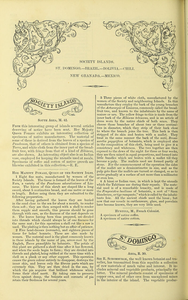 From this interesting group of islands several articles deserving of notice have been sent. Her Majesty Queen Pomaro exhibits an interesting collection of s]iecimens of native mannfactures. The material of some of these is derived from the leaves of a species of Fandanus, that of others is obtained from a species of Tacca, and white cloth from the inner part of the bread- fruit tree, with fringe from that of a kind of HiJnscvs, arc also shown. An interesting object also is an Indian vase, employed for keeping the utensils used at meals. Specimens of coffee and cotton of native growth are likewise exhibited in this collection.—11. E. Hee Majesty Pojiabe, Queen of the Society Isles. 1 Eight fine mats, manufactiu-ed by women of the Society Islands. The tissue is formed of the leaves of the Fara, a variety of the Fandanus odoratissimns of Lin- naeus. The leaves of this shrub are shaped hke a long sword, about 5 centimetres broad, and one metre or more in length. Before using them they are submitted to the foliowmg preparation. After having gathered the leaves they are buried in the sand close to the sea for about a month, to render tliem soft; they are then scraped with a shell to render tliem supple and smooth, this process should be gone through with care, as the fineness of the mat depends on it. The leaves having been thus prepared, are divided into threads whicli should always be. of one fineness for the same mat; for this operation a shell cut lilie a saw is used. The plaiting is then nothing but an afiaii- of patience. 2 Five head-dresses (coronets), and eighteen pieces of tissue for ladies' bonnets. These are also made by women. The material used is the plant commonly known in these islands by the name of pia, arrow-root by tlie EngUsh, Tacca pumalijida by botanists. The petals of this plant are gathered a short time after it has flowered, and when the seeds begin to form ; they are divided into threads and plaited, being rubbed at the same time with a shell on a plank or any other support. This operation causes the green colour entirely to disappear, destroys the inner skm, and leaves only the fibrous parts which are extremely thin. They are then dried in the sun, by which the pia acquires that brilliant whiteness which forms then' chief merit. By taking care to preserve them against damp, the bonnets and coronets of pia retain their freshness for several years. 3 Three pieces of white cloth, manufactm-ed by the women of the Society and neigliboiu'ing Islands. In tliis manufacture they employ the bark of the young branches of the Artocarpits of Linnceus, commonly called the bread- fruit tree, and known to tlie inhabitants by the name of maiore or uru. The yeUow frmge to this is made from the iimer bark of the Hibiscus teleaceus, and is an article of dress worn by the native chiefs of both sexes. They choose those branches of about two or three centime- tres in diameter, whicli they strip of their bark close to where the branch joins the tree. This bark is then stripped of its skin and beaten with a mallet. They treat in the same manner the bark of the ante, Brous- soretia pafyrifera of botanists, which is employed also in the composition of this cloth, being used to give it a consistency and whiteness. The two together are then exposed to the dews of the niglit for three or four weeks, they are then mixed in equal proportions, and formed into httle bimdles which are beaten with a maUet tiU they become a pulp. The mallets used are formed partly of stone. For the commencement of the operation the sides of the mallet are a demicentimetre in size, and as tlie pulp gets finer the mallets are tm'ned or changed, so as to arrive gradually at a sm-face of not more than a millimetre or even less. 4 A hinai or Indian vase, in which is kept the utensils which the Taliitians use during fheh repasts. The mate- rial used is of a remarkable tenacity, and is made of the Fru<]enistra luoiliano of botanists, a sort of  Siam filandreuse, or tige rampante, which is called by the inliabi- taiits leie. AU the ancient chiefs used the hinai; but now that our vessels in earthenware, glass, and porcelain have become known, they are very httle used. HuETELL, M., French Colonist. A specimen of native coffee. A speomien of native cotton. Aeea, E. 30. SiE K. ScHOMBUEGK, the well known botanist and tra- veller, has transmitted from tliis republic a collection of raw materials of much value and interest. It in- cludes mineral and vegetable products, principally the latter. The mineral products consist of specimens of copper ores, and of other ores from unexplored mines in the interior of the island. The vegetable produc-