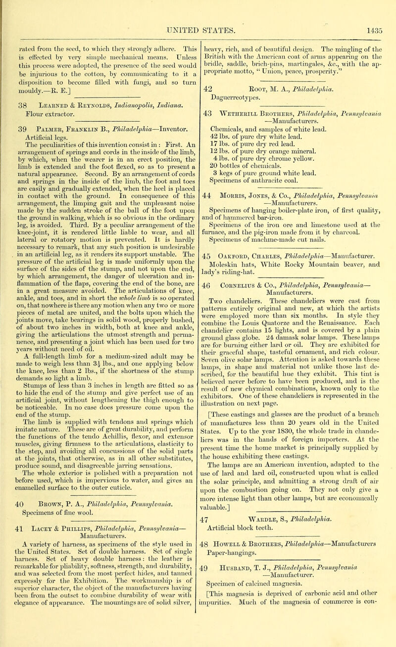 rated from tlie seed, to wliich tliey strongly adhere. This is eil'eoted by very simple mechanical means. Unless tliis process were adopted, the presence of the seed would be injiu'ious to the cotton, by commimicating to it a disposition to become filled with fungi, and so tm'n mouldy.—E. E.] 38 Learned & Reynolds, Indianopolis, Indiana. Flour extractor. 39 Palmee, Peankiin B., PJiiladelpMa—Inventor. Artificial legs. The peculiarities of tliis invention consist in : First. An arrangement of springs and cords in the inside of the limb, by which, when the wearer is in an erect position, the limb is extended and the foot flexed, so as to present a natm-al appearance. Second. By an arrangement of cords and springs in the inside of the limb, the foot and toes are easily and gradually extended, when the heel is jDlaced in contact with the gromid. In consequence of tliis arrangement, the limping gait and the mipleasant noise made by the sudden stroke of the ball of the foot upon the ground in walking, which is so obvious in the ordinary leg, is avoided. Tliird. By a peculiar arrangement of the knee-joint, it is rendered little liable to wear, and all lateral or rotatory motion is prevented. It is hardly necessary to remark, that any such position is undesmible in an artificial leg, as it renders its support mistable. The pressm'e of the artificial leg is made uniformly vipon the siu-face of the sides of the stump, and not upon the end, by wliicli arrangement, the danger of ulceration and in- flammation of the flaps, covering the end of the bone, are in a great measm'e avoided. The articulations of knee, ankle, and toes, and in short the ivliole limb is so ojjerated on, that nowhere is there any motion when any two or more pieces of metal are united, and the bolts upon which the joints move, take bearings in solid wood, properly bushed, of about two inches in width, both at knee and ankle, giving the articidations tlie utmost strength and perma- nence, and presenting a joint wliich has been used for two years without need of oil. A full-length limb for a medium-sized adidt may be made to weigh less than lbs., and one applymg below the knee, less than 2 lbs., if the shortness of the stiuiip demands so hght a lunb. Stumps of less than 3 inches in length are fitted so as to hide the end of the stump and give perfect use of an artificial joint, without lengthening the thigh enough to be noticeable. In no case does pressiu-e come upon the end of the stump. The limb is supplied with tendons and springs wliich imitate natm-e. These are of great durabihty, and perform the functions of the tendo Achillis, flexor, and extensor muscles, giving fu-mness to the articulations, elasticity to the step, and avoiding all concussions of the solid parts at the jouits, that otherwise, as m all other substitutes, produce soimd, and disagreeable jarring sensations. The whole exterior is polished with a preparation not before used, which is impei'vious to water, and gives an enamelled surface to the outer cuticle. 40 Bbown, p. a., Fliiladelfhia, Fennsylvania. Specimens of fine wool. 41 Lacey & Phillips, Philadelphia, Pennsylvania— Manufactm'ers. A variety of harness, as specimens of the style used in the United States. Set of double harness. Set of single harness. Set of heavy double harness: the leather is remarkable for pliability, softness, strength, and dm-abflity, and was selected from the most perfect hides, and tanned expressly for the Exliibition. The workmanship is of superior character, the object of the manufacturers havuig been from the outset to combine durability of wear with elegance of appearance. The inomitings are of solid sUver, heavy, rich, and of beautiful design. The mingling of the British with the Amoricaii coat of arms appearing on the bridle, saddle, brich-jiins, martingales, &c., with the ap- propriate motto,  Union, peace, prosperity. 42 EoOT, M. A., Philadelphia. Daguerreotypes. 43 Wetheeill Beothees, Philadelphia, Pennsylcania ■—Manufacturers. Chemicals, and samples of wliite lead. 42 lbs. of piu'c dry wliite lead. 17 lbs. of pure di-y red lead. 12 lbs. of pure dry orange mineral. 4 lbs. of pm'e dry chrome yellow. 20 bottles of chemicals. 3 kegs of pure ground wliite lead. Specimens of antlmicite coal. 44 Moeeis, Jones, & Co., Philadelphia, Pennsylcania —Mai lufacturer s. Specimens of hangiug boUer-plate u'Oii, of first quaUty, and of liammcrcd bar-hon. Specimens of the iron ore and limestone used at the furnace, and the pig-u'on made from it by charcoal. Specimens of maclune-made cut nails. 45 Oakfoed, Chaeles, Philadelphia—Manufacturer. Moleskin hats. White Eocky Mountain beaver, and lady's riding-hat. 46 COENELIUS & Co., Philadelphia, Permsylvania— Maiiufactiu'ers. Two chandeliers. These chandehers were cast from patterns eiitu'ely original and new, at wliich the artists were employed more than six months. In style they combine the Louis Quatorze and the Renaissance. Each chaiideher contains 15 lights, and is covered by a plain ground glass globe. 24 damask solar lamps. These lamps are for bunung either lard or oil. They are exlubited for their gracefid shape, tasteful ornament, and rich colom\ Seven ohve solar lamps. Attention is asked towards these lamps, in shape and material not unlike those last de- scrilied, for the beautiful hue they exhibit. Tlus tint is beheved never before to have been produced, and is the result of new chyniical combuiations, known only to the exhibitors. One of these chandehers is represented in the Ulustration on next page. [These castings and glasses are the product of a branch of manufactures less than 20 years old in the United States. Up to the year 1830, the whole trade in chande- hers was in the hands of foreign importers. At the present time the home market is principally supphed by the house exhibiting these castings. The lamps are an American invention, adapted to the use of lard and lard oil, constructed upon what is called the solar prmciple, and admitting a strong draft of air upon the combustion going on. They not only give a more intense hght than other lamps, but are economically valuable.] 47 Waedle, S., Philadelpliia. Artificial block teeth. 48 Howell & Beothees, Philadelphia—Manufactiu-ers Paper-haiigmgs. 49 Husband, T. J., Philadelphia, Pennsylvania —Manufactm'er. Specuuen of calcined magnesia. [This magnesia is deprived of carbonic acid and other impurities. Much of the magnesia of commerce is con-