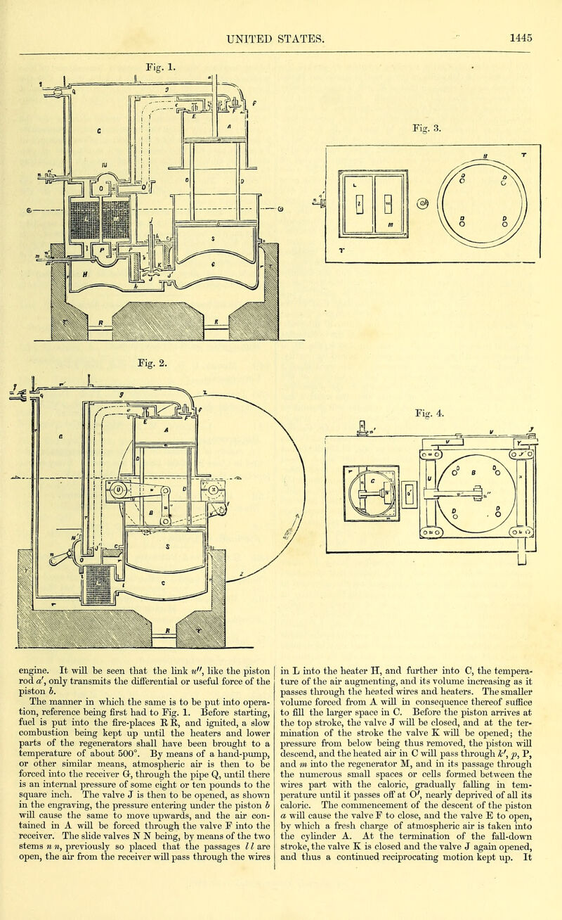 Fig. 1. Fis;. 3. Fig. 2. Fig. 4. engine. It will be seen that the link ti, like the piston rod a', only transmits the differential or useful force of the piston b. The manner in which the same is to be put into opera- tion, reference being first had to Fig. 1. Before starting, fuel is put into the fire-places R R, and ignited, a slow combustion being kept up untU the heaters and lower parts of the regenerators shall have been brought to a temperature of about 500°. By means of a hand-pump, or other similar means, atmospheric air is then to be forced mto the receiver Gr, tlu'ough the pipe Q, untU there is an internal pressure of some eight or ten povmds to the square inch. The valve J is then to be opened, as shown in the engi-aving, the pressure entering mider the piston b wUl cause the same to move upwards, and the air con- tained in A will be forced through the valve F into the receiver. The shde valves N N being, by means of the two stems n n, previously so placed that the passages 11 are open, the air from the receiver will pass through the wires in L into the heater H, and further into C, the tempera- ture of the air augmenting, and its vohune increasing as it passes tln-ough tlie heated wires and heaters. The smaller volume forced from A will in consequence thereof sufiice to fill the larger space in C. Before the piston arrives at the top stroke, the valve J wUl be closed, and at the ter- mmation of the stroke the valve K wUl be opened; the pressm'e from below being thus removed, the piston will descend, and the heated air in C will pass tlirough k', p, P, and m into the regenerator M, and in its passage through the numerous small spaces or cells formed between the wu'es part with the caloric, gradually falling m tem- perature imtn it passes off at O', nearly deprived of all its caloric. The coimnencement of the descent of the piston a wiU cause the valve F to close, and the valve E to open, by which a fresh charge of atmospheric afr is taken into the cylinder A. At the termination of the faU-down stroke, the valve K is closed and the valve J again opened, and thus a contmued reciprocating motion kept up. It