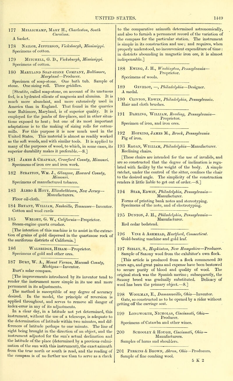 177 Mellichamp, Maky H., Charleston, South Carolina. A basket. 178 Nailoe, Jefpeeson, Vickslurgh, Mississqipi. Specimens of cotton. 179 Mitchell, G-. D., Vicksbiirgh, Mississij)pi. Specimens of cotton. 180 Maeyland Soap-stone Company, Baltimore, Maryland—Producer. Specimen of soap-stone. One batli tub. Sample of stone. One sizing roil. Three griddles. [Steatite, called soap-stone, on account of its unctuous feel, is a liydrated silicate of magnesia and alumina. It is much more abundant, and more extensively used in America than in England. That found in the quarries near Baltmiore, Maryland, is of superior quahty. It is emploj^ed for the jambs of fii'e-places, and in other situa- tions exposed to heat; but one of its most important adaptations is to the makmg of sizing rolls for cottou- mills. For this pm-pose it is now much vised in the United States. This material is ahnost as readily worked as the soft woods, and with similar tools. It is apphed to many of the pui-poses of wood, to which, in some cases, its superior durabUity makes it preferable.—S.] 181 James & Chapman, Crawford County, Missouri. Specimens of iron ore and iron work. 182 Steatton, Wm. J., Glasgow, Eoivard County, Missouri. Specimens of manufactured tobacco. 183 Albeo & HOYT, Elizahethtown, Neiv Jersey— Manufactm-ers. Floor oU-cloth. 184 Bryant, William, Nashville, Tennessee—Imewtov. Cotton and wool cards 185 Weight, G. W., CaZ</bj-«ia—Proprietor. Steam-engine quartz crusher. [The intention of this machine is to assist in the extrac- tion of grams of gold dispersed in the quartzsose rock of the auriferous districts of CaUfomia.] 186 Walbeidge, Hiram—Proprietor. Specimens of gold and other ores. 187 Buet, W. a., Mount Vernon, Macomb County, Michigan—Inventor. Burt's solar compass. [The improvements hatroduced by its mventor tend to render _ the instrument more sunple in its use and more permanent ui its adjustments. The method is susceptible of any degree of accm-acy desu-ed. In the model, the principle of reversion is apphed throughout, and sei-ves to remove all danger of index-error m any of its adjustments. In a clear day, in a latitude not yet determined, tliis instniment, without the use of a telescope, is adequate to the determination of latitude withui two imnutes, and dif- ferences of latitude perhaps to one minute. The line of sight bemg brought in the du'ection of an object, and the mstrument adjusted for the smi's actual decUnation and the latitude of the place (determined by a previous cidmi- nation of the sun with this instnuneut), the exact azimuth from the true north or south is read, and the reading of the compass is of no fm-ther use than to serve as a check to the comparative azunuth determined astronomically, and also to funiish a permanent record of the variation of the compass for the particular station. The instniment is simple m its construction and use ; and requii-es, when properly understood, no mconvenient expenditui-e of time : hi districts abomiduig in magnetic iron ore, it is almost indispensable.] 188 EwiNG, J. II., Washington, Pennsylvania— Proprietor. Specimens of wools. 189 Gevelot, —, Philadelphia—Designer. A medal. 190 Clinton, Edwin, Philadelphia, Pennsylvania. Hair and clotli brushes. 191 Daeling, William, Reading, Pennsylvania— Proprietor. Specimen of iron, and iron ores. 192 Hopkins, James M,, Brock, Pennsylvania Pig of iron. 193 Ragan, William, Philadelphia—Manufacturer. Reclining chah's. [These chau's are intended for the use of invalids, and are so constructed that the degree of inchnation is regu- lated with facihty by the weight of the body. A simple ratchet, under the control of the sitter, confines the chair to the desu-ed angle. The simplicity of the construction renders it little hable to get out of order.—S..J 194 Stae, Edwin, Philadelphia, Pennsylvania— Manufactm'er. Forms of printing bank notes and stereotyping. Specimens of the note, and of electrotypiug. 195 DUNTON, J. H., Philadelphia, Pennsylvania— Manufacturer. Ecd cedar bedstead. 19G Vine & Ashmead, Hartford, Connecticut. Gold-beatuig machine and gold leaf. 197 Sibley, S., Ropkinton, New Hampshire—Producer- Sample of Saxony wool from the exliibitor's own flock. [This article is produced from a flock commenced 30 years ago, and great pains and expense have been bestowed to secure pmity of blood and quaUty of wool. The original stock was the Spanish merhio ; subsequently, the Saxony breed was gradually substituted. Delicacy of wool has been the primai-y object—S.] 198 Woodman, E., Damascoville, Ohio—Inventor. Gate, so constructed as to be opened by a rider without getting ofi' the carriage seat. 199 LoNGWOETH, Nicholas, Cincinnati, Ohio— Producer. Specimens of Catawba and other wines. 200 Schooley & Hough, Cincinnati, Ohio— Manufacturers. Samples of hams and shoulders. 201 Peekins & Brown, Akron, OAio—Producers. Sample of fine combing wool. 5 K 2