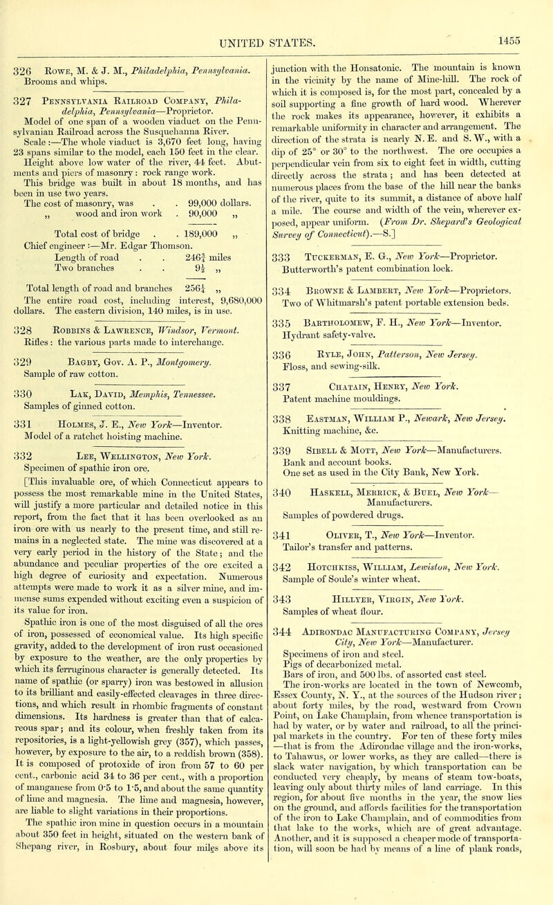 326 RowE, M. & J. M., Philadelphia, Pennsijlvania. Brooms and whips. 327 Pennsylvania Railroad Company, Phila- delphia, Pennsylvania—Proprietor. Model of one span of a wooden viaduct on tlie Penn- sylvanian Railroad across the Susquelianna River. Scale :—The whole viaduct is 3,670 feet long, having 23 spans similar to the model, each 150 feet in the clear. Height above low water of the river, 44 feet. Abut- ments and joicrs of masom-y : rock range work. This bridge was btdlt in about 18 months, and has been in use two years. The cost of masonry, was . . 99,000 dollars. „ wood and iron work . 90,000 ,, Total cost of bridge . . 189,000 „ Chief engineer :—Mr. Edgar Thomson. Length of road . . 2461 mUes Two branches . . 9i » Total length of road and branches 256t „ The entire road cost, including interest, 9,680,000 dollars. The eastern division, 140 mUes, is in use. 328 RoBBINS & Lawbence, Windsor, Vermont. Rifles : the various parts made to interchange. 329 Bagby, Gov. A. P., Montgomery. Sample of raw cotton. 330 Lak, David, Memphis, Tennessee. Samples of ginned cotton. 331 Holmes, J. E., New York—Inventor. Model of a ratchet lioistmg machine. 332 Lee, Wellin&ton, New York. Specimen of spathic iron ore. [This invaluable ore, of wliich Connecticut appears to possess the most remarkable mine in the United States, wiU justify a more particular and detailed notice hi tliis report, from the fact that it has been overlooked as an iron ore with us nearly to the present time, and stiU re- mains in a neglected state. The mine was discovered at a very early period in the history of the State; and the abundance and pecuUar properties of the ore excited a high degree of curiosity and expectation. Numerous attempts were made to work it as a silver mine, and im- mense smus expended without excitmg even a suspicion of its value for iron. Spatliic u-on is one of the most disguised of aU the ores of n-on, possessed of economical value. Its high specific gravity, added to the development of u-on rust occasioned by exposure to the weather, are the only properties by which its ferragmous character is generally detected. Its name of spathic (or span-y) iron was bestowed in allusion to its briUiant and easily-effected cleavages in three cUrec- tions, and which residt hi rhombic fi-agments of constant dimensions. Its hardness is greater than that of calca- reous spar; and its colour, when fi-esldy taken from its repositories, is a hght-yellowish grey (357), which passes, however, by exposure to the an-, to a reddish browi (358). It is composed of protoxide of u-on from 57 to 60 per cent., carbonic acid 34 to 36 per cent., with a proportion of manganese from O'S to 1-5, and about the same quantity of hme and magnesia. The lime and magnesia, however, are liable to slight variations in tlieu- proportions. The spathic u-on mine ni question occm-s m a mountain about 350 feet in height, situated on the western bank of .Shepang river, in Rosbury, about fom- miles above its jimction Avith the Housatonic. The mountain is known in the vicinity by the name of Mine-liiU. The rock of which it is composed is, for the most part, concealed by a soil supportmg a fine growth of hard wood. Wherever the rock makes its appearance, however, it exhibits a remarkable miiformity in character and an-angement. The du-ection of the strata is nearly N. E. and S. W., with a dip of 25° or 30° to the northwest. The ore occupies a perpendicular vem from six to eight feet in width, cutting directly across the strata; and has been detected at numerous places fi-om the base of the lull near the banks of the river, quite to its summit, a distance of above half a mile. The course and width of the vein, wherever ex- posed, apj)ear uniform. {From Dr. Shepard's Geological Survey of Connecticut).—S.] 333 TucKEEMAN, E. Gr., New York—Proprietor. Butterworth's patent combination lock. 334 Bkowne & Lambert, Neiv York—Proprietors. Two of Wliitmarsh's patent portable extension beds. 335 Bartholomew, F. H., New York—Inventor. Hydrant safety-valve. 336 Ryle, John, Patterson, New Jersey. Eloss, and sewmg-silk. 337 Chatain, Henry, New York. Patent machine mouldings. 338 Eastman, William P., Newark, New Jersey. Knitting macliine, &c. 339 SiBELL & MoTT, New York—Manufactm-ers. Bank and accoimt books. One set as used in the City Bank, New York. 340 Haskell, Merrick, & Buel, New York— Manufactm-ers. Samples of powdered di-ugs. 341 Oliver, T., New York—Inventor. Tailor's transfer and patterns. 342 Hotchkiss, William, Lewiston, New York. Sample of Soide's winter wheat. 343 HiLLYEE, Virgin, New York. Samples of wheat flour. 344 Adieondac MANrrACTURiNG Company, Jersey City, New York—Manufactm-er. Specimens of u-on and steel. Pigs of decarbonized metal. Bars of iron, and 500 lbs. of assorted cast steel. The iron-works are located in the town of Newcomb, Essex County, N. Y., at the som-ces of the Hudson river; about forty miles, by the road, westward from Crown Point, on Lake Champlain, from whence transportation is had by water, or by water and raUroad, to all the princi- pal markets m the country. For ten of these forty miles —tliat is fi-oni the Adu-ondac vOlage and the iron-works, to Tahawus, or lower works, as they are called—tliere is slack water navigation, by which transportation can be conducted very cheaply, by means of steam tow-boats, leaving only about thu-ty miles of land carriage. In this region, for about five months in the year, the snow lies on the groimd, and affords facilities for the transportation of the iron to Lake Champlain, and of commodities from that lake to the works, whicli are of great advantage. Another, and it is supposed a cheaper mode of transporta- tion, win soon be had by means of a line of plank roads.
