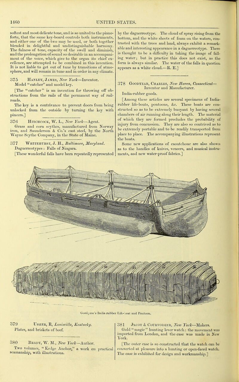 softest and most delicate tone, and is so united to tlie piano- forte, that the same key-board controls both instruments, and either one of the two may be used, or both together blended in dehghtful and undistiuguishable harmony. The fulness of tone, capacity of the swell and diminish, and the prolongation of sound so desu-able ui an accompani- ment of the voice, which give to the organ its chief ex- cellence, are attempted to be combined in tliis invention. It is not hable to get out of tune by transitions of atmo- sphere, and will remain in tune and in order in any climate. 375 IIanley, James, New York—Inventor. Model  catcher and model key. [The  catcher is an invention for throwing off ob- structions from the rails of the permanent way of rail- roads. The key is a contrivance to prevent doors from being unlocked from the outside by tiumng the key with pincers.] 376 Hitchcock, W. L., New York—Agent. Grrass and corn scythes, manufactured from Norway ii'on, and Saunderson & Co.'s cast steel, by the North Wayne Scythe Company, iii the State of Maine. 377 Whitehuest, J. H., Baltimore, Maryland. Daguerreotypes : Falls of Niagara. [These wonderful falls have been repeatedly represented 379 UsHEE, R, Loidsville, KentucTcy. Plates, and briskets of beef. 380 Beady, W. M., New lor/c—Author. Two volumes,  Kedge Anchor, a work on practical seamanship, with illustrations. by the daguerreotype. The cloud of spi'ay rising from the bottom, and the white slieets of foam on the waters, con- trasted with the trees and land, always exliibit a remark- able and iuterestmg appearance ia a daguerreotype. There is thought to be a difficulty in taking the image of fall- ing water; but in practice this does not exist, as the form is always similar. The water of the falls in question appears as a white cloud.—R. E.] 378 GoODYEAE, Chaeies, New Haven, CoMieeticut— Inventor and Manufacturer. India-rubber goods. [Among these articles are several specimens of India- rubber hfe-boats, pontoons, &c. These boats are con- structed so as to be extremely buoyant by having several chambers of air running along their length. The material of which they are formed precludes the probability of injui'y from concussion. They are also so contrived as to be extremely portable and to be readily transported from place to place. The accompanying illustrations represent the boats. Some new appUcations of caoutchouc are also shown as to the handles of knives, veneers, and musical instru- ments, and new water-proof fabrics.] 381 Jacot & CoUEVOisiEE, New York—Makers. Gold  magic  himting lever watch: the movement was imported from London, and the case was made in New York. [The outer case is so constructed that the watch can be converted at 2:ileasure into a hunting or open-faced watch. The case is exliibited for design and workmanship.]