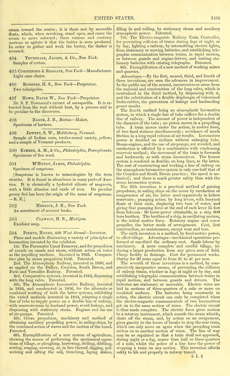 cream toward the centre; it is there met by moveable floats, which, when revoking, stand open, and cause the cream to move outward; these various and contrary motions so agitate it that the butter is soon jiroduccd. In order to gather and work the butter, tlie dasher is reversed. 494 Teuesdale, Jacobs, & Co., New York. Samples of cotton. 49 5 CoMMEEOED & Redgate, New Yorlc—Manufactm-er. Light cane chairs. 496 EoDGEBS, II. S., New Yorlc—Proprietor. Two velocipedes. 497 Howe, Datid W., New York—Proprietor. Dr. S. P. Townsend's extract of sarsaparilla. It is ex- tracted from the root without heat, by a process said to be pecuhar to the discoverer. 498 Bae;ee, J. B., Boston—Maker, Specimens of harness. 499 Jewett, S. W., Middlehury, Vermont. Sample of Indian corn, twelve-rowed variety, yeUow; and a sample of Vermont products. 500 KiMBEE, A. M., & Co., Philadelphia, Pemisijlvania. Specimens of fine wool. 501 M'Henet, James, Philadelphia. Specimen of soapstone. [Soapstone is known to mmeralogists by the term steatite. It is found in abvmdance in many parts of Ame- rica. It is chemically a hydrated silicate of magnesia, with a Uttle alumina and oxide of U'on. Its peculiar greasy feel has been the origm of the name of soapstone. —E. E.] 502 Heeeick, J. K., New York. An assortment of account books. 503 Clawson, H. N., Michigan. Excelsior soap. 504 PllTKirs, Henet, 448 West Strand—Inventor. Plans and models illustrating a variety of principles of locomotion invented by the exliibitor. 1st. The Pneumatic Canal Tramway, and for propulsion of vessels on canals and rivers, without action on water as the impelhng medium. Invented in 1835. Compara- tive plan by steam propulsion 18-i6. Patented. 2nd. The Atmosjiheric Railway, invented in 1830, and as apphed on the Dalkey, Croydon, South Devon, and Paris and Versailles Railway. Patented. 3rd. Comparative systems, invented in 1844, dispensing with the long valve. Patented. 4th. The Atmospheric Locomotive Railway, invented in 1834, and constructed in 1836, for the alternate or combined working of both the latter systems, exliibiting the varied methods invented in 1844, adapting a single line of tube to supply power on a double line of railway, with reservoh-maiu to husband power, avoid leakage, and dispensing with stationary steam. Engines and the use of air-pumps. Patented. 5tli. Ocean propulsion, machinery and method of obtaining auxihary jjropeUhig power, in saihng-sliips, by the combined action of waves and the motion of the vessel. Patented. 6th. Exemplification of a new system of agricultm-e, showing the means of perfoiining the mechanical opera- tions of tdlage, as ploughing, harrowing, drilling, dibbling, sowing, reaping, mowhig, or, in hen thereof, digging, pul- Tcrising and sifting the soU, trenching, laying drahis, fJling in and rolhng, by stationary steam and auxihary atmospheric power. Patented. 7th. The Electro-magnetic Railway Train Controller, for })reventing coUision of trains dming fogs at night, or by day, hghting a railway, by intermitting electric hghts, from stationary or moving batteries, and estabhshing tele- grapliic communication between trains, in rapid motion, or between guards and engme-drivcrs, and uniting sta- tionary batteries with existmg telegraphs. Patented. 8th. Exemplification of a new method of working mines and quarries. Advantages.—By the first, second, thu-d, and fom-th of these inventions, are seen the advances in improvement. In the pubhc use of the second, inconveniences arose from tlie material and construction of the long valve, which is neutrahzed in the tlm-d method, by dispensing with it, and the substitution of a flexible diaphragm of vidcanisecl India-rubber, the prevention of leakage and husbanding po\vor results. The fom-th method being an atmospheric locomotive system, in which a single hue of tube suiSces for a double hne of railway. The amoimt of power is independent of the cUameter of the tube ; no piston moves in a propeUing tube. A train moves imder the action, in motive force, of two iixed stations simultaneously; avoidance of much friction in a long rapid column of air results. Locomotive power is doubled on inclines without enlarging tube. Steam-engines, and tlie use of air-pumps, ai-e avoided, and rarefaction is effected by a combination with condensing reservoir method; the movement of the train is forwards and backwards, as with steam locomotives. The former system is rendered as flexible, on long lines, as the latter. The cost of constructing and working a line of railway on the atmospheric locomotive system is only one-half that of the Croydon and South Devon practice; the speed is un- hmited; and there is much greater safety than with the steam locomotive system. The fifth invention is a practical method of gaining propulsion, in saihng ships on the ocean by rarefaction or compression of air, the latter used expansively in kelson reservou's ; pumping action by long levers, with buoyant floats at then' ends, displacing two tons of water, and giving that pumping force at the end of each lever 35 feet ti'om fulcrum: 80 horse-power obtainable, in a sliip 600 tons bm-then. The burthen of a sliip, m oscillating motion, is the initial motive force. Rotatoiy engine and screw propeUer, the better mode of arrangement. Cost, ilrst construction, no maintenance, except wear and tear. The sixth invention is a method, by fixed motive power, to effect tiUage. Advantages—mechanical operations per- formed at one-thh-d the ordinaiy cost. Spade labom' by macliineiy. A more complete and careful tillage, in- ducing a larger production from any given area of field. Cheap facUity in di-ainage. Cost for permanent works. Outlay for 30 years equal to from 3Z. to 4Z. per acre. The seventh of these hiventions is a method, by com- paratively inexpensive means, of preventing the coUision of railway trains, whether m fogs at night or by day, and establisliuig tolegrapliic commmiication between trams in rapid motion, and between guards and drivers. The batteries are stationary or moveable. Electric wh-es are laid in sections of tlu-ee-quarters of a mile or more on insulated surfaces. The batteries being constantly in action, the electric circuit can only be completed when the electro-magnetic communicators of two locomotives get on to the same section of whes. The electric chcuit is thus made complete. The electric force gives motion to a rotatory instrmnent, wliich somids the steam whistle, shuts off the steam, and, by action on an escapement, gives gravity to the levers of breaks to stop the rear train, which can only move on again when the preceduig train arrives on to another section of wu'es. The line of way may be so regulated as that a train shall not approach, dm-ing night or a fog, nearer than half or tlu-ee-quarters of a mUe, wlihst the pohce of a hue have the power of stopping a train on any section. This invention afibrda safety to life and property in railway transit.