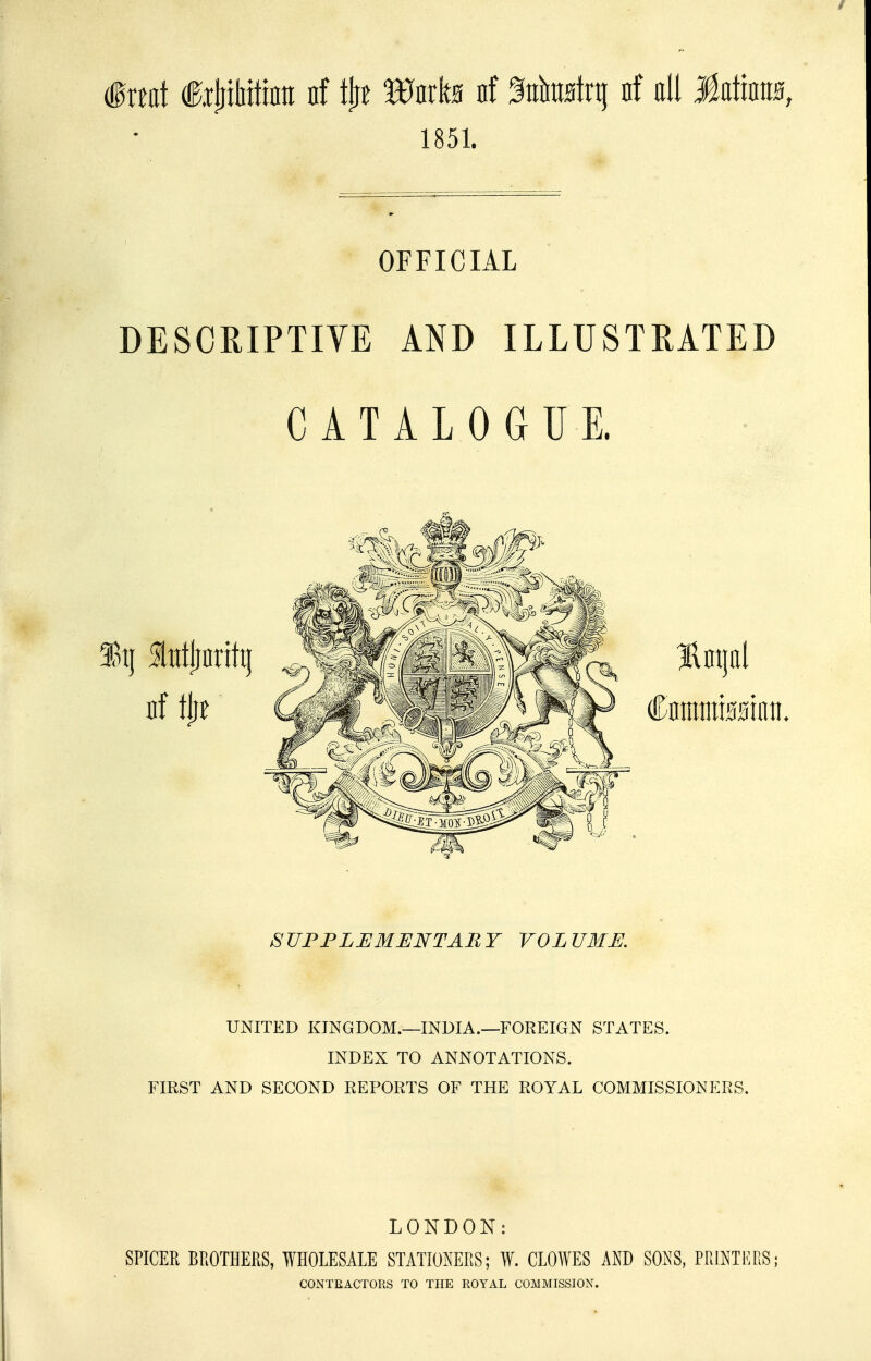 mul €x^Mm nf l^t Wnxh nf %Mt\i nf oil Mlm, 1851. OFFICIAL DESCRIPTIVE AND ILLUSTRATED CATALOGUE. SUPPLEMENTARY VOLUME. UNITED KINGDOM.—INDIA.—FOREIGN STATES. INDEX TO ANNOTATIONS. FIRST AND SECOND REPORTS OF THE ROYAL COMMISSIONERS. LONDON: SPICER BROTHERS, WHOLESALE STATIONERS; W. CLOWES AND SONS, PRINTKRS; CONTEACTORS TO THE ROYAL COMMISSION.