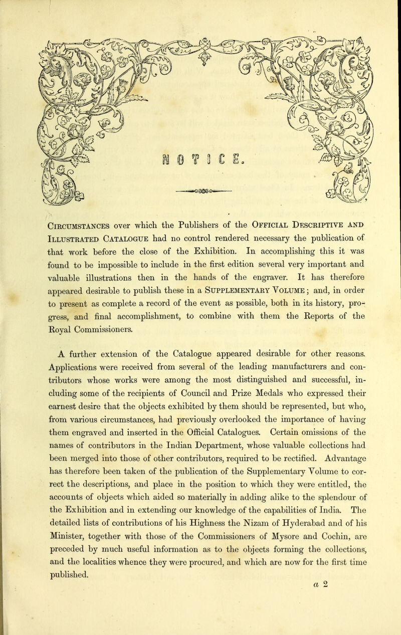 Circumstances over which the Publishers of the Official Descriptive and Illustrated Catalogue had no control rendered necessary the publication of that work before the close of the Exhibition. In accomplishing this it was found to be impossible to include in the first edition several very important and valuable illustrations then in the hands of the engraver. It has therefore appeared desirable to publish these in a Supplementary Volume ; and, in order to present as complete a record of the event as possible, both in its history, pro- gress, and final accomplishment, to combine with them the Reports of the Eoyal Commissioners. A further extension of the Catalogue appeared desirable for other reasons. Applications were received from several of the leading manufacturers and con- tributors whose works were among the most distinguished and successful, in- cluding some of the recipients of Council and Prize Medals who expressed their earnest desire that the objects exhibited by them should be represented, but who, from various circumstances, had previously overlooked the importance of having them engraved and inserted in the Ofiicial Catalogues. Certain omissions of the names of contributors in the Indian Department, whose valuable collections had been merged into those of other contributors, required to be rectified. Advantage has therefore been taken of the publication of the Supplementary Volume to cor- rect the descriptions, and place in the position to which they were entitled, the accounts of objects which aided so materially in adding alike to the splendour of the Exhibition and in extending our knowledge of the capabilities of India. The detailed lists of contributions of his Highness the Nizam of Hyderabad and of his Minister, together with those of the Commissioners of Mysore and Cochin, are preceded by much useful information as to the objects forming the collections, and the localities whence they were procured, and which are now for the first time published. a 2