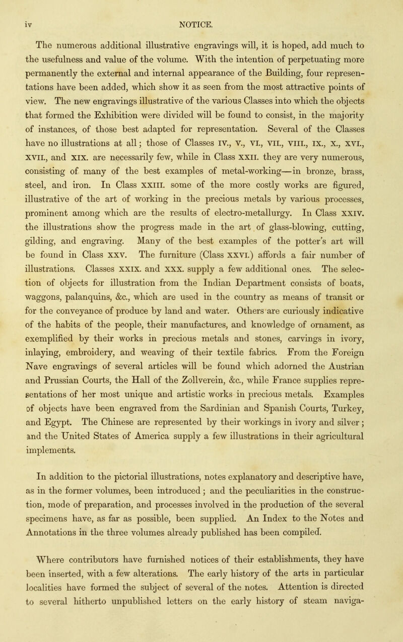 The numerous additional illustrative engravings will, it is hoped, add much to the usefulness and value of the volume. With the intention of perpetuating more permanently the external and internal appearance of the Building, four represen- tations have been added, which show it as seen from the most attractive points of view. The new engravings illustrative of the various Classes into which the objects that formed the Exhibition were divided will be found to consist, in the majority of instances, of those best adapted for representation. Several of the Classes have no illustrations at all; those of Classes iv., v., vi, viL, viii., ix., x., xvi., XVIL, and XIX. are necessarily few, while in Class xxii. they are very numerous, consisting of many of the best examples of metal-working—in bronze, brass, steel, and iron. In Class xxiil. some of the more costly works are figured, illustrative of the art of working in the precious metals by various processes, prominent among which are the results of electro-metallurgy. In Class XXIV. the illustrations show the progress made in the art of glass-blowing, cutting, gilding, and engraving. Many of the best examples of the potter's art will be found in Class XXV. The furniture (Class xxvi.) affords a fair number of illustrations. Classes xxix. and xxx. supply a few additional ones. The selec- tion of objects for illustration from the Indian Department consists of boats, waggons, palanquins, &c., which are used in the country as means of transit or for the conveyance of produce by land and water. Others are curiously indicative of the habits of the people, their manufactures, and knowledge of ornament, as exemplified by their works in precious metals and stones, carvings in ivory, inlaying, embroidery, and weaving of their textile fabrics. From the Foreign Nave engravings of several articles will be found which adorned the Austrian and Prussian Courts, the Hall of the Zollverein, &c., while France supplies repre- sentations of her most unique and artistic works in precious metals. Examples of objects have been engraved from the Sardinian and Spanish Courts, Turkey, and Egypt. The Chinese are represented by their workings in ivory and silver; and the United States of America supply a few illustrations in their agricultural implements. In addition to the pictorial illustrations, notes explanatory and descriptive have, as in the former volumes, been introduced; and the peculiarities in the construc- tion, mode of preparation, and processes involved in the production of the several specimens have, as far as possible, been supplied. An Index to the Notes and Annotations in the three volumes already published has been compiled. Where contributors have furnished notices of their establishments, they have been inserted, with a few alterations. The early history of the arts in particular localities have formed the subject of several of the notes. Attention is directed to several hitherto unpublished letters on the early history of steam naviga-