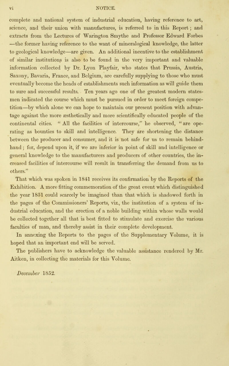 complete and national system of industrial education, having reference to art, science, and tlieir union with manufactures, is referred to in this Report; and extracts from the Lectures of Warington Smythe and Professor Edward Forbes —the former having reference to the want of mineralogical knowledge, the latter to geological knowledge—are given. An additional incentive to the establishment of similar institutions is also to be found in the very important and valuable information collected by Dr. Lyon Playfair, who states that Prussia, Austria, Saxony, Bavaria, France, and Belgium, are carefully supplying to those who must eventually become the heads of establishments such information as will guide them to sure and successful results. Ten years ago one of the greatest modern states- men indicated the course which must be pursued in order to meet foreign compe- tition—by which alone we can hope to maintain our present position with advan- tage against the more aesthetically and more scientifically educated people of the continental cities.  All the facilities of intercourse,'' he observed,  are ope- rating as bounties to skill and intelligence. They are shortening the distance between the producer and consumer, and it is not safe for us to remain behind- hand ; for, depend upon it, if we are inferior in point of skDl and intelligence or general knowledge to the manufacturers and producers of other countries, the in- creased facilities of intercourse will result in transferring the demand from us to others/' That which was spoken in 1841 receives its confirmation by the Reports of the Exhibition. A more fitting commemoration of the great event which distinguished the year 1851 could scarcely be imagined than that which is shadowed forth in the pages of the Commissioners' Reports, viz., the institution of a system of in- dustrial education, and the erection of a noble building within whose walls would be collected together all that is best fitted to stimulate and exercise the various faculties of man, and thereby assist in their complete development. In annexing the Reports to the pages of the Supplementary Volume, it is hoped that an important end will be served. The publishers have to acknowledge the valuable assistance rendered by Mr. Aitken, in collecting the materials for this Volume. December 1852.