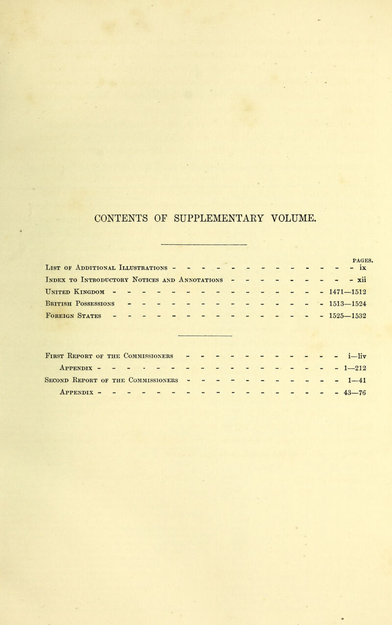 CONTENTS OF SUPPLEMENTAEY VOLUME, PAGES. List of Additional Illustrations --- --------- - ix Index to Introductory Notices and Annotations - -- -- -- -- xii United Kingdom - -- -- -- -- -- -- -- 1471—1512 British Possessions - 1513—1524 Foreign States - 1525—1532 First Report of the Commissioners - -- -- -- -- -- i—Hv Appendix -- - ______________ 1—212 Second Report of the Commissioners - -- -- -- -- -- i—41 Appendix ----------------- 43—76