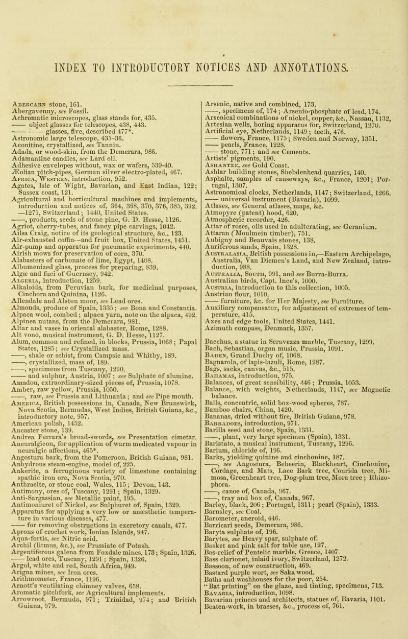 INDEX TO INTRODUCTORY NOTICES AND ANNOTATIONS. Abercarn stone, 161. Abergavenny, see Fossil. Achromatic microscopes, glass stands for, 435. object glasses for telescopes, 438, 443. glasses, five, described 477*. Astronomic large telescope, 435-36. Aconitine, crystallized, see Tannin. Adada, or wood-skin, from the Demerara, 986. Adamantine candles, see Lard oil. Adhesive envelopes without, wax or wafers, 539-40. ^olian pitch-pipes, German silver electro-plated, 467. Africa, Western, introduction, 952. Agates, Isle of Wight, Bavarian, and East Indian, 122; Sussex coast, 121. Agricultural and horticultural machines and implements, introduction and notices of, 364, 368, 370, 376, 385, 392. —1271, Switzerland; 1440, United States. , products, seeds of stone pine, G. D. Hesse, 1126. Agriot, cherry-tubes, and fancy pipe carvings, 1042. Ailsa Craig, notice of its geological structure, &c., 123. Air-exhausted coffin—and fruit box. United States, 1451. Air-pump and apparatus for pneumatic experiments, 440. Airish mows for preservation of corn, 370. Alabasters of carbonate of lime, Egypt, 1408. Albumenized glass, process for preparing, 839. Algae and fuci of Guernsey, 942. AixjERiA, introduction, 1259. Alkaloids, from Peruvian bark, for medicinal purposes, Cinchora and Quinina, 1126. Allendale and Alston moor, see Lead ores. Almonds, produce of Spain, 1335 ; see Bona and Constantia. Alpaca wool, combed ; alpaca yarn, note on the alpaca, 492. Alpinea nutans, from the Demerara, 981, Altar and vases in oriental alabaster, Rome, 1288. Alt vono, musical instrument, G. D. Hesse, 1127. Alum, common and refined, in blocks, Prussia, 1068 ; Papal States, 1285; see Crystallized mass. ■ , shale or schist, from Campsie and Whitby, 189. , crystallized, mass of, 189. , specimens from Tuscany, 1290. and sulphur, Austria, 1007 ; see Sulphate of alumine. Amadou, extraordinary-sized pieces of, Prussia, 1078. Amber, raw yellow, Prussia, 1050. , raw, see Prussia and Lithuania ; and see Pipe mouth. America, British possessions in, Canada, New Brunswick, Nova Scotia, Bermudas, West Indies, British Guiana, &c., introductory note, 957. American polish, 1452. Ancaster stone, 139. Andrea Ferrara's broad-swords, see Presentation cimetar. Aneuralgicon, for application of warm medicated vapour in neuralgic affections, 465*. Angostura bark, from the Pomeroon, British Guiana, 981. Anhydrous steam-engine, model of, 225. Ankerite, a ferruginous variety of limestone containing spathic iron ore. Nova Scotia, 970. Anthracite, or stone coal, Wales, 115 ; Devon, 143. Antimony, ores of, Tuscany, 1291 ; Spain, 1329. Anti-Sargassian, see Metallic paint, 195. Antimoniuret of Nickel, see Sulphuret of, Spain, 1329. Apparatus for applying a very low or anaesthetic tempera- ture in various diseases, 477. for removing obstructions in excretory canals, 477. Aprons of crochet work, Ionian Islands, 947. Aqua-fortis, see Nitric acid. Archil (litmus, &c.), see Prussiate of Potash. Argentiferous galena from Foxdale mines, 173; Spain, 1326. lead ores, Tuscany, 1291 ; Spain, 1326. Argol, white and red, South Africa, 949. Arigna mines, see Iron ores. Arithmometer, France, 1196. Amott's ventilating chimney valves, 658. Aromatic pitclifork, see Agricultural implements. Arrowroot, Bermuda, 971; Trinidad, 974; and British Guiana, 979. Arsenic, native and combined, 173. , specimens of, 174 ; Arseuio-phosphate of lead, 174, Arsenical combinations of nickel, copper, &c,, Nassau, 1132, Artesian wells, boring apparatus for, Switzerland, 1270. Artificial eye, Netherlands, 1149 ; teeth, 476. flowers, France, 1175; Sweden and Norway, 1351. pearls, France, 1228, stone, 771; and see Cements. Artists' pigments, 190, AsHANTEE, see Gold Coast. Ashlar building stones, Shebdenhead quarries, 140. Asphalte, samples of causeM^ays, &c., France, 1201; Por- tugal, 1307. Astronomical clocks, Netherlands, 1147; Switzerland, 1266. universal instrument (Bavaria), 1099. Atlases, see General atlases, maps, &c. Atmopyre (patent) hood, 620. AtmosiDheric recorder, 426. Attar of roses, oils used in adulterating, see Geranium. Attaran CMoulmein timber), 751. Aubigny and Beauvais stones, 138. Auriferous sands, Spain, 1328. Australasia, British possessions in,—Eastern Archipelago, Australia, Van Diemen's Land, and New Zealand, intro- duction, 988. Australia, South, 991, and see Burra-Burra. Australian birds, Capt. Ince's, 1000. Austria, introduction to this collection, 1005. Austrian flour, 1010. furniture, &c. for Her Majesty, see Furniture. Auxiliary compensator, for adjustment of extremes of tem- perature, 415. Axes and edge tools, United States, 1441. Azimuth compass, Denmark, 1357. Bacchus, a statue in Seravezza marble, Tuscany, 1299. Bach, Sebastian, organ music, Prussia, 1091. Baden, Grand Duchy of, 1068. Bagnarola, of lapis-lazuli. Home, 1287. Bags, sacks, canvas, &c., 515. Bahamas, introduction, 975. Balances, of great sensibility, ^.46 ; Prussia, 1053. Balance, with weights, Netherlands, 1147, see Magnetic balance. Balls, concentric, solid box-wood spheres, 787. Bamboo chairs, China, 1420, Bananas, dried without fire, British Guiana, 978, Barbadoes, introduction, 971, Barilla seed and stone, Spain, 1331, , plant, very large specimen (Spain), 1331. Baristato, a musical instrument, Tuscany, 1296. Barium, chloride of, 196, Barks, yielding quinine and cinchonine, 187. , see Angostura, Bebeerin, Blackheart, Cinchonine, Cordage, and Mats, Lace Bark tree, Courida tree, Mi- mosa, Greenheart tree. Dog-plum tree. Mora tree ; lUiizo- phora. , canoe of, Canada, 967. , tray and box of, Canada, 967. Barley, black, 206 ; Portugal, 1311; pearl (Spain), 1333. Barnsley, see Coal. Barometer, aneroid, 446, Barricari seeds, Demerara, 986, Baryta sulphate of, 196. Barytes, see Heavy spar, sulphate of. Basket and pink salt for table use, 127. Bas-relief of Pentelic marble, Greece, 1407. Bass clarionet, inlaid ivory, Switzerland, 1272. Bassoon, of new construction, 469. Bastard purple wort, see Saka wood. Baths and washhouses for the poor, 254. Bat printing on the glaze, and tinting, specimens, 713. Bavaria, introduction, 1098, Bavarian princes and architects, statues of, Bavaria, 1101. Beaten-work, in brasses, &c., process of, 701.