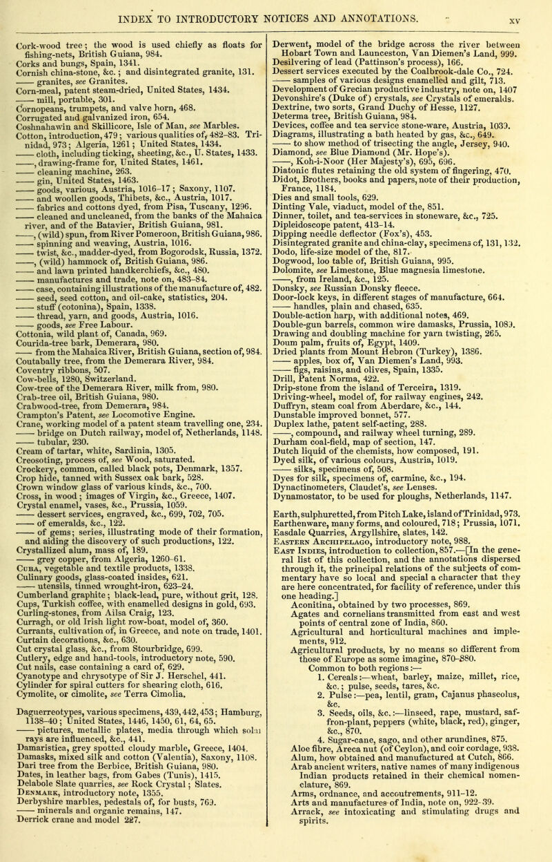 Cork-wood tree; the wood is used chiefly as floats for fishing-nets, British Guiana, 984. Corks and bungs, Spain, 1341. Cornish china-stone, &c.; and disintegrated granite, 131. granites, see Granites. Corn-meal, patent steam-dried, United States, 1434. mill, portable, 301. C^ornopeans, trumpets, and valve horn, 468. Corrugated and galvanized iron, 654. Coshnahawin and Skillicore, Isle of Man, see Marbles. Cotton, introduction, 479; various qualities of^ 482-83. Tri- nidad, 973; Algeria, 1261; United States, 1434. cloth, including ticking, sheeting, &c., U. States, 1433. , drawing-frame for, United States, 1461, cleaning machine, 263. gin, United States, 1463. goods, various, Austria, 1016-17 ; Saxony, 1107. and woollen goods, Thibets, &c,, Austria, 1017. fabrics and cottons dyed, from Pisa, Tuscany, 1296. cleaned and uncleaned, from the banks of the Mahaica river, and of the Batavier, British Guiana, 981. . ^ (wild) spun, from River Pomeroon, British Guiana, 986. ' spinning and weaving, Austria, 1016. twist, &c., madder-dyed, from Bogorodsk, Russia, 1372. , (wild) hammock of, British Guiana, 986. and lawn printed handkerchiefs, &c., 480. manufactures and trade, note on, 483-84. case, containing illustrations of the manufacture of, 482. seed, seed cotton, and oil-cake, statistics, 204. stutf (cotonina), Spain, 1338. thread, yarn, and goods, Austria, 1016. goods, see Free Labour. Cottonia, wild plant of, Canada, 969. Courida-tree bark, Demerara, 980. from the Mahaica River, British Guiana, section of, 984. Coutabally tree, from the Demerara River, 984. Coventry ribbons, 507. Cow-bells, 1280, Switzerland. Cow-tree of the Demerara River, milk from, 980. Crab-tree oil, British Guiana, 980. Crabwood-tree, from Demerara, 984. Crampton's Patent, see Locomotive Engine. Crane, working model of a patent steam travelling one, 234. ■ • bridge on Dutch railway, model of, Netherlands, 1148. tubular, 230. Cream of tartar, white, Sardinia, 1305. Creosoting, process of, see Wood, saturated. Crockery, common, called black pots, Denmark, 1357. Crop hide, tanned with Sussex oak bark, 528. Crown window glass of various kinds, &c., 700. Cross, in wood; images of Virgin, &c., Greece, 1407. Crystal enamel, vases, &c,, Prussia, 1059. dessert services, engraved, &e., 699, 702, 705. of emeralds, &c., 122. of gems; series, illustrating mode of their formation, and aiding the discovery of such productions, 122. Crystallized alum, mass of, 189, grey copper, from Algeria, 1260-61, Cuba, vegetable and textile products, 1338. Culinary goods, glass-coated insides, 621, utensils, tinned wrought-iron, 623-24. Cumberland graphite; black-lead, pure, without grit, 128. Cups, Turkish coffee, with enamelled designs in gold, 693. Curling-stones, from Ailsa Craig, 123. Curragh, or old Irish light row-boat, model of, 360. Currants, cultivation of, in Greece, and note on trade, 1401. Curtain decorations, &c., 630. Cut crystal glass, &c,, from Stourbridge, 699. Cutlery, edge and hand-tools, introductory note, 590, Cut nails, case containing a card of, 629. Cyanotype and chrysotype of Sir J. Herschel, 441. Cylinder for spiral cutters for shearing cloth, 616. Cymolite, or cimolite, see Terra Cimolia. Daguerreotypes, various specimens, 439,442,453; Hamburg, 1138-40; United States, 1446, 1450, 61, 64, 65. pictures, metallic plates, media through which sol:ii rays are influenced, &c., 441. Damaristica, grey spotted cloudy marble, Greece, 1404. Damasks, mixed silk and cotton (Valentia), Saxony, 1108. Dari tree from the Berbice, British Guiana, 980. Dates, in leather bags, from Gabes (Tunis), 1415. Delabole Slate quarries, see Rock Crystal; Slates. Denmark, introductory note, 1355. Derbyshire marbles, pedestals of, for busts, 769. minerals and organic remains, 147. Derrick crane and model 227. Derwent, model of the bridge across the river between Hobart Town and Launceston, Van Diemen's Land, 999. Desilvering of lead (Pattinson's process), 166. Dessert services executed by the Coalbrook-dale Co., 724. samples of various designs enamelled and gilt, 713. Development of Grecian productive industry, note on, 1407 Devonshire's (Duke of) crystals, see Crystals of emeralds. Dextrine, two sorts, Grand Duchy of Hesse, 1127. Determa tree, British Guiana, 984. Devices, coffee and tea service stone-ware, Austria, 1039. Diagrams, illustrating a bath heated by gas, &c., 649. • to show method of trisecting the angle, Jersey, 940. Diamond, see Blue Diamond (Mr. Hope's). ——, Koh-i-Noor (Her Majesty's), 695, 696. Diatonic flutes retaining the old system of fingering, 470. Didot, Brothers, books and papers, note of their production, France, 1184. Dies and small tools, 629. Dinting Vale, viaduct, model of the, 851. Dinner, toilet, and tea-services in stoneware, &c., 725. Dipleidoscope patent, 413-14. Dipping needle deflector (Fox's), 453. Disintegrated granite and china-clay, specimens of, 131,132. Dodo, life-size model of the, 817. Dogwood, loo table of, British Guiana, 995. Dolomite, see Limestone, Blue magnesia limestone. , from Ireland, &c., 125. Donsky, see Russian Donsky fleece. Door-lock keys, in different stages of manufacture, 664. handles, plain and chased, 635. Double-action harp, with additional notes, 469. Double-gun barrels, common wire damasks, Prussia, 1083. Drawing and doubling machine for yarn twisting, 265. Doum palm, fruits of, Egypt, 1409. Dried plants from Mount Hebron (Turkey), 1386. apples, box of, Van Diemen's Land, 993. figs, raisins, and olives, Spain, 1335. Drill, Patent Norma, 422. Drip-stone from the island of Terceira, 1319. Driving-wheel, model of, for railway engines, 242. Duffryn, steam coal from Aberdare, &c., 144. Dunstable improved bonnet, 577. Duplex lathe, patent self-acting, 288. , compound, and railway wheel turning, 289. Durham coal-field, map of section, 147. Dutch liquid of the chemists, how composed, 191. Dyed silk, of various colours, Austria, 1019. silks, specimens of, 508. Dyes for silk, specimens of, carmine, &c., 194, Dynactinometers, Claudet's, see Lenses. Dynamostator, to be used for ploughs, Netherlands, 1147. Earth, sulphuretted, from Pitch Lake, island of Trinidad, 973. Earthenware, many forms, and coloured, 718; Prussia, 1071, Easdale Quarries, Argyllshire, slates, 142. Eastern Archipelago, introductory note, 988. East Indies, introduction to collection, 857.—[In the gene- ral list of this collection, and the annotations dispersed through it, the principal relations of the subjects of com- mentary have so local and special a character that they are here concentrated, for facility of reference, under this one heading.] Aconitina, obtained by two processes, 869. Agates and cornelians transmitted from east and west points of central zone of India, 860. Agricultural and horticultural machines ana imple- ments, 912. Agricultural products, by no means so different from those of Europe as some imagine, 870-S80. Common to both regions :■— 1. Cereals:—wheat, barley, maize, millet, rice, &c.; pulse, seeds, tares, &c. 2. Pulse:—pea, lentil, gram, Cajanus phaseolus, &c. 3. Seeds, oils, &c.:—linseed, rape, mustard, saf- fron-plant, peppers (white, black, red), ginger, &c., 870. 4. Sugar-cane, sago, and other arundines, 875. Aloe fibre, Areca nut (of Ceylon), and coir cordage, 938. Alum, how obtained and manufactured at Cutch, 866. Arab ancient writers, native names of many indigenous Indian products retained in their chemical nomen- clature, 869. Arms, ordnance, and accoutrements, 911-12. Arts and manufactures of India, note on, 922- 39. Arrack, see intoxicating and stimulating drugs and spirits.