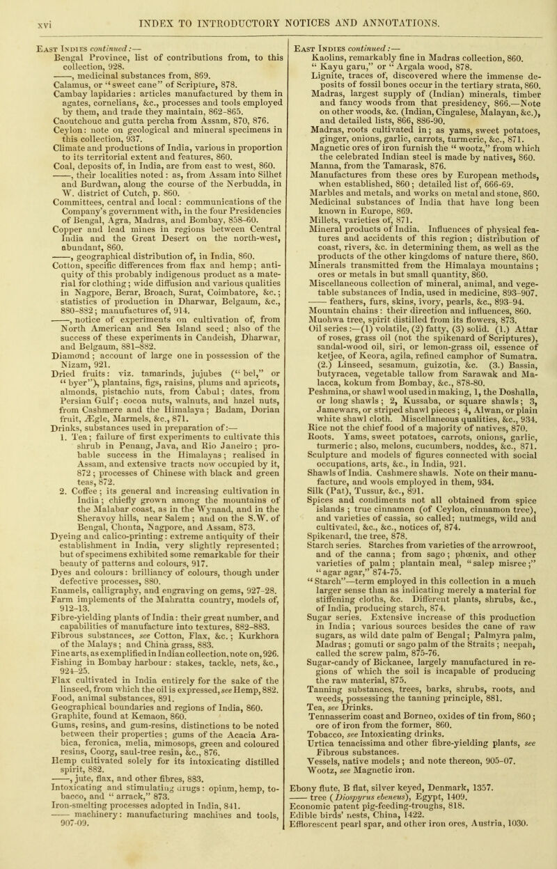 East Indies contimied:— Bengal Province, list of contributions from, to this collection, 928. , medicinal substances from, 869. Calamus, or sweet cane of Scriptiure, 878. Cambay lapidaries : articles manufactured by them in agates, cornelians, &c., processes and tools employed by them, and trade they maintain, 862-865. Caoutchouc and gutta percha from Assam, 870, 876. Ceylon: note on geological and mineral specimens in this collection, 937. Climate and productions of India, various in proportion to its territorial extent and features, 860. Coal, deposits of, in India, are from east to west, 860. , their localities noted : as, from Assam into Silhet and Burdwan, along the course of the Nerbudda, in W. district of Cutch, p. 860. Committees, central and local: communications of the Company's government with, in the four Presidencies of Bengal, Agra, Bladras, and Bombay, 858-60. Copper and lead mines in regions between Central India and the Great Desert on the north-west, abundant, 860. , geographical distribution of, in India, 860. Cotton, specific differences from flax and hemp; anti- quity of this probably indigenous product as a mate- rial for clothing; wide diffusion and various qualities in Nagpore, Berar, Broach, Surat, Coimbatore, &c.; statistics of production in Dharwar, Belgaum, &c., 880-882; manufactures of, 914. , notice of experiments on cultivation of, from North American and Sea Island seed; also of the success of these experiments in Candeish, Dharwar, and Belgaum, 881-882. Diamond; account of large one in possession of the Nizam, 921. Dried fruits: viz, tamarinds, jujubes ( bel, or *' byer)., plantains, figs, raisins, plums and apricots, almonds, pistachio nuts, from Cabal; dates, from Persian Gulf; cocoa nuts, walnuts, and hazel nuts, from Cashmere and the Himalaya; Badam, Dorian fruit, JEgle, Marmels, Sic., 871. Drinks, substances used in preparation of:— 1. Tea; failure of first experiments to cultivate this shrub in Penang, Java, and Rio Janeiro ; pro- bable success in the Himalayas; realised in Assam, and extensive tracts now occupied by it, 872 ; processes of Chinese with black and green teas, 872. 2, Cofiee ; its general and increasing cultivation in India; chiefly grown among the mountains of the Malabar coast, as in the Wynaad, and in the Sheravoy hills, near Salem ; and on the S.W. of Bengal, Chonta, Nagpore, and Assam, 873, Dyeing and calico-printing: extreme antiquity of their establishment in India, very slightly represented; but of specimens exhibited some remarkable for their beauty of patterns and colours, 917. Dyes and colours: brilliancy of colours, though under defective processes, 880, Enamels, calligraphy, and engraving on gems, 927-28, Farm implements of the Mahratta country, models of, 912-13, Fibre-yielding plants of India: their great number, and capabilities of manufacture into textures, 882-883. Fibrous substances, see Cotton, Flax, &c,; Kurkhora of the Malays; and China grass, 883, Fine arts, as exemplified in Indian collection, note on, 926, Fishing in Bombay harbour: stakes, tackle, nets, &c., 92-t-25. Flax cultivated in India entirely for the sake of the linseed, from which the oil is expressed, see Hemp, 882, Food, animal substances, 891, Geographical boundaries and regions of India, 860. Graphite, found at Kemaon, 860, Gums, resins, and gum-resins, distinctions to be noted between their properties ; gums of the Acacia Ara- bica, feronica, melia, mimosops, green and coloured resins, Coorg, saul-tree resin, &c., 876. Hemp cultivated solely for its intoxicating distilled spirit, 882. , jute, flax, and other fibres, 883. Intoxicating and stimulating arugs : opium, hemp, to- bacco, and  arrack, 873. Iron-smelting processes adopted in India, 841. machinery: manufacturing machines and tools, 907-09. East Indies continued:— Kaolins, remarkably fine in Madras collection, 860.  Kayu garu, or  Argala wood, 878. Lignite, traces of, discovered where the immense de- posits of fossil bones occur in the tertiary strata, 860, Madras, largest supply of (Indian) minerals, timber and fancy woods from that presidency, 866,—Note on other woods, &c, (Indian, Cingalese, Malayan, &c.), and detailed lists, 866, 886-90. Madras, roots cultivated in; as yams, sweet potatoes, ginger, onions, garlic, carrots, turmeric, &c,, 871. Magnetic ores of iron furnish the  wootz, from which the celebrated Indian steel is made by natives, 860. Manna, from the Tamarask, 876. Manufactures from these ores by European methods, when established, 860 ; detailed list of, 666-69. Marbles and metals, and works on metal and stone, 860. Medicinal substances of India that have long been known in Europe, 869. Millets, varieties of, 871. Mineral products of India. Influences of physical fea- tures and accidents of this region; distribution of coast, rivers, &c. in determining them, as well as the products of the other kingdoms of nature there, 860. Minerals transmitted from the Himalaya mountains ; ores or metals in but small quantity, 860. Miscellaneous collection of mineral, animal, and vege- table substances of India, used in medicine, 893-907. feathers, furs, skins, ivory, pearls, &c., 893-94. Mountain chains: their direction and influences, 860. Muohwa tree, spirit distilled from its flowers, 873. Oil series :—(1) volatile, (2) fatty, (3) solid. (1.) Attar of roses, grass oil (not the spikenard of Scriptures), sandal-wood oil, siri, or lemon-grass oil, essence of ketjee, of Keora, agila, refined camphor of Sumatra. (2.) Linseed, sesamum, guizotia, &c, (3.) Bassia, butyracea, vegetable tallow from Sarawak and Ma- lacca, kokum from Bombay, &c., 878-80, Peshmina,or shawl wool used in making, 1, the Doshalla, or long shawls ; 2, Kussaba, or square shawls; 3, Jamewars, or striped shawl pieces; 4, Alwan, or plain white shawl cloth. Miscellaneous qualities, &c., 934. Rice not the chief food of a majority of natives, 870. Roots. Yams, sweet potatoes, carrots, onions, garlic, turmeric; also, melons, cucumbers, noddes, &c., 871. Sculpture and models of figures connected with social occupations, arts, &c., in India, 921. Shawls of India. Cashmere shawls. Note on their manu- facture, and wools employed in them, 934. Silk (Pat), Tussur, &c,, 891. Spices and condiments not all obtained from spice islands ; true cinnamon (of Ceylon, cinnamon tree), and varieties of cassia, so called; nutmegs, wild and cultivated, &c,, &c., notices of, 874. Spikenard, the tree, 878. Starch series. Starches from varieties of the arrowroot, and of the canna; from sago ; phoenix, and other varieties of palm ; plantain meal,  salep misree ;  agar agar, 874-75.  Starch—term employed in this collection in a much larger sense than as indicating merely a material for stiffening cloths, &c. Different plants, shrubs, &c,, of India, producing starch, 874, Sugar series. Extensive increase of this production in India; various sources besides the cane of raw sugars, as wild date palm of Bengal; Palmyra palm, Madras ; gomuti or sago palm of the Straits ; neepah, called the screw palm, 875-76. Sugar-candy of Bickanee, largely manufactured in re- gions of which the soil is incapable of producing the raw material, 875. Tanning substances, trees, barks, shrubs, roots, and weeds, possessing the tanning principle, 881. Tea, see Drinks. Tennasserim coast and Borneo, oxides of tin from, 860 ; ore of iron from the former, 860. Tobacco, see Intoxicating drinks. Urtica tenacissima and other fibre-yielding plants, see Fibrous substances. Vessels, native models; and note thereon, 905-07. Wootz, see Magnetic iron. Ebony flute, B flat, silver keyed, Denmark, 1357. tree (Diospyrus ebeneus), Egypt, 1409. Economic patent pig-feeding-troughs, 818, Edible birds' nests, China, 1422, Efflorescent pearl spar, and other iron ores, Austria, 1030.