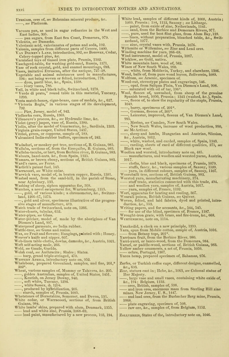 Uranium, ores of, see Bohemian mineral produco, &c. ■ , see Platinum. Vacuum pan, as used in sugar refineries in the West and East Indies, 305. pan sugars, from East Sea Coast, Demerara, 979. Valentia, see Damasks. Valerianic acid, valerianates of potass and soda, 192. Valonia, samples from different parts of Greece, 1400. Van Diemen's Land, introduction, 992, see Beeswax, Cedar, Celery-topped pine, &c. Varnished toys of tinned iron plate, Prussia, 1102. Vaschgerd-table, for washing gold-sand, Russia, 1371. Vase of rock crystal, gold, and enamel mountings, 693. Vases, imitative Etruscan, after the antique, 727-28. Vegetable and animal substances used in manufactures, 194; not being woven or felted, introduction, 778. —— dyes, pastil blue, &c., Spain, 1338. • ivory vases, 780. Veil, in w^hite and black tulle, Switzerland, 1278.  Verde di prato, round table in this material, Tuscany, 1293. Vesta match-boxes, cigar-boxes, case of medals, &c., 627. Victoria Regia, in various stages of its development, 792. —.— Pier, Jersey, model of, 942. Vielhorka corn, Russia, 136S. Villeneuve's process, &c., see Hydraulic lime, &c, Violet (grey) jasper, vase of, Russia, 1380. Violin, after the model of Guarnerius, &c., Sardinia, 1303. Virginia grain-reaper, United States, 1437. Vitriol, green, or copperas, sample of, 189. Vulcanized India-rubber buffers, specimen of, 242. Wadaduri, or monkey-pot tree, sections of, B. Guiana, 985. Wallaba, sections of, from the Essequibo, B. Guiana, 983. Wallaba-tecuba, or hart, from Berbice river, B.Guiana, 983. Walnuts, hazel-nuts, &.C., from Spain, 1335. Wamara, or brown ebony, sections of, British Guiana, 983. Ward's cases, see Ferns. VVarlich's patent fuel, 143. Warracoori, see White cedar. Warwick vase, model of, in beaten copper, Russia, 1381. Washed sand, from the sand-hill, in the parish of Stone, near Aylesbury, 133. Washing of sheep, siphon apparatus for, 3G8. Watches, a novel escapement for, Wurtembui'g, 1115. , gold, of various kinds ; a chronometer, &c., Switzer- land, 1266-67, 1273. , gold and silver, specimens illustrative of the progres- sive stages of manufacture, 419. Watch trade of Switzerland, note on, 1266. Water-closets, tubular, 652. Water-pipes, see Glass. Water-pitcher, model of, made by the aborigines of Van Diemen's Land, 997. Waterproof garments, see India rubber. Wattle-tree, see Gums and resins. Wax, see Fruit and flowers; Hangings, painted with ; Honey, Weaver's knife and nipper, 607. Web-linen table-cloths, dowlas, damasks, &c., Austria, 1021. Weft self-acting mule, 266. Weld, see Gaude, Guelda. Welsh coal, see Anthracite ; Shales ; Slates. harp, grand triple-stringed, 470. Western Africa, introductory note on, 952. Whalebone, prepared Greenland, samples, and fins, 201,* 202*. AYheat, various samples of. Mummy or Talavera, &c. 205. , golden Australian, samples of. United States, 1451. , Kentish, on Jersey Downy, 940. , soft white, Tuscany, 1294. , white Sussex, ib. 1294. , produced by hybridization, 205. ■ starch, samples of, Prussia, 1095. Whetstones of Dorsetshire, Somerset, and Devon, 13o. White cedar, or Warracoori, sections of, from British Guiana, 984. White lambs' skins, prepared with alum, Denmark, 1355, lead and white zinc, Prussia, 1068-69. lead paint, manufactured by a new process, 193, 194. White lead, samples of different kinds of, 1008, Austria ; 1069, Prussia ; 194, 1112, Saxony ; see Litharge. paint, from oxide of zinc, Netherlands, 1141. sand, from the Berbice and Demerara Rivers, 977. , pure,^ used for best flint glass, from Alum Bay, 129. linen, without preparation, bleached table, &c., Swit- zerland, 1277. zinc, crystal vases with, Prussia, 1076. WiUemite or Willemine, see Zinc and Lead ores. Winding machine for yarn, 266-68. Wind instrument, model of, Prussia, 1087, Wicklow^ see Gold, native. White mountain hare, wool of, 582. Wines of New South Wales, 990, , white, from Moldavia, Turkey, and elsewhere, 1386. Woad, balls of, from pure woad leaves, ZoUverein, 1089. Wolfram, see Arsenic, specimen of. Wood-cut, stereotype plates and engravings, 546. ——, opal, from Saltpan Plain, Van Diemen's Land, 998. saturated with oil of tar, 196*. Wool, fleeces of, unwashed, from sheep of the genuine Spanish breed, 1050, Prussia; 1343 (w^ashed, &c,), Spain. , fleece of, to show the regularity of the staple, Prussia, 1049, , burry, specimens of, 201*. , German, fleeces of, 201*, , Leicester, improved, fleeces of, Van Diemen's Land, 995, , Merino, see Camden, New South Wales, , New South Wales, increase of wool production, 990, see McArthur, , sheep and lambs, Hungarian and Austrian, Silesian, &c., Austria, 1012. , white, washed, and carded, samples of, Spain, 1343. , carding, sheets of card of different qualities, 275, see Black raw wool. Woollen and worsted, introductory note on, 485. manufactures, and woollen and worsted yarns, Austria, 1017, cloths, blue and black, specimens of, Prussia, 1079. stuffs, fancy, &c., various samples of. Saxony, 1109. yarn, in different colours, samples of. Saxony, 1107. Wooroballi tree, sections of, British Guiana, 983. Worsted j'arn, manufacturing machinery, 274. stuff trade, statistics connected with this trade, 494. and woollen yarn, samples of, Austria, 1017. yarn, samples of, France, 1192. Wort, apparatus for heating and cooling, 307. Wourali poison, British Guiana, see Quiver. Woven, felted, and laid fabrics, dyed and printed, intro- duction, &c., 553, Writing papers, and for accounts, &c,, 544, 545, for use of the blind, specimen of, France, 1187, Wrought-iron grate, with brass, and fire-irons, &c,, 668. WURTEMBURG, UOtC OU, 1114. Yanzkedid, a clock on a new principle, 1399. Yarn, spun from Mobile cotton, sample of, Austria, 1016. from Botany tops, 201*. Yarrisara fruit, from the Berbice River, 980. Yarri-yarri, or lance-wood, from the Demerara, 984. Yaruri, or paddle-wood, sections of, British Guiana, 983. Yellow amber ornaments, a set of, Prussia, 1059. ochre, Portugal, 1307. Yucca hemp, prepared specimen of, Bahamas, 976. Zarfes, or Turkish cofiee cups, different designs, enamelled, &c., 693. Zinc, statues cast in; Hebe, &c., 1063, see Colossal statue of Her Majesty, , large vase and small vases, containing white oxide of, &c,, 194; Belgium, 1152, ores, British, samples of, 598, and iron ores, enormous mass from Sterling Hill zinc mines. New Jersey, U. S., 1447. and lead ores, from the Busbacher Berg mine, Prussia, 1068. plate engraving, specimen of, 598. raw ore, &c., samples of, from Belgium, 1152. ZoLLVEREiNj Statcs of the, introductory note on, 1046.