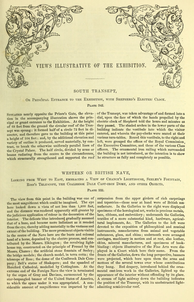 SOUTH TRANSEPT, Or Principal Entrance to the Exhibition, with Shepherd's Electric Clock. Plate 342. Situated nearly opposite the Prince's Gate, the eleva- tion in the accompanying illustration shows the prin- cipal or grand entrance to the Exhibition. At the height of 68 feet from the ground the circular roof of the Tran- sept was sprung: it formed half of a circle 72 feet in di- ameter, and therefore gave to the building at this point a height of 104 feet: and, by the additional elevation and variety of outline it produced, served materially, by con- trast, to break the otherwise uniformly parallel lines of the Crystal Palace. The half circle, divided by arms or beams radiating from the centre to the circumference, which structurally strengthened and supported the roof of the Transept, was taken advantage of and formed into a dial, upon the face of which the hands propelled by the electric clock of Shepherd told the hours and minutes as they passed. The shaded arches in the lower parts of the building indicate the vestibule into which the visitor entered, and wherein the pay-clerks were seated at their various turn-tables. Round this vestibule, to the right and left, were grouped the offices of the Royal Commission^ the Executive Committee, and those of the various Class officers. The ornamental iron railing which surrounded the building is not introduced, as the intention is to show he structure as fully and completely as possible. WESTERN OR BRITISH NAVE, Looking from West to East, embracing a View of Chance's Lighthouse, Seeley's Fountain, Ross's Telescope, the Coalbrook Dale Cast-iron Dome, and other Objects. Plate 332. The view from this point in the building was one of the most magnificent which could be imagined. The eye here looked down a vista of not less than 1,800 feet, and the distance was rendered apparently still greater by the judicious application of colour in the decoration of the interior. The delicate blue introduced gradually assumed that of a haze, and became more indistinct as it receded from the eye, thereby adding materially to the vastness and extent of the building. The more prominent objects visible in the centre of the Nave here are the busts and colossal head of a horse, deposited by the electro process, and con- tributed by the Messrs. Elkington ; the revolving light- house top, constructed on the principle of Fresnel by the Messrs. Chance; the artificial stone fountain of Seeley; the bridge models; the church model, in terra cotta; the telescope of Ross; the dome of the Coalbrook Dale Com- pany; Bell's statue of Shakspere; and the spandrel of Hereford Cathedral, modelled by Cottingham. At the extreme end of the Foreign Nave the view is terminated by the organ of Gray and Davison, surmounted by the star-bespangled banner of the United States of America, to which the space under it was appropriated. A con- siderable amount of magnificence was imparted by the suspension from the upper girders of rich carpetings and tapestries—those near at hand were of British ma- nufacture. In the Galleries to the right were displayed specimens of the horological art, works in precious metals, lace, ribbons, and embroidery; underneath the Galleries, textiles of a more substantial kind, hardware, agricul- tural implements, &c. The Galleries to the left were devoted to the exposition of philosophical and musical instruments, manufactures from animal and vegetable substances, glass, and china; underneath were arranged carriages, machinery in motion and at rest, also leather, skins, mineral manufactures, and specimens of book- binding : objects illustrative of the Fine Arts were dis- played in a Court which bore their name. From the fronts of the Galleries, down the long perspective, banners were projected, which bore upon them the arms and mottoes of the several towns over whose contributions they hung. Red drapery, introduced behind the orna- mental cast-iron work in the Galleries, lighted up the appearance of the interior without offending by its glare. A stream of light midway down the building indicates the position of the Transept, with its unobstructed light- admitting semicircular roof.