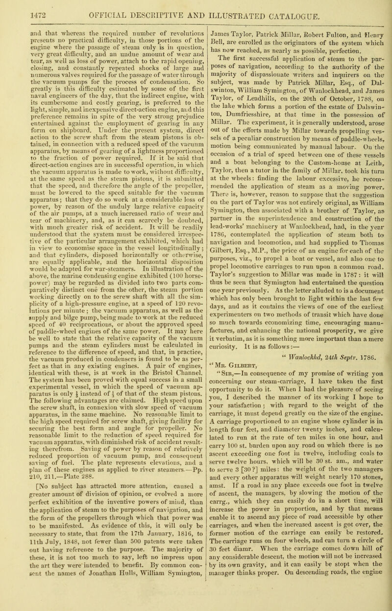 and that wliereas the required number of revolutions presents no practical difficulty, in those portions of the engine where the passage of steam only is in question, very great difficulty, and an undue amount of wear and tear, as well as loss of power, attach to the rapid opening, closing, and constantly repeated shocks of large and numerous valves required for the passage of M'ater through the vacuum pumps for the process of condensation. So greatly is this difficulty estimated by some of the first naval engineers of the day, that the indirect engine, with its cumbersome and costly gearing, is preferred to the light, simple, and inexpensive direct-action engine, and this preference remains in spite of the very strong prejudice entertained against the employment of gearing in any form on shipboard. Under the present system, direct action to the screw shaft from the steam pistons is ob- tained, in connection with a reduced speed of the vacuum apparatus, by means of gearing of a lightness proportioned TO the fraction of power required. If it be said that direct-action engines are in successful operation, in which the vacuum apparatus is made to work, v/ithout difficulty, at the same speed as the steam pistons, it is submitted that the speed, and therefore the angle of the pi'opeller, must be lowered to the speed suitable for the vacuum apparatus; that they do so work at a considerable loss of power, by reason of the unduly large relative capacity of the air pumps, at a much increased ratio of wear and tear of machinery, and, as it can scarcely be doubted, with much greater risk of accident. It will be readily understood that the system must be considered irrespec- tive of the particular arrangement exhibited, which had in view to economise space in the vessel longitudinally; and that cylinders, disposed horizontally or otherwise, are equally applicable, and the horizontal disposition would be adapted for war-steamers. In illustration of the above, the mai'ine condensing engine exhibited (100 horse- power) may be regarded as divided into two parts com- paratively distinct one from the other, the steam portion working directly on to the screw shaft with all the sim- plicity of a high-pressure engine, at a speed of 120 revo- lutions per minute ; the vacuum apparatus, as well as the supply and bilge pump, being made to work at the reduced speed of 40 reciprocations, or about the approved speed of paddle-wheel engines of the same power. It may here be well to state that the relative capacity of the vacuum pumps and the steam cylinders must be calculated in reference to the diffisrence of speed, and that, in practice^ the vacuum pi'oduced in condensers is found to be as per- fect as that in any existing engines. A pair of engines, identical with these, is at work in the Bristol Channel. The system has been proved with equal success in a small experimental vessel, in which the speed of vacuum ap- paratus is only | instead of ^ of that of the steam pistons. The following advantages are claimed. High speed upon the screw shaft, in connexion with slow speed of vacuum apparatus, in the same machine. No reasonable limit to the high speed required for screw shaft, giving facility for securing the best form and angle for propeller. No reasonable limit to the reduction of speed required for vacuum apparatus, with diminished risk of accident result- ing therefrom. Saving of power by reason of relatively reduced proportion of vacuum pump, and consequent saving of fuel. The plate represents ele\^ations, and a plan of these engines as applied to river steamers.—Pp. 210, 211.—Plate 288. [No subject has attracted more attention, caused a greater amount of division of opinion, or evolved a more perfect exhibition of the inventive powers of mind, than the application of steam to the purposes of navigation, and the form of the propellers through which that power was to be manifested. As evidence of this, it will only be necessary to state, that from the 17th January, 1816, to 11th July, 1848, not fewer than 500 patents were taken out having reference to the purpose. The majority of these, it is not too much to say, left no impress upon the art they were' intended to benefit. By common con- sent the names of Jonathan Hulls, William Symington, James Taylor, Patrick Millar, Eobert Fulton, and Henry Bell, are enrolled as the originators of the system Avhich has now reached, as nearly as possible, perfection. The first successful application of steam to the pur- poses of navigation^ according to the authority of the majority of dispassionate writers and inquirers on the subject, was made by Patrick Millar, Esq., of Dal- swinton, William Symington, of Wanlockhead, and James Taylor, of Leadhills, on the 20th of October, 1788, on the lake which forms a portion of the estate of Dalswin* tou, Dumfriesshire, at that time in the possession of Millar, The experiment, it is generally understood, arose out of the efforts made by Millar towards propelling ves- sels of a peculiar construction by means of paddle-wheels, motion being communicated by manual labour. On the occasion of a trial of speed between one of these vessels and a boat belonging to the Custom-house at Leith^ Taylor, then a tutor in the family of Millar, took his turn at the wheels: finding the labour excessive, he recom- mended the application of steam as a moving power. There is, however, reason to suppose that the suggestion on the part of Taylor was not entirely original, as William Symington, then associated with a brother of Taylor, as partner in the superintendence and construction of the lead-works' machinery at Wanlockhead, had, in the year 178G, contemplated the application of steam both to navigation and locomotion, and had supplied to Thomas Gilbert, Esq., M.P., the price of an engine for each of the purposes, viz,, to propel a boat or vessel, and also one to propel locomotive carriages to run upon a common road* Taylor's suggestion to Millar was made in 1787 : it will thus be seen that Symington had entertained the question one year previously. As the letter alluded to is a document which has only been brought to light within the last few days, and as it contains the views of one of the earliest experimenters on two methods of transit which have done so much towards economizing time, encouraging manu- factures, and enhancing the national prosperity, we give it verbatim, as it is something more important than a mere curiosity. It is as follows:—  Wanlockhd, 24th Septr. 1786.  Mr. Gilbert,  Sir,—In consequence of my promise of writing you concerning our steam-carriage, I have taken the first opportunity to do it. When I had the pleasure of seeing^ you, I described the manner of its working I hope to your satisfaction; with regard to the weight of the carriage, it must depend greatly on the size of the engine^ A carriage proportioned to an engine whose cylinder is in length four feet, and diameter twenty inches, and calcu- lated to run at the rate of ten miles in one hour, and carry 100 st. burden upon any road on which there is no ascent exceeding one foot in twelve, including coals to serve twelve hours, which will be 30 st. am., and water to serve 3 [30?] miles: the weight of the two managers and every other apparatus will weight nearly 170 stones, amst. If a road in any place exceeds one foot in twelve of ascent, the managers, by slowing the motion of the carrg,, which they can easily do in a short time, wili increase the power in proportion, and by that means enable it to ascend any piece of road accessible by other carriages, and when the increased ascent is got over, the former motion of the carriage can easily be restored. The carriage runs on four wheels, and can turn a circle of 30 feet diamr. When the carriage comes down hill of any considerable descent, the motion will not be increased by its own gravity, and it can easily be stopt when the manager thinks proper. On descending roads, the engine