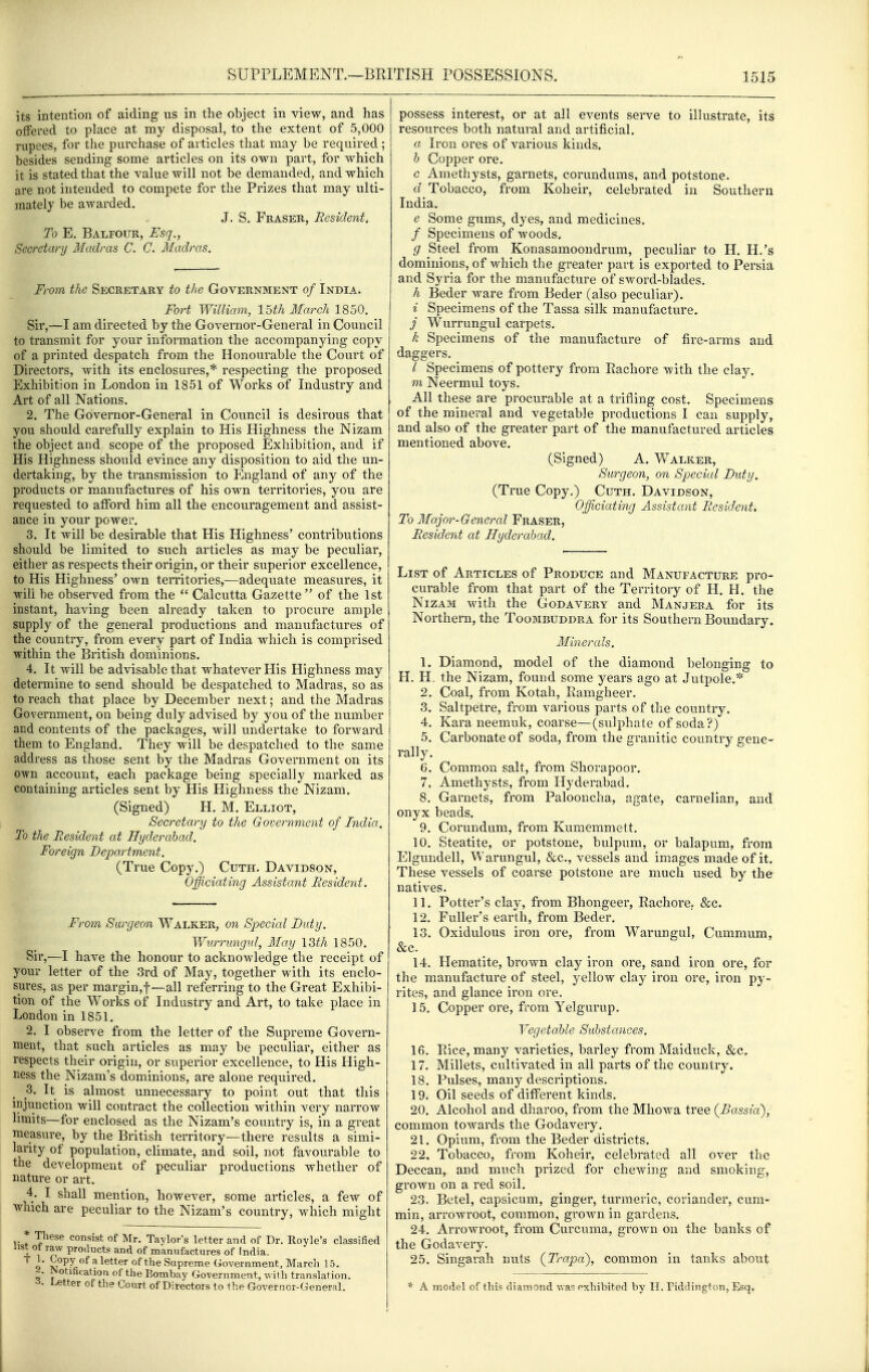 its intention of aiding us in the object in view, and has offered to place at my disposal, to the extent of 5,000 rupees, for the purchase of articles that may be required; besides sending some articles on its own part, for which it is stated that the value will not be demanded, and which are not intended to compete for the Prizes that may ulti- mately be awarded. J. S. Fraser, Resident. To E, Balfour, Esq., Secretary Madras C. C. Madras. From the Secretary to the Government of India. Fort William, 15th March 1850. Sir,—I am directed by the Governor-General in Council to transmit for your information the accompanying copy of a printed despatch from the Honourable the Court of Directors, with its enclosures,* respecting the proposed Exhibition in London in 1851 of Works of Industry and Art of all Nations. 2. The Governor-General in Council is desirous that you should carefully explain to His Highness the Nizam the object and scope of the proposed Exhibition, and if His Highness should evince any disposition to aid the un- dertaking, by the transmission to England of any of the products or manufactures of his own territories, you are requested to afford him all the encouragement and assist- ance in your power. 3. It will be desirable that His Highness' contributions should be limited to such articles as may be peculiar, either as respects their origin, or their superior excellence, to His Highness' own territories,—adequate measures, it win be observed from the  Calcutta Gazette of the 1st instant, having been already taken to procure ample supply of the general productions and manufactures of the country, from every part of India which is comprised within the British dominions. 4. It will be advisable that whatever His Highness may determine to send should be despatched to Madras, so as to reach that place by December next; and the Madras Government, on being duly advised by you of the number and contents of the packages, will undertake to forward them to England. They will be despatched to the same address as those sent by the Madras Government on its own account, each package being specially marked as containing articles sent by His Highness the Nizam. (Signed) H. M. Elliot, Secretary to the Government of India. To the Resident at Hyderabad. Foreign Department. (True Copy.) Cuth. Davidson, Officiating Assistant Resident. From Surgeon Walker^ on Special Duty. Wurrungnl, May \Wi 1850. Sir,—I have the honour to acknowledge the receipt of your letter of the 3rd of May, together with its enclo- sures, as per margin,!—all referring to the Great Exhibi- tion of the Works of Industry and Art, to take place in London in 1851. 2. I observe from the letter of the Supreme Govern- ment, that such articles as may be peculiar, either as respects their origin, or superior excellence, to His High- ness the Nizam's dominions, are alone required. 3. It is almost unnecessary to point out that this injunction will contract the collection within very narrow limits—for enclosed as the Nizam's country is, in a great measure, by the British territory—there results a simi- larity of population, climate, and soil, not favourable to the development of peculiar productions whether of nature or art. 4. I shall mention, however, some articles, a few of which are peculiar to the Nizam's country, which might * These consist of Mr. Taylor's letter and of Dr. Royle's classified 4. 1 products and of manufactures of India. 9 ^°P7 f'I better of the Supreme Government, March 15. ■i. Notification of the Bombay Government, with translation, letter of the Court of Directors to the Governor-General. possess interest, or at all events serve to illustrate, its resources both natural and artificial. a Iron ores of various kinds. h Copper ore. c Amethysts, garnets, corundums, and potstone. d Tobacco, from Koheir, celebrated in Southern India. e Some gums, dyes, and medicines. / Specimens of woods. g Steel from Konasamoondrum, peculiar to H. H.'s dominions, of which the greater part is exported to Persia and Syria for the manufacture of sword-blades. h Beder ware from Beder (also peculiar). i Specimens of the Tassa silk manufacture. j Wurrungul carpets. k Specimens of the manufacture of fire-arms and daggers. / Specimens of pottery from Rachore with the clay. m Neermul toys. All these are procurable at a trifling cost. Specimens of the mineral and vegetable productions I can supply, and also of the greater part of the manufactured articles mentioned above. (Signed) A. Walker, Surgeon, on Special Duty. (True Copy.) Cuth. Davidson, Officiating Assistant Resident. To Major-General Eraser, Resident at Hyderabad. List of Articles of Produce and Manufacture pro- curable from that part of the Territory of H. H. the Nizam with the Godavery and Manjera for its Northern, the Toombuddra for its Southern Boundary. Minerals. 1. Diamond, model of the diamond belonging to H. H. the Nizam, found some years ago at Jutpole.* 2. Coal, from Kotah, Ramgheer. 8. Saltpetre, from various parts of the country. 4. Kara neemuk, coarse—(sulphate of soda?) 5. Carbonate of soda, from the granitic country gene- rally. G. Common salt, from Shorapoor. 7. Amethysts, from Hyderabad. 8. Garnets, from Palooncha, agate, carnelian, and onyx beads. 9. Corundum, from Kumemmett. 10. Steatite, or potstone, bulpum, or balapum, from Elgundell, Warungul, &c., vessels and images made of it. These vessels of coarse potstone are much used by the natives. 11. Potter's clay, from Bhongeer, Rachore, &c. 12. Fuller's earth, from Beder. 13. Oxidulous iron ore, from Warungul, Cummum, &c. 14. Hematite, brown clay iron ore, sand iron ore, for the manufacture of steel, yellow clay iron ore, iron py- rites, and glance iron ore. ] 5. Copper ore, from Yelgurup. Vegetable Substances. 16. Rice, many varieties, barley from Maiduck, &c, 17. Millets, cultivated in all parts of the country. 18. Pulses, many descriptions, 19. Oil seeds of different kinds. 20. Alcohol and dharoo, from the Mliowa tree {Bassia), common towards the Godavery, 21. Opium, from the Beder districts, 22. Tobacco, from Koheir, celebrated all over the Deccan, and much prized for chewing and smoking, grown on a red soil, 23. Betel, capsicum, ginger, turmeric, coriander, cum- min, arrowroot, common, grown in gardens, 24. Arrowroot, from Curcuma, grown on the banks of the Godavery. 25. Singarah nuts {Trapa), common in tanks about * A model of this diamond Avas exhibited by H. Fiddington, Esq,