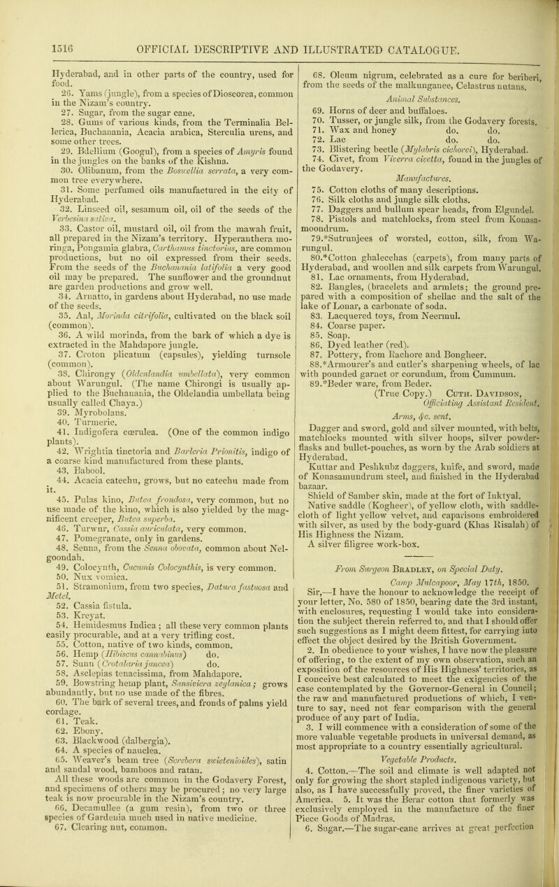 Hyderabad, and in otlier parts of the country, used for food. 26. Yams (jungle), from a species of Dioscorea, common in the Nizam's country. 27. Sugar, from the sugar cane. 28. Gums of various kinds, from the Terminalia Bel- lerica, Buchanania, Acacia arabica, Sterculia urens, and some other trees. 29. Bdellium (Googul), from a species of Amyris found in the jungles on the banks of the Kishna. 30. Olibanum, from the Bosicellia serrata, a very com- mon tree everywhere. 31. Some perfumed oils manufactured in the city of Hyderabad. 32. Linseed oil, sesamum oil, oil of the seeds of the Verbesina saliva, 33. Castor oil, mustard oil, oil from the mawah fruit, all prepared in the Nizam's territory. Hyperanthera mo- ringa, Pongamia glabra, Carthamus tiuctorius, are common productions, but no oil expressed from their seeds. From the seeds of the Buchanania latifoHa a very good oil may be prepared. The sunflower and the groundnut are garden productions and grow well. 34. Arnatto, in gardens about Hyderabad, no use made of the seeds. 35. Aal, Morinda citrifoUa, cultivated on the black soil (common). 36. A wild morinda, from the bark of which a dye is extracted in the Mahdapore jungle. 37. Croton plicatum (capsules), yielding turnsole (common). 38. Cliirongy (^OkJenlandia vjiihellata^, very common about Warungul. (The name Chirongi is usually ap- plied to the Buchanania, the Oldelandia umbellata being usually called Chaya.) 39. Myrobolans. 40. Turmeric. 41. ludigofera ccerulea. (One of the common indigo plants). 42. Wrightia tinctoria and Barleria Frio7iitis, indigo of a coarse kind manufactured from these plants. 43. Babool. 44. Acacia catechu, grows, but no catechu made from it. 45. Pulas kino, Batea frondosa, very common, but no use made of the kino, which is also yielded by the mag- nificent creeper, Bntea superha. 46. Turwur, Cassia auricnlata, very common. 47. Pomegranate, only in gardens. 48. Senna, from the Senna obovata, common about Nel- goondah. 49. Colocynth, Cucumis Colocynthis, is very common. 50. Nux vomica. 51. Stramonium, from two species, Batura fastuosa and Metel 52. Cassia fistula. 53. Kreyat. 54. Hemidesmus Indica ; all these very common plants easily procurable, and at a very trifling cost, 55. Cotton, native of two kinds, common. 56. Hemp (^Hibiscus cannabinus) do. 57. Sunn (Crotalaria juncea) do. 58. Asclepias tenacissima, from Mahdapore. 59. Bowstring hemp plant, Sansiviera zeylanica ; grows abundantly, but no use made of the fibres. 60. The bark of several trees, and fronds of palms yield cordage. 61. Teak. 62. Ebony. 63. Blackwood (dalbergia). 64. A species of nauclea. 65. Weaver's beam tree (Screbera swietenioides), satin and sandal wood, bamboos and ratan. All tliese woods are common in the Godavery Forest, and specimens of others may be procured ; no very large teak is now procurable in the Nizam's country. 66. Decaniullee (a gum resin), from two or three species of Gardenia much used in native medicine, 67. Clearing nut, common. 68. Oleum nigrum, celebrated as a cure for beriberi, from the seeds of the malkunganee, Celastrus nutans. Animal Sahstancos. 69. Horns of deer and buffaloes. 70. Tusser, or jungle silk, from the Godavery forests. 71. Wax and honey do. do. 72. Lac do. do. 73. Blistering beetle {Mylabris cichorei), Hyderabad. 74. Civet, from Viverra civetta, found in the jungles of the Godavery. Manufactures, 75. Cotton cloths of many descriptions. 76. Silk cloths and jungle silk cloths. 77. Daggers and bullam spear heads, from Elgundel. 78. Pistols and matchlocks, from steel from Konasa- moondrum. 79. *Sutrunjees of worsted, cotton, silk, from Wa- rungul. 80. *Cotton ghalecchas (carpets), fi-om many parts of Hyderabad, and woollen and silk carpets from Warungul. 81. Lac ornaments, from Hyderabad. 82. Bangles, (bracelets and armlets; the ground pre- pared with a composition of shellac and the salt of the lake of Lonar, a carbonate of soda. 83. Lacquered toys, from Neermul. 84. Coarse paper. 85. Soap. 86. Dyed leather (red). 87. Pottery, from Rachore and Bongheer. 88. *Armourer's and cutler's sharpening wheels, of lac with pounded garnet or corundum, from Cummum. 89. *Beder ware, from Beder. (True Copy.) Cuth. Davidson, Officiating Assistant Besident. Anns, sent. Dagger and sword, gold and silver mounted, with belts, matchlocks mounted with silver hoops, silver powder- flasks and bullet-pouches, as worn by the Arab soldiers at Hyderabad. Kuttar and Peshkubz daggers, knife, and sword, made of Konasamundrum steel, and finished in the Hyderabad bazaar. Shield of Samber skin, made at the fort of Inktyal. Native saddle (Kogheer), of yellow cloth, with saddle- cloth of light yellow velvet, and caparisons embroidered with silver, as used by the body-guard (Khas Eisalah) of His Highness the Nizam. A silver filigree work-box. From Surgeon Bradley, on Special Duty. Camp Mulcapoor, May \1th, 1850. Sir,—I have the honour to acknowledge the receipt of your letter. No. 580 of 1850, bearing date the 3rd instant, with enclosures, requesting I would take into considera- tion the subject therein referred to, and that I should offer such suggestions as I might deem fittest, for carrying into effect the object desired by the British Government. 2. In obedience to your wishes, I have now the pleasure i of offering, to the extent of my own observation, such an | exposition of the resources of His Highness' territories, as j I conceive best calculated to meet the exigencies of the case contemplated by the Governor-General in Council; the raw and manufactured productions of which, I ven- j ture to say, need not fear comparison with the general \ produce of any part of India. j 3. I will commence with a consideration of some of the more valuable vegetable products in universal demand, as most appropriate to a country essentially agricultural. Vegetable Products. ' 4. Cotton.—The soil and climate is well adapted not i only for growing the short stapled indigenous variety, but also, as I have successfully proved, the finer varieties of America. 5. It was the Berar cotton that formerly was exclusively employed in the manufacture of the finer Piece Goods of Madras. _ ; 6, Sugar.—The sugar-cane arrives at great perfection