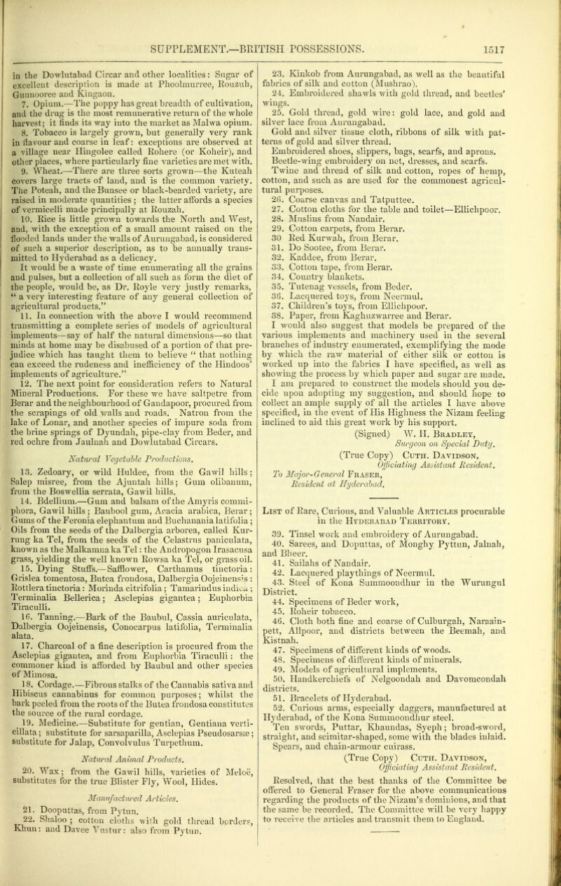 in the Dowlutabad Circar and other localities: Sugar of excellent description is made at Phoolmurree, Kouziib, Gunnooree and Kingaon. 7. Opium.—The poppy has great breadth of cultivation, and the drug is the most remunerative return of the whole harvest; it finds its way into the market as Malwa opium. 8. Tobacco is largely grown, but generally very rank i in flavour and coarse in leaf: exceptions are observed at a village near Hingolee called Eohere (or Koheir), and other places, where particularly fine varieties are met with. 9. Wheat.—There are three sorts grown—the Kuteah covers large tracts of land, and is the common variety. The Poteah, and the Bunsee or black-bearded variety, are raised in moderate quantities ; the latter affords a species of vermicelli made principally at Rouzah. 10. Rice is little grown towards the North and West, and, with the exception of a small amount raised on the flooded lands under the walls of Aurungabad, is considered of such a superior description, as to be ammally trans- mitted to Hyderabad as a delicacy. It would be a waste of time enumerating ail the grains and pulses, but a collection of all such as form the diet of the people, would be, as Dr. Royle very justly remarks, *' a very interesting feature of any general collection of agricultural products. 11. In connection with the above I would recommend transmitting a complete series of models of agricultural implements—say of half the natural dimensions—so that minds at home may be disabused of a portion of that pre- judice which has taught them to believe  that nothing can exceed the rudeness and inefficiency of the Hindoos' implements of agriculture. 12. The next point for consideration refers to Natural Mineral Productions. For these we have saltpetre from Berar and the neighbourhood of Gandapoor, procured from the scrapings of old \7alls and roads. Natron from the lake of Lonar, and another species of impure soda from the brine springs of Dyundah, pipe-clay from Beder, and red ochre from Jaulnah and Dowlutabad Circars. Natural Vegetable Productions. 13. Zedoary, or wild Huldee, from the Gawil hills; Salep misree, from the Ajuntah hills; Gum olibauum, from the Boswellia serrata, Gawil hills. 14. Bdellium.—Gum and balsam of the Amyris commi- phora, Gawil hills ; Baubool gum, Acacia arabica, Berar; Gums of the Feronia elephantum and Buchanania latifolia; Oils from the seeds of the Dalbergia arborea, called Kur- rung ka Tel, from the seeds of the Celastrus paniculata, known as the Malkamna ka Tel: the Andropogon Irasacusa grass, yielding the well known Rowsa ka Tel, or grass oil. 15. Dying Stuffs.— Safflower, Carthamus tinctoria: Grislea tomentosa, Butea frondosa, Dalbergia Oojeinenpis : Rottlera tinctoria: Morinda citrifolia; Tamarindus indi^c^; Terminalia Bellerica; Asclepias gigantea; Euphorbia Tiraculli. 16. Tanning.—Bark of the Baubul, Cassia auriculata, Dalbergia Oojeinensis, Conocarpus latifolia, Terminalia alata. 17. Charcoal of a fine description is procured from the Asclepias gigantea, and from Euphorbia Tiraculli: the commoner kind is afforded by Baubul and other species of Mimosa. 18. Cordage.—Fibrous stalks of the Cannabis sativa and Hibiscus cannabinus for common purposes; whilst the bark peeled from the roots of the Butea frondosa constitutes the source of the rural cordage. _ 19. Medicine.—Substitute for gentian, Gentiana verti- cillata; substitute for sarsaparilla, Asclepias Pseudosarsce; substitute for Jalap, Convolvulus Turpethum. Natural Animal Products. 20. Wax; from the Gawil hills, varieties of Meloc, substitutes for the true Blister Fly, Wool, Hides. Manufactured Articles. 21. Doopnttas, from Pytun. 22. Shaloo ; cotton cloths with gold thread borders, Khun: and Davee Vustur: also from Pytun. 23. Kinkob from Aurungabad, as well as the beautiful fabrics of silk and cotton (Mushrao), 24. Embroidered shawls with gold thread, and beetles' wings. 25. Gold thread, gold wire: gold lace, and gold and silver lace from Aurungabad. Gold and silver tissue cloth, ribbons of silk with pat- terns of gold and silver thread. Embroidered shoes, slippers, bags, scarfs, and aprons. Beetle-wing embroidery on net, dresses, and scarfs. Twine and thread of silk and cotton, ropes of hemp, cotton, and such as are used for the commonest agricul- tural purposes. 26. Coarse canvas and Tatputtee. 27. Cotton cloths for the table and toilet—EUichpoor. 28. Muslins from Nandair. 29. Cotton carpets, from Berar. 30 Red Kurwah, from Berar. 31. Do Sootee, from Berar. 32. Kaddee, from Berar. 33. Cotton tape, from Berar. 34. Country blankets. 35. Tutenag vessels, from Beder. 36. Lacquered toys, from Neermul. 37. Children's toys, from EUichpoor. 38. Paper, from Kaghuzwarree and Berar. I would also suggest that models be prepared of the various implements and machinery used in the several branches of industry enumerated, exemplifying the mode by which the raw material of either silk or cotton is worked up into the fabrics I have specified, as well as showing the process by which paper and sugar are made. I am prepared to construct the models should you de- cide upon adopting my suggestion, and should hope to collect an ample supply of all the articles T have above specified, in the event of His Highness the Nizam feeling inclined to aid this great work by his support. (Signed) W. H. Bradley, Surgeon on Special Duty. (True Copy) Cuth. Davidson, Officiating Assistant Resident. To Major-General Eraser, Resident at Hyderabad. List of Rare, Curious, and Valuable Articles procurable in the Hyderabad Territory. 39. Tinsel work and embroideiy of Aurungabad. 40. Sarees, and Doputtas, of Monghy Pyttun, Jalnah, and Bheer. 41. Sailahs of Nandair. 42. Lacquered playthings of Neermul. 43. Steel of Kona Summoondhur in the Wurungul District. 44. Specimens of Beder work, 45. Roheir tobacco. 46. Cloth both fine and coarse of Culburgah, Naraain- pett, Allpoor, and districts between the Beemah, and Kistnah. 47. Specimens of different kinds of woods. 48. Specimens of different kinds of minerals. 49. Models of agricultural implements. 50. Handkerchiefs of Nelgoondah and Davomcondah districts. 51. Bracelets of Hyderabad. 52. Curious arms, especially daggers, manufactured at Hyderabad, of the Kona Summoondhur steel. Ten swords, Puttar, Khaundas, Syeph; broad-sword, straight, and scimitar-shaped, some with the blades inlaid. Spears, and chain-armour cuirass. (True Copy) Cuth. Davidson, Officiating Assistant Resident. Resolved, that the best thanks of the Committee be offered to General Eraser for the above communications regarding the products of the Nizam's dominions, and that the same be recorded. The Committee will be verj^ happy to receive the articles and transmit them to England,