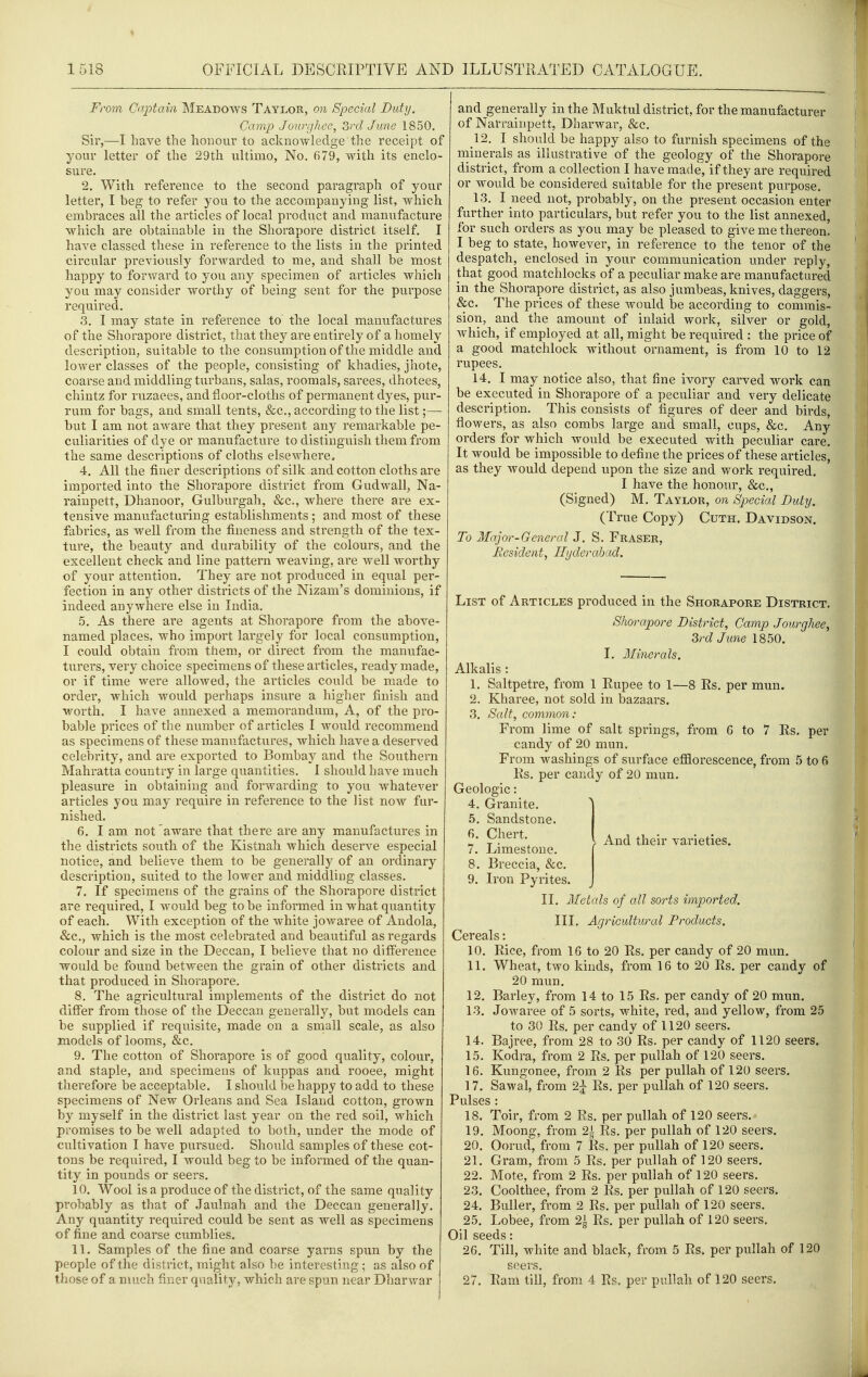 From Captain IMeadows Taylor, on Special Duty. Camp Joiu^gliee, 3rd June 1850. Sir,—I have the honour to acknowledge the receipt of your letter of the 29th ultimo, No. 679, with its enclo- sure. 2. With reference to the second paragraph of your letter, I beg to refer you to the accompanying list, which embraces all the articles of local product and manufacture which are obtainable in the Shorapore district itself. I have classed these in reference to the lists in the printed circular previously forwarded to me, and shall be most happy to forward to you any specimen of articles which you may consider worthy of being sent for the purpose required. 3. I may state in reference to the local manufactures of the Shorapore district, that they are entirely of a homely description, suitable to the consumption of the middle and lower classes of the people, consisting of khadies, jhote, coarse and middling turbans, salas, roomals, sarees, dhotees, chintz for ruzaees, and floor-cloths of permanent dyes, pur- rum for bags, and small tents, &c., according to the list;— but I am not aware that they present any remarkable pe- culiarities of dye or manufacture to distinguish them from the same descriptions of cloths elsewhere, 4. All the finer descriptions of silk and cotton cloths are imported into the Shorapore district from Gudwall, Na- rainpett, Dhanoor, Gulburgah, &c., where there are ex- tensive manufacturing establishments ; and most of these fabrics, as well from the fineness and strength of the tex- ture, the beauty and durability of the colours, and the excellent check and line pattern weaving, are well worthy of your attention. They are not produced in equal per- fection in any other districts of the Nizam's dominions, if indeed anywhere else in India. 5. As there are agents at Shorapore from the above- named places, who import largely for local consumption, I could obtain from them, or direct from the manufac- turers, very choice specimens of these articles, ready made, or if time were allowed, the articles could be made to order, which would perhaps insure a higher finish and worth. I ha,ve annexed a memorandum. A, of the pro- bable prices of the number of articles I would recommend as specimens of these manufactures, which have a deserved celebrity, and are exported to Bombay and the Southern Mahratta country in large quantities. I should have much pleasure in obtaining and forwarding to you whatever articles you may require in reference to the list now fur- nished. 6. I am not aware that there are any manufactures in the districts south of the Kistnah which deserve especial notice, and believe them to be generally of an ordinary description, suited to the lower and middling classes. 7. If specimens of the grains of the Shorapore district are required, I would beg to be informed in what quantity of each. With exception of the white jowaree of Andola, &c., which is the most celebrated and beautiful as regards colour and size in the Deccan, I believe that no difference would be found between the grain of other districts and that prodviced in Shorapore. 8. The agricultural implements of the district do not differ from those of the Deccan generally, but models can be supplied if requisite, made on a small scale, as also models of looms, &c. 9. The cotton of Shorapore is of good quality, colour, and staple, and specimens of kuppas and rooee, might therefore be acceptable. I should be happy to add to these specimens of New Orleans and Sea Island cotton, grown by myself in the district last year on the red soil, which promises to be well adapted to both, under the mode of cultivation I have pursued. Should samples of these cot- tons be required, I would beg to be informed of the quan- tity in pounds or seers. 10. Wool is a produce of the district, of the same quality probably as that of Jaulnah and the Deccan generally. Any quantity required could be sent as well as specimens of fine and coarse cumblies. 11. Samples of the fine and coarse yarns spun by the people of the district, might also be interesting; as also of those of a much finer quality, which are spun near Dharwar and generally in the Muktul district, for the manufacturer of Narrainpett, Dharwar, &c. 12. I should be happy also to furnish specimens of the rninerals as illustrative of the geology of the Shorapore district, from a collection I have made, if they are required or would be considered suitable for the present purpose. 13. I need not, probably, on the present occasion enter further into particulars, but refer you to the list annexed, for such orders as you may be pleased to give me thereon. I beg to state, however, in reference to the tenor of the despatch, enclosed in your communication under reply, that good matchlocks of a peculiar make are manufactured in the Shorapore district, as also jumbeas, knives, daggers, &c. The prices of these would be according to commis- sion, and the amount of inlaid work, silver or gold, which, if employed at all, might be required : the price of a good matchlock without ornament, is from 10 to 12 rupees. 14. I may notice also, that fine ivory carved work can be executed in Shorapore of a peculiar and very delicate description. This consists of figures of deer and birds, flowers, as also combs large and small, cups, &c. Any orders for which would be executed with peculiar care. It would be impossible to define the prices of these articles, as they would depend upon the size and work required. I have the honour, &c., (Signed) M. Taylor, on Special Duty. (True Copy) Cuth. Davidson. To Major-General J. S. Fraser, Eesident, Hyderabad. List of Articles produced in the Shorapore District. Shorapore District, Camp Jourghee, 3rd June 1850. I. Minerals. Alkalis : 1. Saltpetre, from 1 Rupee to 1—8 Rs. per mun. 2. Kharee, not sold in bazaars. 3. Salt, common: From lime of salt springs, from 6 to 7 Rs. candy of 20 mun. From washings of surface efflorescence, from 5 to 6 Rs. per candy of 20 mun. Geologic per Granite. Sandstone. Chert. Limestone. Breccia, &c. And their varieties. 9. Iron Pyrites. II. Metals of all sorts imported. III. Agricultural Products. Cereals: 10. Rice, from 16 to 20 Es. per candy of 20 mun, 11. Wheat, two kinds, from 16 to 20 Rs. per candy of 20 mun. 12. Barley, from 14 to 15 Rs. per candy of 20 mun. 13. Jowaree of 5 sorts, white, red, and yellow, from 25 to 30 Rs. per candy of 1120 seers. 14. Bajree, from 28 to 30 Rs. per candy of 1120 seers. 15. Kodra, from 2 Rs. per pullah of 120 seers. 16. Kungonee, from 2 Rs per pullah of 120 seers. 17. Sawal, from 2j Rs. per pullah of 120 seers. Pulses : 18. Toir, from 2 Rs. per pullah of 120 seers. - 19. Moong, from 2^ Rs. per pullah of 120 seers. 20. Oorud, from 7 Rs. per pullah of 120 seers. 21. Gram, from 5 Rs. per pullah of 120 seers. Mote, from 2 Rs. per pullah of 120 seers. Coolthee, from 2 Rs. per pullah of 120 seers. Buller, from 2 Rs. per pullah of 120 seers. 22. 23. 24. 25. Lobee, from 2^ Rs. per pullah of 120 seers. Oil seeds: 26. Till, white and black, from 5 Rs. per pullah of 120 seers. 27. Ram till, from 4 Rs. per pullah of 120 seers.